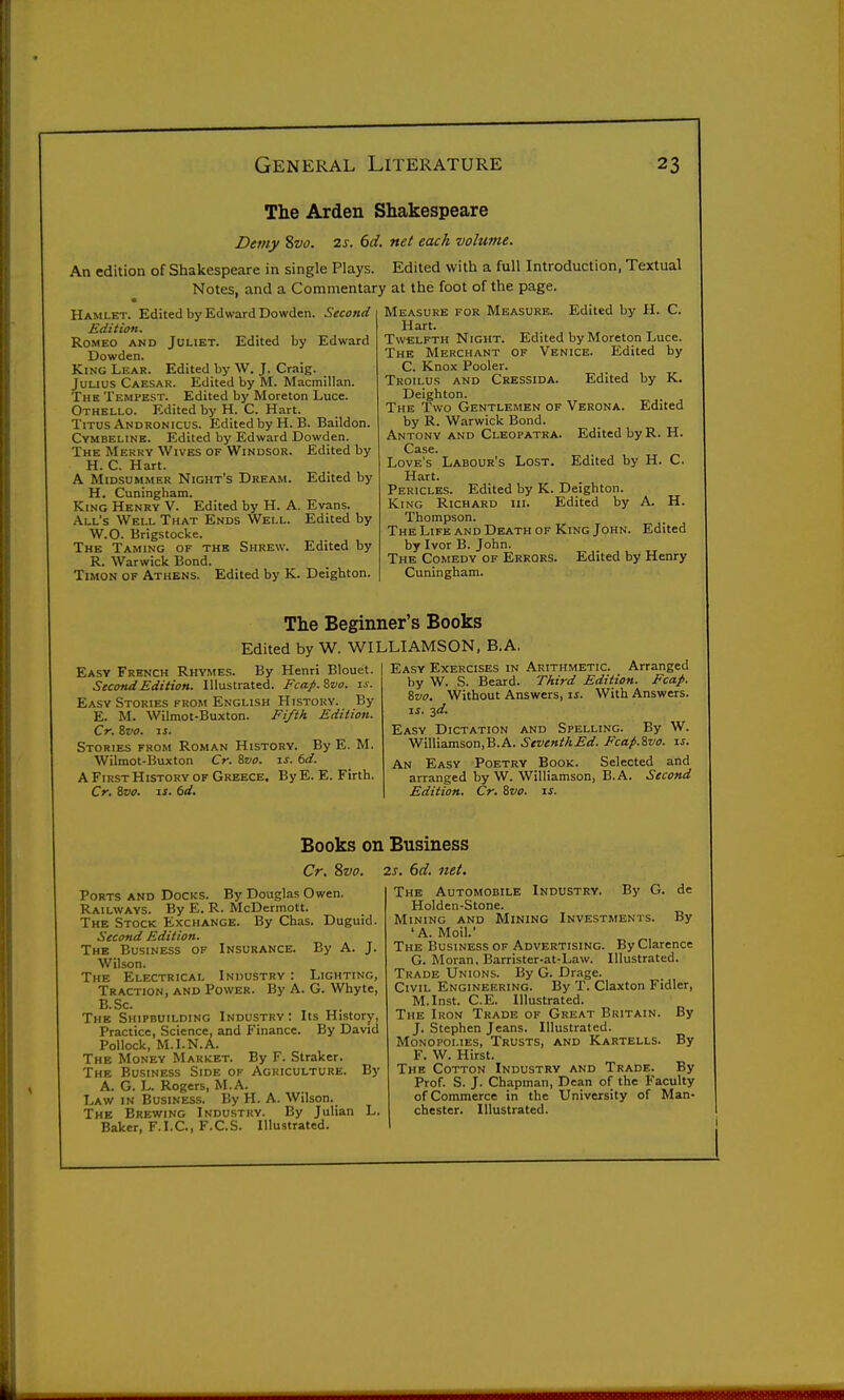 The Arden Shakespeare Demy %vo. 2s. 6d. net each volume. An edition of Shakespeare in single Plays. Edited with a full Introduction, Textual Notes, and a Commentary at the foot of the page. Hamlet. Edited by Edward Dowden. Second Edition. Romeo and Juliet. Edited by Edward Dowden. King Lear. Edited by W. J. Craig. Julius Caesar. Edited by M. Macmillan. The Tempest. Edited by Moreton Luce. Othello. Edited by H. C. Hart. Titus Andronicus. Edited by H.B. Baildon. Cymbeline. Edited by Edward Dowden. The Merry Wives of Windsor. Edited by H. C. Hart. A Midsummer Night's Dream. Edited by H. Cuningham. King Henry V. Edited by H. A. Evans. All's Well That Ends Well. Edited by W.O. Brigstocke. The Taming of the Shrew. Edited by R. Warwick Bond. TiMON OF Athens. Edited by K. Deighton. Measure for Measure. Edited by H. C. Hart. Twelfth Night. Edited by Moreton Luce. The Merchant of Venice. Edited by C. Knox Pooler. Troilus and Cressida. Edited by K. Deighton. The Two Gentlemen of Verona. Edited by R. Warwick Bond. Antony and Cleopatra. Edited by R. H. Case. Love's Labour's Lost. Edited by H. C. Hart. Pericles. Edited by K. Deighton. King Richard hi. Edited by A. H. Thompson. The Life and Death of King John. Edited by Ivor B. John. The Comedy of Errors. Edited by Henry Cuningham. The Beginner's Books Easy French Rhymes. By Henri Blouet. Second Edition. Illustrated. Fca.fi.ivo. zs. Easy Stories from English History. By E. M. Wilmot-Buxton. Fifth Edition. Cr. Svo. iJ. Stories from Roman History. By E. M. Wilmot-Buxton Cr. Svo. is. 6d. A First History of Greece. By E. E. Firth. Cr. Svo. IS. 6d. Edited by W. WILLIAMSON, B.A. Easy Exercises in Arithmetic. Arranged by W. S. Beard. Third Edition. Fcafi. Svo. Without Answers, is. With Answers. IS. -id. Easy Dictation and Spelling. By W. Williamson,B.A. SeventhEd. Fcap.Svo. is. An Easy Poetry Book. Selected and arranged by W. Williamson, B.A. Second Edition. Cr. Svo. is. Books on Business Cr. Svo. 2s. 6d. net. Ports and Docks. By Douglas Owen. Railways. By E. R. McDermott. The Stock Exchange. By Chas. Duguid. Second Edition. The Business of Insurance. By A. J. Wilson. The Electrical Industry : Lighting, Traction, and Power. By A. G. Whyte, B.Sc. The Shipbuilding Industry : Its History, Practice, Science, and Finance. By David Pollock, M.I.N.A. The Money Market. By F. Straker. The Business Side op Agriculture. By A. G. L. Rogers, M.A. Law in Business. By H. A. Wilson. The Brewing Industry. By Julian L. Baker, F.I.C, F.C.S. Illustrated. The Automobile Industry. By G. de Holden-Stone. Mining and Mining Investments. By 'A. Moil.' The Business of Advertising. By Clarence G. Moran, Barrister-at-Law. Illustrated. Trade Unions. By G. Drage. Civil Engineering. By T. Claxton Fidler, M.Inst. C.E. Illustrated. The Iron Trade of Great Britain. By J. Stephen Jeans. Illustrated. Monopolies, Trusts, and Kartells. By F. W. Hirst. The Cotton Industry and Trade. By Prof. S. J. Chapman, Dean of the Faculty of Commerce in the University of Man- chester. Illustrated.