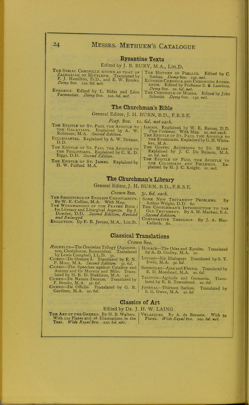 Byzantine Texts Edited by J. B. BURY, M.A., Litt.D, The Svriac Chronicle known as that op Zachariah of Mitylene. Translated by F. J. Hamilton, D.D., and E. W. Brooks. Demy 8vo. 12s. 6ii. net. Evagrius. Edited by L. Bidez and Lion Parmentier. Demy Zvo. 10s. 6d. net. The History op Psellus. Edited by C. Sathas. Demy Svo. i$s. net. EcTHESis Chronica and Chronicon Athen. arum. Edited by Professor S. B. Lambros. Demy Svo. ys. td. net. The Chronicle of Morea. Edited by John Schmitt. DeinyZvo. iss.net. The Churchman's Bible General Editor, J. H. BURN, B.D., F.R.S.E. Fcap. Svo. IS. 6d. net each. Isaiah. Explained by W. E. Barnes, D D Two Volumes. With Map. 2j. net each. The Epistle of St. Paul the Apostle to the Ephesians. Explained by G. H. Whiu- ker, M.A. The Gospel According to St. Mark. Explained by J. C. Du Buisson, M.A. ■zs. 6d. net. The Epistle of Paul the Apostle to the Colossians and Philemon. Ex- plained by H. J. C. Knight, zs. net. Explained by A. W. Streane, The Epistle of St. Paul the Apostle to the Galatians. Explained by A. W Robinson, M.A. Second Edition, Ecclesiastes D.D. The Epistle of St. Paul the Apostle to the Philippians. Explained by C. R D Biggs, D.D. Second Edition. The Epistle of St. James. Explained bv H. W. Fulford M.A. The Churchman's Library General Editor,;. H. BURN, B.D.. F.R.S.E. Crown Svo. The Beginnings of English Christianity. ^ By W. E. Collins, M.A. With Map. The Workmanship of the Prayer Book : Its Literary and Liturgical Aspects. By J. Dowden, D.D. Second Edition, Revised and Enlarged. Evolution. By F. B. Jevons, M.A., Litt.D. By 35. (>d. each. Some New Testament Problems Arthur Wright, D.D. 6j. The Churchman's Introduction to the Old Testament. By A. M. Mackay, B. A. Second Edition. Comparative Theology. By J. A. Mac- Culloch. ts. .ffisCHYLUS—The Oresteian Trilogy (Agamem- non, Choephoroe, Eumenides). Translated by Lewis Campbell, LL.D. 5^. Cicero—De Oratore I. Translated by E. N. P. Moor, M.A. Second Edition. 35. 6d. Cicero—The Speeches against Cataline and Antony and for Murena and Milo. Trans- lated by H. E. D. Blakiston, M.A. 5^. Cicero—De Natura Deorum. Translated by F. Brooks, M.A. 3s. 6d. Cicero—De Officiis. Translated by G. B. Gardiner, M.A. 2i. 6d. Classical Translations Crown Svo. Horace—The Odes and Epodes. Translated by A. D. Godley, M.A. 2j. LuciAN—Six Dialogues Translated byS. T. Irwin, M.A. 31^. dd. Sophocles—Ajax and Electra. Translated br E. D. Morsbead, M.A. 2J. (>d Tacitus—Agricola and Germania. Trans- lated by R. B. Townshend. is. 6d. Juvenal—Thirteen Satires. Translated by S. G. Owen, M.A. 2s.dd. The Art of the Greeks. By H. B. Walters. With 112 Plates and 18 Illustrations in the Text. Wide Royal %vo. 12J. dd. net. Classics of Art Edited by Dr. J. H. W. LAING Velazquez. By A. de Beruete. With 94 Plates. Wide Royal ivo. 10s. 6d. net.