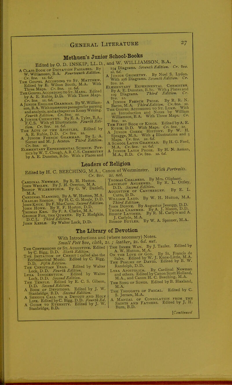 Methuen's Junior School-Books Edited by O. D. INSKIP. LL.D.. and W. WILLIAMSON B.A A Class-book of Dictation Passaoes. By W. Williamson, B.A. Fourteenth Edttxon. Cr. Swo. IJ. dd. „ The Gospel According to St. Matthew Edited by E. Wilton South, M.A. With Three Maps. Cr. ^vo. is. 6ii. „ ... , TheGospelAccordingtoSt.Mark. Jiditeu by A. E. Ruble, D.D. With Three Maps. Cr. Svo. zs. td. ,,r.,v A Junior English Grammar. By W.William- son, B.A. With numerous passages for parsing and analysis, and a chapter on Essay Wnlin g. Fourth Edition. Cr. Zvo. 2^- , _ . A Junior Chemistry. By_E. A. Tyler B.A., F.C.S. With 78 Illustrations. Fourth Edi- tion. Cr. Svo. 2S. 6d. -r-,-. j u The Acts of the Apostles. Edited by A. E. Rubie, D.D. Cr. 8vo. 2S. A Junior French Grammaj!._ /y i^. a. Sornet and M. J. Acatos. Third Edition. Cr. 8vo. 2J. Elementary Experimental Science. Jr-HY- sics by W. T. Clough, .^.R.C.S. Chemistry by A. E. Dunstan, B.Sc. With 2 Plates and Cr. ivo. 154 Diagrams. Seventh Edition. 2S. 6d. „ , o T J A Junior Geometry. By Noel S. Lydon. With 2^6 Dia-grums, Seventh Edition. Cr. Svo. 2S. _ Elementary Experimental Chemistry. By A. E. Dunstan, B. Sc. With 4 Plates and 109 Diagrams. Third Edition. Cr. A ^Junior French Prose. By R. R. N. Baron, M.A. Third Edition. Cr. ^vo. js The Gospel According to St. Luke. With an Introduction and Notes by William Williamson, B. A. With Three Maps. Cr. The First Book of Kings. Edited by A. E. RuBiB, D.D. With Maps. Cr.J.vo. 2S. A Junior Greek History. By W. H. Spragge, M.A. With 4 Illustrations and 5 Maps. Cr. 6vo. 2s. 6d. _ „ ^ ^ A School Latin Grammar. By H. G. f ora, M.A. Cr. Svo. 2S. 6d. „ . A Junior Latin Prose. By H. N. Asraan, M.A., B.D. Cr. Svo. 21. 6d. Leaders of Religion Edited by H. C. BEECHING, M.A., Canon of Westminster. Cr. Svo. Cardinal Newman. By R. H. Hutton. John Wesley. By J. H. Overton M A. _ Bishop Wilberforce. By G. W. Darnell, M A Cardinal Manning. By A. W. Hutton, M.A. Charles Simeon. By H. C. G. Moule, D.D. John Knox. ByF.MacCunn. Second Edition. John Howe. By R. F. Horton, D.D. Thomas Ken. By F. A. Clarke, M^. . George Fox, the Quaker. By T. Hodgkin, D.C.L. Third Edition. John Keble. By Walter Lock, D.D. With Portraits. 2S. net. Thomas Chalmers. By Mrs. Oliphant. Lancelot Andrewes. By K. L. Uttiey, D.D. Second Edition. -o r- t Augustine of Canterbury. By a.. Cutts, D.D. ^ . William Laud. By W. H. Hutton, M.A. Third Edition. John Donne. By Augustus Jessopp, D.JU. Thomas Cranmer. By A. J. Mason, D.D. Bishop Latimer. By R. M. Carlyle and A. J. Carlyle, M.A. Bishop Butler. By W. A. Spooner, M.A. The Library of Devotion With Introductions and (where necessary) Notes. Small Pott ?>vo, cloth, is. ; leather, 2s. 6d. net. The Confessions of St. Augustine. Edited by C. Bigg, D.D. Sixth Edition. The Imitation of Christ : called also the Ecclesiastical Music. Edited by C. Bigg, D.D. Fifth Edition. The Christian Year. Edited by Walter Lock, D. D. Fourth Edition. Lyra Innocentium. Edited by Walter Lock, D.D. Second Edition. The Temple. Edited by E. C. S. Gibson, D.D. Second Edition. A Book of Devotions. Edited by J. W. Stanbridge. B.D. Second Edition. A Serious Call to a Devout and Holy Life. Edited byC. Bigg, D.D. FourthEd. A Guide to Eternity. Edited by J. W. Stanbridge, B.D. The Inner Way. By J. Tauler. Edited by A. W. Hutton, M.A. On the Love of God. By St. Francis de Sales. Edited by W. J. Knox-Little, M.A. The Psalms of David. Edited by ii. W. Randolph, D.D. Lyra Apostolica. By Cardinal Newman and others. Edited by Canon Scott Holland, M.A., and Canon H. C. Beeching, M.A. The Song of Songs. Edited by B. Blaxland, M.A. The Thoughts of Pascal. Edited by C. S. Jerram, M.A. A Manual op Consolation from the Saints and Fathers. Edited by J. H. i Burn, B.D.