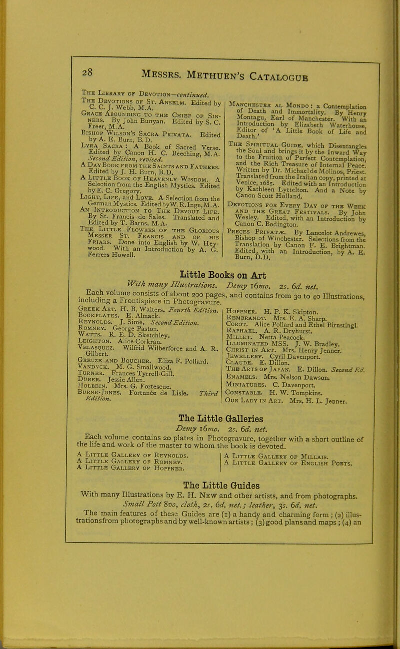 The Library or 'Devotion—continued. The Devotions of St. Anselm. Edited by C C J. Webb, M.A. Grace Abounding to the Chief of Sin- ners. By John Bunyan. Edited by S. C. Freer, M.A. Bishop Wilson's Sacra Privata. Edited by A. E. Burn, B.D. Lyra Sacra : A Book of Sacred Verse. Edited by Canon H. C. Beechiug, M.A. Second Edition, revised. A DayBook fromtheSaints and Fathers Edited by J. H. Burn, B.D. •A. Little Book of Heavenly Wisdom. A Selection from the English Mystics. Edited by E. C. Gregory. Light, Life, and Love. A Selection from the German Mystics. EditedbyW.R.Inge.M.A. An Introduction to The Devout Life. By St. Francis de Sales. Translated and Edited by T. Barns, M.A. The Little Flowers of the Glorious Messer St. Francis and of his Friars. Done into English by W. Hey- wood. With an Introduction by A. G. Ferrers Howell. Manchester al Mondo : a Contemplation ot Death and Immortality. By Henry Montagu, Earl of Manchester. With an Introduction by Elizabeth Waterbouse Editor of 'A Little Book of Life and Death. The Spiritual Guide, which Disentangles the Soul and brings it by the Inward Way to the Fruition of Perfect Contemplation, and the Rich Treasure of Internal Peace. Written by Dr. Michael deMolinos, Priest. Iranslated from the Italian copy, printed at Venice, 1685. Edited with an Introduction by Kathleen Lyttelton. And a Note by Canon Scott Holland. Devotions for Every Day of the Week AND the Great Festivals. By John Wesley. Edited, with an Introduction by Canon C. Bodington. Preces Private. By Lancelot Andrewes, Bishop of Winchester. Selections from the Translation by Canon F. E. Brightman. Edited, with an Introduction, by A. E. Burn, D.D. Little Books on Art With many Illustrations. Demy i6mo. 2s. 6d. net. Each volume consists of about 200 pages, and contains from 30 to 40 Illustrations including a Frontispiece in Photogravure. u:.<iuuus, Greek Art. H. B. Walters. Fourth Edition. Reynolds. J. Sime. Second Edition. RoMNEY. George Paston. Watts. R. E. D. Sketchley. Leighton. Alice Corkran. Velasquez. Wilfrid Wilberforce and A. R. Gilbert. Greuze and Boucher. Eliza F. Pollard. Vandyck. M. G. Smallwood. Turner. Frances Tyrrell-Gill. DuRER. Jessie Allen. Holbein. Mrs. G. Fortescue. Burne-Jones. Fortunie de Lisle. Third Edition. Hoppner. H. p. K. Skipton. Rembrandt. Mrs. E. A. Sharp. CoROT. Alice Pollard and Ethel BIrnstingl. Raphaeu a. R. Dryhurst. Millet. Netta Peacock. Illuminated MSB. J. W. Bradley. Christ in Art. Mrs. Henry Jenner. Jewellery. Cyril Davenport. Claude. E. Dillon. The Arts of Japan. E. Dillon. Second Ed. Enamels. Mrs. Nelson Dawson. Miniatures. C. Davenport. Constable. H. W. Tompkins. Our Lady in Art. Mrs. H. L. Jenner. The Little Galleries Demy i6mo. 2s. 6d. net. Each volume contains 20 plates in Photogravure, together with a short outline of the life and work of the master to whom the book is devoted. A Little Gallery of Reynolds. A Little Gallery of Romney. A Little Gallery of Hoppner. A Little Gallery of Millais. A Little Gallery of English Ports. The Little Guides With many Illustrations by E. H. New and other artists, and from photographs. Small Pott 8vo, cloth, 2s. 6d. net.; leather, 6d. net. The main features of these Guides are (i) a handy and charming form ; (2) illus- trationsfrom photographs and by well-known artists; (3) good plans and maps ; (4) an