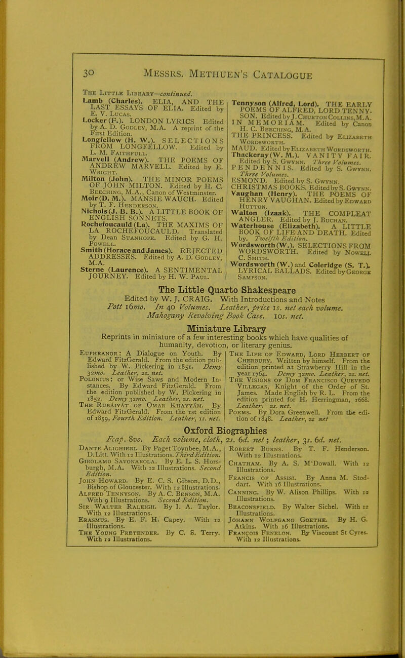 The Little lAWKYiy—continued. Lamb (Charles). ELIA, AND THE LAST ESSAYS OF ELIA. Edited by E. V. Lucas. Locker (F,). LONDON LYRICS Edited by A. D. GoDLEV, M.A. A reprint of the First Edition. Longfellow (H. W.). SELECTIONS FROM LONGFELLOW. Edited by L. M. FaithI'-ull. Marvell (Andrew). THE POEMS OF ANDREW MARVELL. Edited by E. Wright. Milton (John). THE MINOR POEMS OF JOHN MILTON. Edited by H. C. Beeching, M.A., Canon of Westminster. Moir(D. M.). MANSIE WAUCH. Edited by T. F. Henderson. Nichols (J. B. B.). A LITTLE BOOK OF ENGLISH SONNETS. Rochefoucauld (La). THE MAXIMS OF LA ROCHEFOUCAULD. Translated by Dean Stanhope. Edited by G. H. POWELI,. Smith (Horace and James). REJECTED ADDRESSES. Edited by A. D. Godley, M.A. Sterne (Laurence). A SENTIMENTAL JOURNEY. Edited by H. W. Paul. Tennyson (Alfred, Lord), THE EARLY POEMS OF ALFRED, LORD TENNY- SON. Edited byJ.CHUKTONCollins,M.A. IN MEMORIAM. Edited by Canon H. C. Beeching, M.A. THE PRINCESS. Edited by Euzabeth WORDSWOBTIL MAUD. Edited by Elizabeth Wordsworth. Thackeray(W. M.). VANITY FAIR. Edited by S. Gwvnn. Three Fa/umei. PENDENNIS. Edited by S. Three Volumes. ESMOND. Edited by S. Gwvnn CHRISTMAS BOOK.S. EditedbvS. Gwvnn. Vaugrhan (Henry). THE POEMS OF HENRY VAUGHAN. Edited by Edward HUTTON. Walton (Izaak). THE COMPLEAT ANGLER. Edited by J. Buchan. Waterhouse (Elizabeth). A LITTLE BOOK OF LIFE AND DEATH. Edited by. Tivel/lk Edition, Wordsworth (W.). SELECTIONS FROM WORDSWORTH. Edited by No^vell C. Smith. Wordsworth (W.) and Coleridge (S. T.l LYRICAL BALLADS. Edited by Georgs Sampson. The Little Quarto Shakespeare Edited by W. J. CRAIG. With Introductions and Notes Pott i6mo. In 40 Volunies. Leather, price \s. net each volume. Mahogany Revolving Book Case. \os. net. Miniature Library- Reprints in miniature of a few interesting books which have qualities of humanity, devotion, or literary genius. Euphranor : A Dialogue on Youth. By Edward FitzGeratd. From the edition pub- lished by W. Pickering in 1851. Detny ■^imo. Leather, zs. net. Polonius : or Wise Saws and Modern In- stances. _ By Edward FitzGerald. From the edition published by W. Pickering in 1852. Demy-^imo. Leather, ■zs. net. The RubAiyAt of Omar KhayyAm. By Edward FitzGerald. From the ist edition of 1859, Fourth Edition. Leather, is. net. The Life of Edward, Lord Herbert op Cherbury. Written by himself. From the edition printed at Strawberry Hill in the year 1764. Demy 2^1/10. Leather, ■2s. net. The Visions op Dom Francisco Quevedo ViLLECAS, Knight of the Order of St. James. Made English by R. L. From the edition printed for H. fierringman, 1668. Leather, zs. net. Poems. By Dora Greenwell. From tie edi- tion of 1848. Leather, zs nxt Oxford Biographies Fcap. Svo. Each volume, cloth, 2.s. 6d. net; leather, 3J. (yd. net. Dante Alighieri. By Paget Toynbee, M.A., D.Litt. With 12 Illustrations. ThirdEdition. Girolamo Savonakola. By E. L. S. Hors- burgh, M.A. With 12 Illustrations. Second Edition. John Howard. By E. C. S. Gibson, D.D., Bishop of Gloucester. With 12 Illustrations. Alfred Tennyson. By A. C. Benson, M.A. With 9 Illustrations. Second Edition. Sir Walter Raleigh. By I. A. Taylor. With 12 Illustrations. Erasmus. By E. F. H. Capey. With 12 Illustrations. The Yodng Pretender. By C. S. Terry. With 2 3 Illustrations. Robert Burns. _ By T. F. Henderson. With 12 Illustrations. Chatham. By A. S. M'Dowall. With 12 Illustrations. Francis op Assist. By Anna M. Stod- dart. With 16 Illustrations. Canning. By W. Alison Phillips. With 12 Illustrations. Beaconsfield. By Walter Sichel. With 12 Illustrations. JoHANN Wolfgang Goethe. By H. G. Atkins. With 16 Illustrations. FRAN901S Fenelon. I^ Viscount St Cyres. With 12 Illustrations.