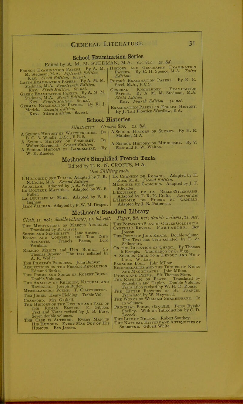 School Examination Series Edited by A. M. M. STEDMAN, M.A. 6>. 8w. 2s. 6d. French Examination Pai'f.rs. By A. M M. Stedman, M.A. Fifteenth hdition. Key. Sixth luhtwn. 6i. net. Latin Examination Papers. By A. M. M. Stedman, M.A. Fourteenth Edition. Key. Sixth Edition. 6s.net. Greek Examination Papers. By A. M. fti. Stedman, M.A. Ninth Edttwn. Key. Fourth Edition. 6s. net. German Examination Papers. By K. J. Morich. Seventh Edition. Key. Third Edition. 6s.net. History and Geocraphy Examination Papers. By C. H. Spence, M.A. Third Edition. Physic's Examination Papers. By R. E. Steel, M.A., F.C.S. General Knowlicdgk Examination Papers. By A. M. M. Stedman, M.A. Sixth Edition. Key. Fourth Edition, ys. net. Examination Papers in English History. By J. Tait Plowden-Wardlaw, B.A. School Histories Illustrated. A School History of Warwickshire. B. C. A. Windle, D.Sc, F.R.S. A School History of Somerset. Walter Raymond. Second Edition. A School History of Lancashire. W. E. Rhodes. I J-. 6d. A School History of Surrey. Maiden, M.A. A School History of Middlesex. Plarr and F. W. Walton. Crown %vo By By By By H. E. By V. Methuen's Simplified French Texts Edited by T. R. N. CROFTS, M.A. One Shilling each. L'Histoire d'une TuLiPE. Adapted by T. R. N.Crofts, M.A. Second Edition. Abdallah. Adapted by J. A. Wilson. Le Docteur MATHius. Adapted by w. i-. La Bouilue An Miel. Adapted by P. a- Ingham. „ ,„ Jean Valjean. Adapted by F. W. M. Draper. La Chanson de Roland. Adapted by H. Rieu, M.A. Second Edition. Memoires de Cadichon. Adapted by J. F. Rhoades. L'Equipagb de la Belle-Nivernaisk. Adapted by T. R. N. Crofts. Second Ed. L'Histoire de Pierre et Camille. Adapted by J. B. Patterson. Methuen's Standard Library New Lord Sir by Cloth, IS. net; double volumes, is. 6d.net The Meditations of Marcus Aurelius. Translated by R. Graves. Sense and Sensibility. Jane Austen Essays and Counsels and The Atlantis. Francis Bacon, Verulanu Religio Medici and Urn Burial. Thomas Browne. The text collated A. R. Waller. The Pilgrim's Progress. John Bunyan. Reflections on the French Revolution. Edmund Burke. The Poems and Songs op Robert Burns. Double Volume. The Analogy of Religion, Natural and Revealed. Joseph Butler. Miscellaneous Poems. T. Chatterton. Tom Jones. Henry Fielding. Treble Vol. Cranford. Mrs. Gaskell. The History of the Decline and Fall of the Roman Empire. E. Gibbon. Text and Notes revised by J. B. Bury. Seven double volumes. The Case is Altered. Every Man in His Humour. Every Man Out of His Humour. Ben Jonson. Paper, 6d. net; double volume, is. net. The PoemsandPlays of Oliver Goldsmith. Cynthia's Revels. Poetaster. Ben Jonson. The Poems of John Keats. Double volume. The Text has been collated by E. de Silincourt. On the Imitation of Christ. By Thomas a Kempis. Translation byC. Bigg. A Serious Call to a Devout and Holy Life. W. Law. Paradise Lost. John Milton. ElKONOKLASTES AND THE TENURE OF KiNGS AND Magistrates._ John Milton. Utopia and Poems. Sir Thomas More. The Republic ok Plato. Translated by Sydenham and Taylor. Double Volume. Translation revised by W. H. D. Rouse. The Little Flowers of St. Francis. Translated by W. Heywood. The Works of William Shakespeare. In 10 volumes. Principal Poems, 1815-1818. Percy Bysshe Shelley. With an Introduction by C. D. Locock. The Life of Nelson. Robert Southey. The Natural History and Antiquities of Selborne. Gilbert White.