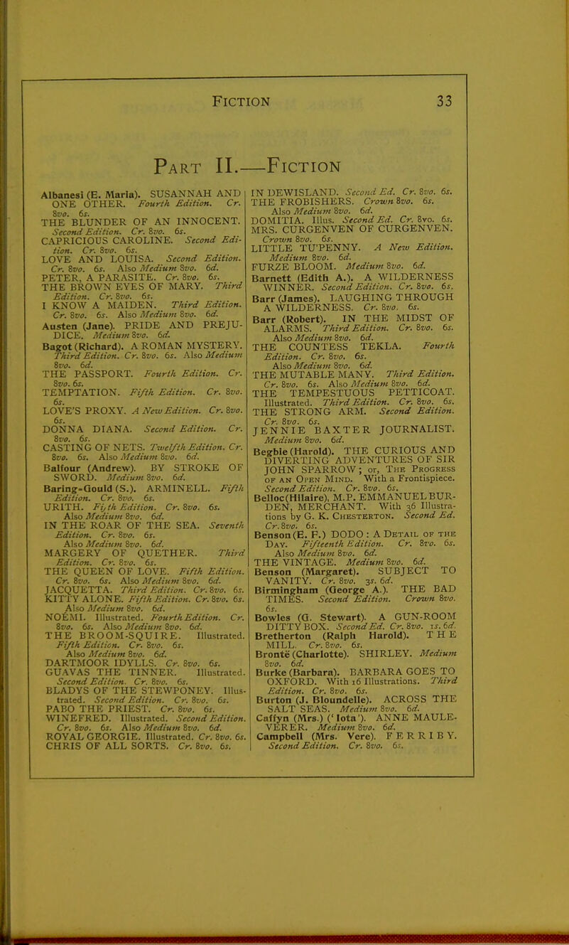 Part II.—Fiction Albanesi (E. Maria). SUSANNAH AND ONE OTHER. Fourth Edition. Cr. Zvo. 6s. THE BLUNDER OF AN INNOCENT. Second Edition. Cr. Zvo. 6s. CAPRICIOUS CAROLINE. Second Edi- tion. Cr. Zvo. 6s. LOVE AND LOUISA. Second Edition. Cr. Zvo. 6s. Also Medium 8w. 6d. PETER, A PARASITE. Cr. ivo. 6s. THE BROWN EYES OF MARY. Third Edition. Cr. ivo. 6s. I KNOW A MAIDEN. Third Edition. Cr, 8vo. 6s. Also Medium 8vo. 6d. Austen (Jane). PRIDE AND PREJU- DICE. Medium 8vo. 6d. Bagot (Richard). A ROMAN MYSTERY. Third Edition. Cr. &vo. 6s. Also Mediufu 8vo. 6d. THE PASSPORT. Fourth Edition. Cr. 8vo. 6s. TEMPTATION. Fi/th Edition. Cr. 8vo. 6s. LOVE'S PROXY. A New Edition. Cr.Zvo. 6s. DONNA DIANA. Second Edition. Cr. 8vo. 6s. CASTING OF NETS. Twelfth Edition. Cr. 8vo. 6s. Also Medium 8vo. 6d. Balfour (Andrew). BY STROKE OF SWORD. Mediutn 8vo. 6d. Baring-Qould (S.). ARMINELL. Fifth Edition. Cr. 8vo. 6s. URITH. Fijth Edition. Cr. 8vo. 6s. Also Mediutn 8vo. 6d. IN THE ROAR OF THE SEA. Seventh Edition. Cr. 8vo. 6s. Also Medium 8vo. 6d. MARGERY OF QUETHER. Third Edition. Cr. 8vo. 6s. THE QUEEN OF LOVE. Fifth Edition. Cr. Zvo. 6s. Also Medium 8vo. 6d. JACQUETTA. Third Edition. Cr.Zvo. 6s. KITTY ALONE. Fifth Edition. Cr.Svo. 6s. Also Medium 8vo. 6d. NOfeMI. Illustrated. Fourth Edition. Cr. Zvo. 6s. Also Medium 8vo. 6d. THE BROOM-SQUIRE. Illustrated. Fifth Edition. Cr. 8vo. 6s. Also Medium Zvo. 6d. DARTMOOR IDYLLS. Cr. Zvo. 6s. GUAVAS THE TINNER. Illustrated. Second Edition. Cr. Zvo. 6s. BLADYS OF THE STEWPONEY. Illus- trated. Second Edition. Cr. Zvo. 6s. PABO THE PRIEST. Cr. Zvo. 6s. WINEFRED. Illustrated. Second Edition. Cr. Zvo. 6s. Also Medium Zvo. 6d. ROYAL GEORGIE. Illustrated. Cr. Zvo. 6s. CHRIS OF ALL SORTS. Cr. Zvo. 6s. IN DEWISLAND. Second Ed. Cr.Zvo. 6s. THE FROBISHERS. CrownZvo. 6s. Also Medium Zvo. 6d. DOMITIA. Illus. Second Ed. Cr. 8vo. 6s. MRS. CURGENVEN OF CURGENVEN. Crown Zvo. 6s. LITTLE TU'PENNY. A New Edition. Medium Zvo. 6d. FURZE BLOOM. Medium Zvo. 6d. Barnett (Edith A,). A WILDERNESS WINNER. Secotid Edition. Cr. 8vo. 6s. Barr (James). LAUGHING THROUGH A WILDERNESS. Cr. Zvo. 6s. Barr (Robert). IN THE MIDST OF ALARMS. Third Edition. Cr. Zvo. 6s. Also Medium Zvo. 6d. THE COUNTESS TEKLA. Fourth Edition. Cr. Zvo. 6s. Also Medium Zvo. 6d. THE MUTABLE MANY. Third Edition. Cr. Zvo. 6s. Also Medium Zvo. 6d. THE TEMPESTUOUS PETTICOAT. Illustrated. Third Edition. Cr. Zvo. 6s. THE STRONG ARM. Second Edition. Cr. Zvo. 6s. JENNIE BAXTER JOURNALIST. Medium Zvo. 6d. Begbie (Harold). THE CURIOUS AND DIVERTING ADVENTURES OF SIR JOHN SPARROW; or, The Progress OF AN Open Mind. With a Frontispiece. Second Edition. Cr. Zvo. 6s. Belloc(Hilaire), M.P. EMMANUELBUR- DEN, MERCHANT. With 36 Illustra- tions by G. K. Chesterton. Second Ed. Cr. Zvo. 6s. Benson (E. P.) DODO: A Detail of the Day. Fifteenth Edition. Cr. Zvo. 6s. Also Medium Zvo. 6d. THE VINTAGE. Medium Zvo. 6d. Benson (Margaret). SUBJECT TO VANITY. Cr. Zvo. 3s. 6d. Birmingham (George A.). THE BAD TIMES. Second Edition. Crown Zvo. 6s. Bowles (O. Stewart). A GUN-ROOM DITTY BOX. Second Ed. Cr.Zvo. is.6d. Bretherton (Ralph Harold). THE MILL. Cr. Zvo. 6s. Bronte (Charlotte). SHIRLEY. Medium Zvo. 6d. Burke (Barbara). BARBARA GOES TO OXFORD. With 16 Illustrations. Third Edition. Cr. Zvo. 6s. Burton (J. Bloundelle). ACROSS THE SALT SEAS. Medium Zvo. 6d. Caffyn (Mrs.) (' Iota'). ANNE MAULE- VERER. MediumZvo. 6d. Campbell (Mrs. Vere). F E R R I B Y. Second Edition. Cr. Zvo. 6s,
