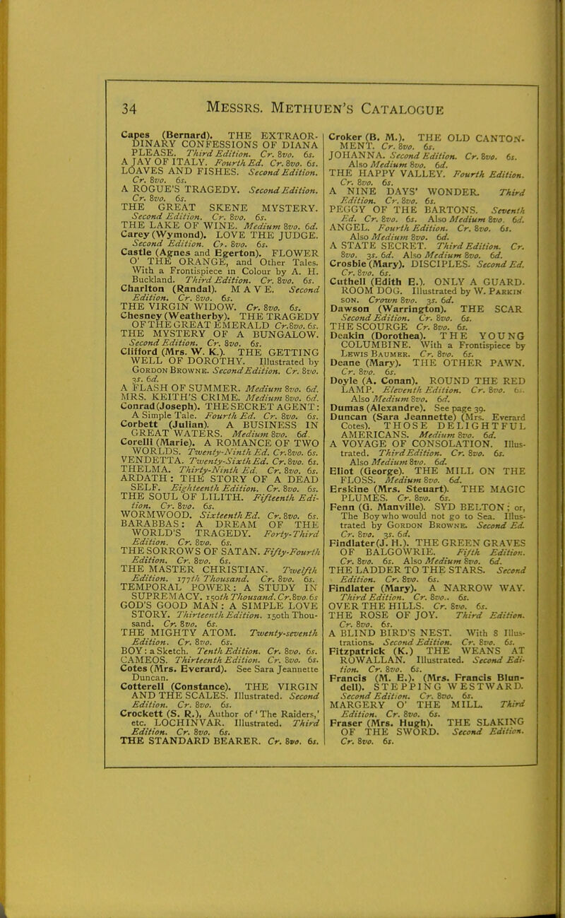 Capes (Bernard). THE EXTRAOR- DINARY CONFESSIONS OF DIANA PLEASE. Third Edition. Cr.%vo. 6s. A JAY OF ITALY. Fourth Ed. Cr.ivo. 6s. LOAVES AND FISHES. Second Edition. Cr. ivo. 6s. A ROGUE'S TRAGEDY. Second Edition. Cr. Bz/a. 6s. THE GREAT SKENE MYSTERY. Second Edition. Cr. Bvo. 6s. THE LAKE OF WINE. Medium Svo. 6d. Carey (Wymond). LOVE THE JUDGE. Second Edition. Cf. Bvo. 6s. Castle (Agnes and Egerton). FLOWER O' THE ORANGE, and Other Tales. With a Frontispiece in Colour by A. H. Buckland. Third Edition. Cr. Rvo. 6s. Charlton (Randal). M A V E. Second Edition, Cr. Svo. 6s. THE VIRGIN WIDOW. Cr. Svo. 6s, Chesney (Weatherby). THE TRAGEDY OF THE GREAT EMERALD Cr.S»o.6s. THE MYSTERY OF A BUNGALOW. Second Edition. Cr. Svo. 6s. Clifford (Mrs. W. K.). THE GETTING WELL OF DOROTHY. Illustrated by GoRDON Browne. Second Edition. Cr. Svo. ■\s. 6d. A FLASH OF SUMMER. Medium Svo. 6d. MRS. KEITH'S CRIME. Medium Svo. 6d. Conrad (Josepfi). THE SECRET AGENT: A Simple Tale. Fourth Ed. Cr. Svo. 6s. Corbett (Julian). A BUSINESS IN GREAT WATERS. Mediutn Svo. 6d. Corelli (Marie). A ROMANCE OF TWO WORLDS. Twenij'-NinthEd. Cr.Svo. 6s. VENDETTA. Twenty-SixthEd. Cr. Svo. 6s. THELMA. Thirty-Ninth Ed. Cr. Svo. 6s. ARDATH : THE STORY OF A DEAD SELF. Eighteenth Edition. Cr. Svo. 6s. THE SOUL OF LILITH. Fifteenth Edi- tion. Cr. Svo. 6s. WORMWOOD. Sixteenth Ed. Cr.Svo. 6s. BARABBAS: A DREAM OF THE WORLD'S TRAGEDY. Forty-Third Edition. Cr. Svo. 6s. THE SORROWS OF SATAN. Fifty-Fourth Edition. Cr. Svo. 6s. THE MASTER CHRISTIAN. Twelfth Edition. 177//; Thousand. Cr. Svo. 6s. TEMPORAL POWER: A STUDY IN SUPREMACY, zsoth Thousand. Cr.Svo.6s GOD'S GOOD MAN : A SIMPLE LOVE STORY. Thirteenth Edition. 150th Thou- sand. Cr. Svo, 6s. THE MIGHTY ATOM. Twenty-sevenih Edition. Cr. S710. 6s. BOY: a Sketch. Tenth Edition. Cr.Svo. 6s. CAMEOS. Thirteenth Edition. Cr. Svo. 6s. Cotes (Mrs. Everard). See Sara Jeanneite Duncan. Cotterell (Constance). THE VIRGIN AND THE SCALES. Illustrated. Second Edition. Cr. Svo. 6s. Crockett (S. R.), Author of'The Raiders,' etc. LOCHINVAR. Illustrated. Third Edition. Cr. Svo. 6s. Croker (B. M.). THE OLD CANTON- MENT. Cr. Svo. 6s. JOHA'NN A. Second Edition. Cr.Svo. 6s. Also Medium Svo. 6d. THE HAPPY VALLEY. Fourth Edition. Cr, Svo, 6s. A NINE DAYS' WONDER. Third Edition. Cr. Svo. 6s. PEGGY OF THE BARTON.S. .Seventh Ed. Cr. Svo. 6s, Also Medium Svo. 6d. ANGEL. Fourth Edition. Cr. Svo. 6s. Also Medium Svo, 6d, A STATE SECRET. Third Edition. Cr. Svo. 3^. 6d. Also Medium Svo. 6d. Crosbie (Mary). DISCIPLES. Second Ed. Cr. Svo, 6s. Cuthell (Edith E.). ONLY A GUARD. ROOM DOG. Illustrated by W. Parkin SON. Crown Svo. 3^. 6d. Dawson (Warrington). THE SCAR Second Edition. Cr. Svo. 6s. THE SCOURGE Cr. Svo. 6s. Deakin (Dorothea). THE YOUNG COLUMBINE. With a Frontispiece by Lewis Baumkr. Cr. Svo. 6s. Deane (Mary). THE OTHER PAWN. Cr. Svo. 6s. Doyle (A. Conan). ROUND THE RED LAMP. Eleventh Edition. Cr, Svo, 6j. Also Medium Svo. 6d. Dumas (Alexandre). See page 39. Duncan (Sara Jeannette) (Mrs. Everard Cotes). THOSE DELIGHTFUL AMERICANS. Medium Svo. 6d. A VOYAGE OF CONSOLATION. Illus- trated. Third Edition. Cr. Svo. 6s. Also Medium Svo. 6d. Eliot (George). THE MILL ON THE FLOSS. Medium Svo. 6d. Erskine (Mrs. Steuart). THE MAGIC PLUMES. Cr. Svo. 6s. Fenn (Q. Manville). SYD BELTON; or, The Boy who would not go to Sea. Illus- trated by Gordon Browne. Second Ed. Cr, Svo. 3J. 6d. Findlater(J. H.). THE GREEN GRAVES OF BALGOWRIE. Fijth Edition. Cr. Svo. 6s. Also Medium Svo, 6d, THE LADDER TO THE STARS. Second Edition. Cr. Svo. 6s. Findlater (Mary). A N.\RROW WAY. Third Edition. Cr. Svo.. 6s. OVER THE HILLS. Cr. Svo. 6s. THE ROSE OF JOY. Third Edition. Cr. Svo, 6s. A BLIND BIRD'S NEST. With 8 Illus- trations. Second Edition. Cr. Svo. 6s. Fltzpatrick (K.) THE WEANS AT ROWALLAN. Illustrated. Second Edi- tion, Cr. Svo. 6s. Francis (M. E.). (Mrs. Francis Blun- dell). STEPPING WESTWARD. Second Edition, Cr. Svo, 6s, MARGERY O' THE MILL. Third Edition. Cr. Svo. 6s. Fraser (Mrs. Hugh). THE SLAKING OF THE SWORD. Second Edition.