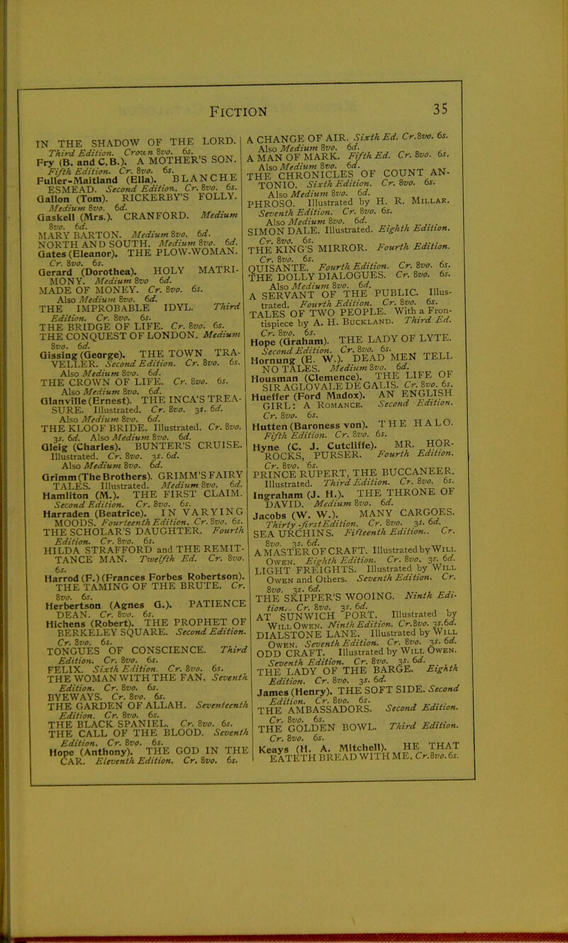 IN THE SHADOW OF THE LORD. Third Edition. Crcntnivo. ^6f. Fry (B. and C.B.). A MOTHER'S SON. Fifth Edition. Cr. 8va. 6s. Fuller-Maitland (Ella). BLANCHE ESMEAD. Second Edition. Cr. %vo. ts. Gallon (Tom). RICKERBY'S FOLLY. Medium ivo. 6d. ,. Qaskell (Mrs.). CRANFORD. Medium Zvo. 6d. I\LA,RY BARTON. MediumZvo. 6d. NORTH AND SOUTH. Medium Svo. 6d. Gates (Eleanor). THE PLOW-WOMAN. Cr. 8vo. 6s. Gerard (Dorothea). HOLY MATRI- MONY. Medium Svo 6d. MADE OF MONEY. Cr. Svo. 6s. Also Medium Svo. 6d. THE IMPROBABLE IDYL. Third Edition. Cr. Svo. 6s. THE BRIDGE OF LIFE. Cr. Svo. 6s. THE CONQUEST OF LONDON. Medium Svo. 6d. , Qissing (George). THE TOWN TRA- VELLER. Second Edition. Cr. Svo. 6s. Also Medium Svo. 6d. THE CROWN OF LIFE. Cr. Svo. 6s. Also Medium Svo. 6d. Glanville (Ernest). THE INCA'S TREA- SURE. Illustrated. Cr. Svo. 31. 6d. Also Medium Svo. 6d. THE KLOOF BRIDE. Illustrated. Cr.Svo. ■is. 6d. Also Medium Svo, 6d. Gleig (Charles). BUNTER'S CRUISE. Illustrated. Cr. Svo. y. 6d. Also Medium Svo. 6d. Grimm (The Brothers). GRIMM'S FAIRY TALES. Illustrated. MediumSvo. 6d. Hamilton (M.). THE FIRST CLAIM. Second Edition. Cr. Svo. 6s. Harraden (Beatrice). IN VARYING MOODS. Fourteenth Edition. Cr.Svo. 6s. THE SCHOLAR'S DAUGHTER. Fourth Edition. Cr. Svo. 61. HILDA STRAFFORD and THE REMIT- TANCE MAN. Twelfth Ed. Cr. Svo. 6s. Harrod (F.) (Frances Forbes Robertson). THE TAMING OF THE BRUTE. Cr. Svo. 6s. Herbertson (Agnes G.). PATIENCE DEAN. Cr. Svo. 6s. Hichens (Robert). THE PROPHET OF BERKELEY SQUARE. Second Edition. Cr. Svo. 6s. TONGUES OF CONSCIENCE. Third Edition. Cr. Svo. 6s. FELIX. Sixth Edition. Cr. Svo. 6s. THE WOMAN WITH THE FAN. Seventh Edition. Cr. Svo. 6s. BYEWAYS. Cr. Svo. 6s. THE GARDEN OF ALLAH. Seventeenth Edition. Cr. Svo. 6s. THE BLACK SPANIEL. Cr. Svo. 6s. THE CALL OF THE BLOOD. Seventh Edition. Cr. Svo. 6s. Hope (Anthony). THE GOD IN THE CAR. Eleventh Edition. Cr. Svo. 6s. A CHANGE OF AIR. Sixth Ed. Cr.Svo. 6s. Also Medium Svo. 6d. ^ „ , A MAN OF MARK. Fifth Ed. Cr.Svo. 6s. Also Medium Svo. 6d. ,t.t THE CHRONICLES OF COUNT AN- TONIO. Sixth Edition. Cr.Svo. 6s. Also Mediu7U Svo. 6d. PHROSO. Illustrated by H. R. Millar. Seventh Edition. Cr. Svo. 6s. A\so Medium Svo. 6d. SIMON DALE. Illustrated. Eighth Edition. THE KING^S MIRROR. Fourth Edition. Cr. Svo. 6s. . . ^ „ c OUISANTE. Fourth Edition. Cr. Svo. bs. THE DOLLY DIALOGUES. Cr. Svo. 6s. Also MediumSvo. 6d. A SERVANT OF THE PUBLIC. Illus- trated. Fourth Edition. Cr. Svo. 6s. TALES OF TWO PEOPLE. With a Fron- tispiece by A. H. BucKLAND. Third Ed. Ho^e (Graham). THE LADY OF LYTE. Second Edition. ^^Tj-r t Hornung (E. W.). DEAD MEN TELL NO TALES. 6^- _„ „p Housman (Clemence). 1 HE LIFE OF SIR AGLOVALE DE GALIS. C>. 8«<^. 6^ Hueffer (Ford Madox). AN ENGLISH GIRL: A Romance. Second Edition. Cr. Svo. 6s. Hutten (Baroness von). THE HALO. Fifth Edition. Cr. Svo. 6s. Hyne (C. J. Cutcliffe). MR. HOR- ROCKS, PURSER. Fourth Edition. PR^INCERUPERT, THE BUCCANEER. Illustrated. Third Edition. Cr. Svo. 6s. Ingraham (J. H.). THE THRONE OF DAVID. Medium Svo. 6d. Jacobs CW. W.). MANY CARGOES. Thirty -firstEdition. Cr. Svo. ^s. 6d. SEA URCHINS. Fifteenth Edition.. Cr. Svo. 3^. 6d. ,, „, A MASTER OF CRAFT. Illustrated by Will OwHN. Eighth Edition. Cr. Svo. 3^. 6d. LIGHT FREIGHTS. Illustrated by Will Owen and Others. Seventh Edition. Cr. Svo. 6d. , _ THE SKIPPER'S WOOING. Ninth Edi- tion. . Cr. Svo. 3s. 6d. AT SUNWICH PORT. Illustraled by Will Owen. Ninth Edition. Cr.Svo. 3S.6d. DIALSTONE LANE. Illustrated by Will Owen. Seventh Edition. Cr.Svo. 3s. 6d. ODD CRAFT. Illustrated by Will Owen. Seventh Edition. Cr.Svo. 3-r;6rf. THE LADY OF THE BARGE. Eighth Edition. Cr. Svo. 3J. 6d. James (Henry). THE SOFT SIDE. Second Edition. Cr. Svo. 6s. THE AMBASSADORS. Second Edition. THE GOLDEN BOWL. Third Edition. Cr. Svo. 6s. Keays (H. A. Mitchell). HE THAT EATETH BRICAD WITH ME. Cr.Svo.6s.