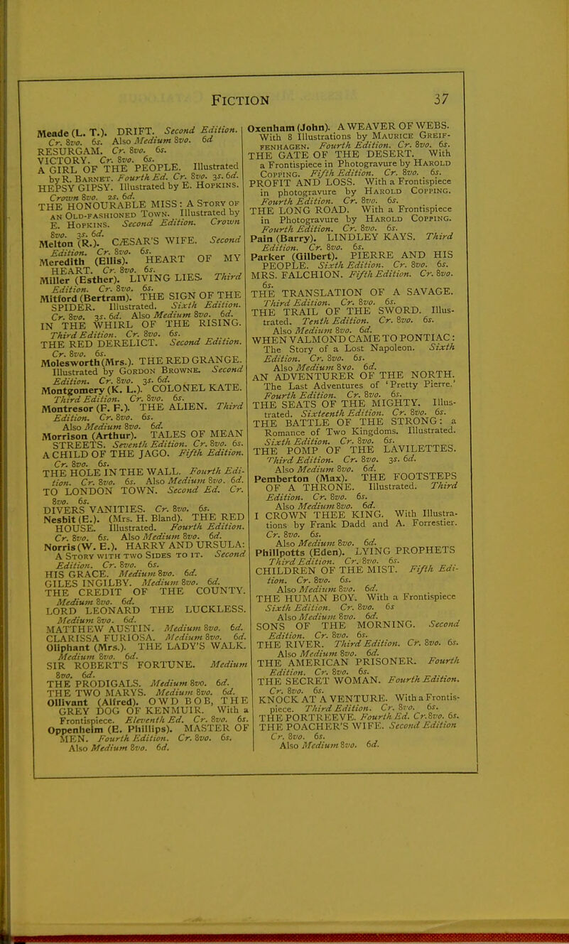 Meade (L. T.). DRIFT. Second Edition. Cr. ivo. ts. Also Medium Zvo. td RESURGAM. Cr. Ivo. 6s. VICTORY. Cr. &vo. 6s. A GIRL OF THE PEOPLE. Illustrated by R. Barnet. Fourth Ed. Cr. Zvo. 3J. 6d. HEPSY GIPSY. Illustrated by E. Hopkins. Crown 6vo. 2S. 6d. THE HONOURABLE MISS : A Story of AN Old-fashioned Town. Illustrated by E. Hopkins. Second Edition. Crown MeUon (R.)f' CESAR'S WIFE. Second Edition. Cr. Si'C. 6s. Meredith (Ellis). HEART OF MY HEART. Cr. Zvo. 6s. ^, . , Miller (Estlier). LIVING LIES. Third Edition. Cr. Svo. 6s. Mitford (Bertram). THE SIGN OF THE SPIDER. Illustrated. Sixt/t Edtiton. Cr. ivo. V. 6d. Also Medium Zvo. 6d. IN THE WHIRL OF THE RISING. Third Edition. Cr. Zvo. 6s. THE RED DERELICT. Second Edition. Molesworth(Mrs.). THE RED GRANGE. Illustrated by Gordon Browne. Second Edition. Cr. Zvo. 3^. 6d. Montgomery (K. L.). COLONEL KATE. Third Edition. Cr.Zvo. 6s. Montresor (F. F.). THE ALIEN. Third Edition. Cr. Zvo. 6s. Also Medium Zvo. 6d. Morrison (Arthur). TALES OF MEAN STREETS. Seventh Edition. Cr. Zvo. 6s. A CHILD OF THE JAGO. Fifth Edition. Cr. Zvo. 6s. THE HOLE IN THE WALL. Fourth Edi- tion. Cr. Zvo. 6s. Also Medium Zvo. 6d. TO LONDON TOWN. Second Ed. Cr. Zvo. 6s. DIVERS VANITIES. Cr. Zvo. 6s. Nesbit(E,). (Mrs. H. Bland). THE RED HOUSE. Illustrated. Fourth Edition. Cr. Zvo. 6s. Also Medium Zvo. 6d. Norris(VV^. E.). HARRY AND URSULA: A Story with two Sides to it. Second Edition. Cr. Zvo. 6s. HIS GRACE. MediiimZvo. 6d. GILES INGILBY. Medium Zvo. 6d. THE CREDIT OF THE COUNTY. Medium Zvo. 6d. LORD LEONARD THE LUCKLESS. Medium Zvo. 6d. MATTHEW AUSTIN. Medium Zvo. 6d. CLARISSA FURIOSA. McdiumZvo. 6d. Oliphant (Mrs.). THE LADY'S WALK. Medium Zvo. 6d. SIR ROBERT'S FORTUNE. Medium Zvo. 6d. THE PRODIGALS. Medium Zvo. 6d. THE TWO MARYS. Medium Zvo. 6d. Ollivant (Alfred). OWD BOB, THE GREY DOG OF KENMUIR. With a Frontispiece. Eleventh Ed. Cr. Zvo. 6s. Oppenheim (E. Phillips). MASTER OF MEN. Fourth Edition. Cr. Zvo. 6s. Also Medium Zvo. 6d. Oxenham (John). A WEAVER OF WEBS. With 8 Illustrations by Maurice Greif- FENHAGEN. Fourth Edition. Cr. Zvo. 6s. THE GATE OF THE DESERT. With a Frontispiece in Photogravure by Harold Copping. Fifth Edition. Cr. Zvo. 6s. PROFIT AND LOSS. With a Frontispiece in photogravure by Harold Copping. Fourth Edition. Cr. Zvo. 6s. THE LONG ROAD. With a Frontispiece in Photogravure by Harold Copping. Fourth Edition. Cr. Zvo. 6s. Pain (Barry). LINDLEY KAYS. Third Edition. Cr. Zvo. 6s. Parlcer (Gilbert). PIERRE AND HIS PEOPLE. Sixth Edition. Cr. Zvo. 6s. MRS. FALCHION. Fifth Edition. Cr.Zvo. 6s. THE TRANSLATION OF A S.AVAGE. Third Edition. Cr. Zvo. 6s. THE TRAIL OF THE SWORD. Illus- trated. Tenth Edition. Cr. Zvo. 6s. Also Medium Zvo. 6d. WHEN VALMOND CAME TO PONTI AC: The Story of a Lost Napoleon. Sixth Edition. Cr. Zvo. 6s. Also Mediujn Zvo. 6d. AN ADVENTURER OF THE NORTH. The Last Adventures of 'Pretty Pierre.' Fourth Edition. Cr. Zvo. 6s. THE SEATS OF THE MIGHTY. Illus- trated. Sixteenth Edition. Cr. Zvo. 6s. THE BATTLE OF THE STRONG: a Romance of Two Kingdoms. Illustrated. Sixth Edition. Cr. Zvo. 6s. ^^^^^ THE POMP OF THE LAVILETTES. T/iird Edition. Cr. Zvo. 3s. 6d. Also Medium Zvo. 6d. „„„„ Pemberton (Max). THE FOOTSTEPS OF A THRONE. Illustrated. Third Edition. Cr. Zvo. 6s. Also Medium Zvo. 6d. I CROWN THEE KING. With Illustra- tions by Frank Dadd and A. Forrestier. Cr. Zvo. 6s. Also Medium Zvo. 6d. Phillpotts (Eden). LYING PROPHETS Third Edition. Cr. Z7>o. 6s. CHILDREN OF THE MIST. Fifth Edi- tion. Cr. Zvo. 6s. Also Medium Zvo. 6d. THE HUMAN BOY. With a Frontispiece Sixth Edition. Cr. Zvo. 6s Also Medium Zvo. 6d. SONS OF THE MORNING. Second Edition. Cr. Zvo. 6s. THE RIVER. Third Edition. Cr.Zvo. 6s. Also Medium Zvo. 6d. THE AMERICAN PRISONER. Fourth Edition. Cr. Zvo. 6s. THE SECRET WOMAN. Fourth Edition. Cr. Zvo. 6s. KNOCKAT A VENTURE. With a Frontis- piece. Third Edition. Cr. Zvo. 6s. THE PORTREEVE. Fourth Ed. Cr.Zvo. 6s. THE PO.\CHER'S WIFE. Second Edition Cr. Zvo. 6s. Also i^fcdium Zvo. 6d.