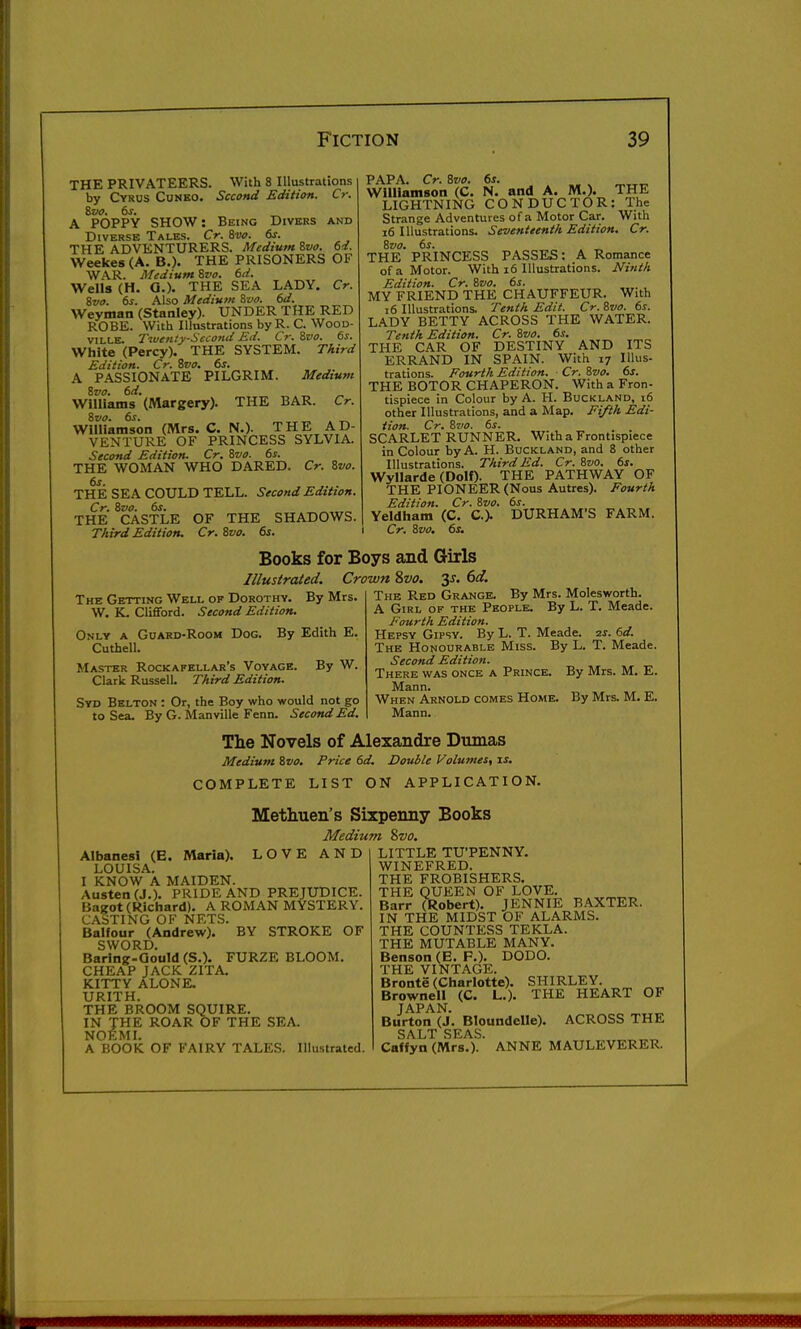 THE PRIVATEERS. With 8 Illustrations by Cyrus Cuneo. Second Edition. Cr. &V0. 6s. ^ A POPPY SHOW: Being Divers and Diverse Tales. Cr. &vo. 6s. THE ADVENTURERS. Medium Svo. 6d. Weekes (A. B.). THE PRISONERS OF WAR. Medium Zvo. 6d. Wells (H. G.). THE SEA LADY. Cr. Svo. 6s. Also Medium Svo. 6d. Weyman (Stanley). UNDER THE RED ROBE. With Illustrations by R. C. WooD- VILLE. Twenty-Second Ed. Cr. ivo. 6s. White (Percy). THE SYSTEM. Third Edition. Cr. Zvo. 6s. A PASSIONATE PILGRIM. Medium Svo. 6d. „ Williams (Margery)- THE BAR. Cr. %vo. 6 J. Williamson (Mrs. C. N.). THE AD- VENTURE OF PRINCESS SYLVIA. Second Edition. Cr. Svo. 6s. THE WOMAN WHO DARED. Cr. Svo. 6s. THE SEA COULD TELL. Second Edition. Cr. Svo. 6s. THE CASTLE OF THE SHADOWS. Third Edition. Cr. Svo. 6s. PAPA. Cr. Svo. 6s. Williamson (C. N, and A. M.). THE LIGHTNING CONDUCTOR: The Strange Adventures of a Motor Car. With i6 Illustrations. Seventeenth Edition. Cr. Svo. 6s. . „ THE PRINCESS PASSES; A Romance of a Motor. With i6 Illustrations. Ninth Edition. Cr. Svo. 6s. MY FRIEND THE CHAUFFEUR. With i6 Illustrations. Tenth Edit. Cr. Svo. 6s. LADY BETTY ACROSS THE WATER. Tenth Edition. Cr. Svo. 6s. THE CAR OF DESTINY AND ITS ERRAND IN SPAIN. With 17 Illus- trations. Fourth Edition. Cr. Svo. 6s. THE BOTOR CHAPERON. With a Fron- tispiece in Colour by A. H. Buckland, i6 other Illustrations, and a Map. Ei/th Edi- tion. Cr. Svo. 6s. SCARLET RUNNER. With a Frontispiece in Colour by A. H. Buckland, and 8 other Illustrations. Third Ed. Cr. Svo. 6s. Wyllarde (Dolf). THE PATHWAY OF THE PIONEER (Nous Autres). Fourth Edition. Cr. Svo. 6s. Yeldliam (C. C). DURHAM'S FARM. Cr. Svo. 6s. Books for Boys and Girls Illustrated. Crown Svo. y. 6d. The Getting Well of Dorothy. By Mrs. W. K. Clifford. Second Edition. Only a Guard-Room Dog. Cuthell. By Edith E. By W. Master Rockafellar's Voyage Clark Russell. Third Edition. Syd Belton : Or, the Boy who would not go to Sea. By G. Manville Fenn. Second Ed. The Red Grange. By Mrs. Molesworth. A Girl of the People. By L. T. Meade. Fourth Edition. Hepsy Gipsy. By L. T. Meade. 6d. The Honourable Miss. By L. T. Meade. Second Edition. There was once a Prince. By Mrs. M. E. Mann. When Arnold comes Home. By Mrs. M. E. Mann. The Novels of Alexandre Dumas Medium Svo. Price 6d. Double Volumes, is. COMPLETE LIST ON APPLICATION. Methuen's Sixpenny Books Medium Zvo. Albanesi (E. Maria). LOVE AND LOUISA. I KNOW A MAIDEN. Austen (J.). PRIDE AND PREJUDICE. Bazot (Richard). A ROMAN MYSTERY. CASTING OF NETS. Balfour (Andrew). BY STROKE OF SWORD. Baring-Gould (S.). FURZE BLOOM. CHEAP JACK ZITA. KITTY ALONE. URITH. THE BROOM SQUIRE. IN THE ROAR OF THE SEA. NOEMI. A BOOK OF FAIRY TALES. Illustrated. LITTLE TU'PENNY. WINEFRED. THE FROBISHERS. THE QUEEN OF LOVE. Barr (Robert). JENNIE BAXTER. IN THE MIDST OF ALARMS. THE COUNTESS TEKLA. THE MUTABLE MANY. Benson (E. F.). DODO. THE VINTAGE. Bronte (Charlotte). SHIRLEY. Browneii (C. L.). THE HEART OF JAPAN Burton (J. Bloundelle). ACROSS THE SALT SEAS. Caffyn (Mrs.). ANNE MAULEVERER.
