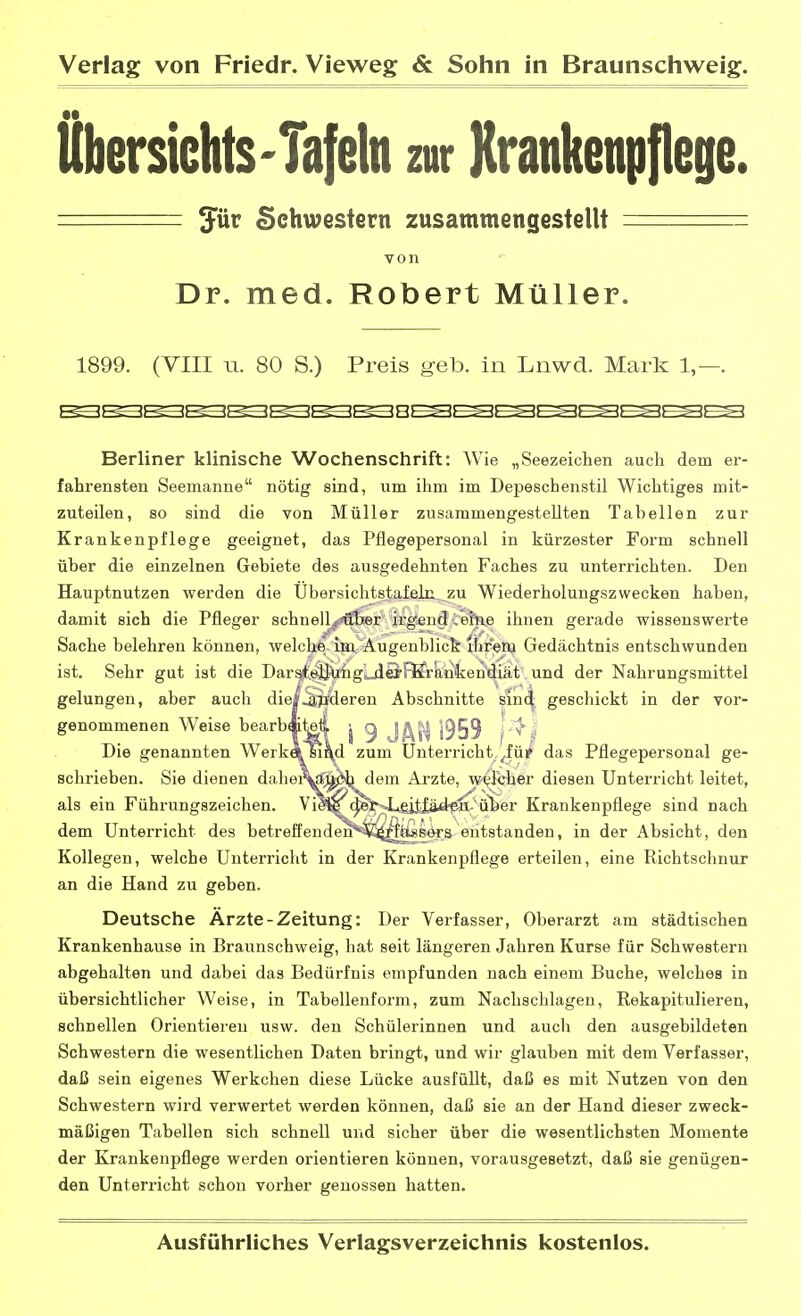 fibersiehtS'Tafeln zur Krankenpflege. === Jür Schwestern zusammengestellt - von Dr. med. Robert Müller. 1899. (VIII u. 80 S.) Preis geb. in Lnwd. Mark 1,—. *c (y-<; (> <c <>.<;^>c: ^>-<: <n> z> :> <r^^^^> :>■ o >■< Berliner klinische Wochenschrift: Wie „Seezeichen auch dem er- fahrensten Seemanne nötig sind, um ihm im Depeschenstil Wichtiges mit- zuteilen, so sind die von Müller zusammengestellten Tabellen zur Krankenpflege geeignet, das Pflegepersonal in kürzester Form schnell über die einzelnen Gebiete des ausgedehnten Faches zu unterrichten. Den Hauptnutzen werden die Übersichtstafeln zu Wiederholungszwecken haben, damit sich die Pfleger schnell^^bfir irgend,ei'ne ihnen gerade wissenswerte Sache belehren können, welchfe-iBa^^Äugenblick ihrem Gedächtnis entschwunden ist. Sehr gut ist die DarstelJXihg'uiB'FBtrankendiät und der Nahrungsmittel gelungen, aber auch die|^pderen Abschnitte sin(| geschickt in der vor- genommenen Weise bearbAtel J 9 J/\5^ }959 |'^ ^ Die genannten Werk« si\d zum Unterricht^fü? das Pflegepersonal ge- schrieben. Sie dienen dahei^^l^i^em Arzte, wt^lcher diesen Unterricht leitet, als ein Führungszeichen. V^^(^r^4u£iMädfa^'üi)er Krankenpflege sind nach dem Unterricht des betreffend^**^i^ifefieers entstanden, in der Absicht, den Kollegen, welche Unterricht in der Krankenpflege erteilen, eine Richtschnur an die Hand zu geben. Deutsche Ärzte-Zeitung: Der Verfasser, Oberarzt am städtischen Krankenhause in Braunschweig, hat seit längeren Jahren Kurse für Schwestern abgehalten und dabei das Bedürfnis empfunden nach einem Buche, welches in übersichtlicher Weise, in Tabellenform, zum Nachschlagen, Rekapitulieren, schnellen Orientieren usw. den Schülerinnen und auch den ausgebildeten Schwestern die wesentlichen Daten bringt, und wir glauben mit dem Verfasser, daß sein eigenes Werkchen diese Lücke ausfüllt, daß es mit Nutzen von den Schwestern wird verwertet werden können, daß sie an der Hand dieser zweck- mäßigen Tabellen sich schnell und sicher über die wesentlichsten Momente der Krankenpflege werden orientieren können, vorausgesetzt, daß sie genügen- den Unterricht schon vorher genossen hatten.
