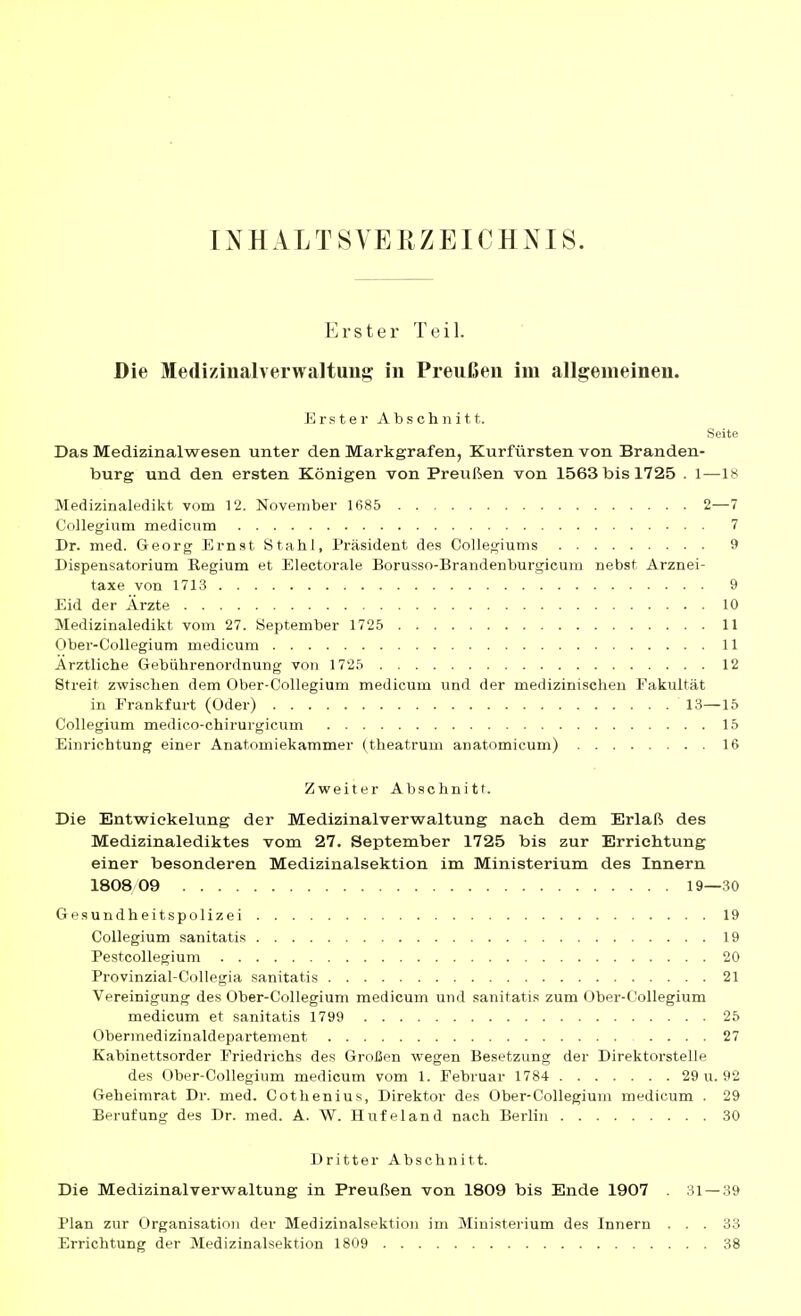 INHALTSVERZEICHNIS. Erster Teil. Die Medizinalverwaltung in Preußen im allgemeinen. Erster Abschnitt. Seite Das Medizinalwesen unter den Markgrafen, Kurfürsten von Branden- burg und den ersten Königen von Preußen von 1563 bis 1725 . 1—18 Medizinaledikt vom 12. November 1685 2—7 Collegium medicum 7 Dr. med. Georg Ernst Stahl, Präsident des Collegiums 9 Dispensatorium Eegium et Electorale Borusso-Brandenburgicura nebst Arznei- taxe von 1713 9 Eid der Ärzte 10 Medizinaledikt vom 27. September 1725 11 Ober-Collegium medicum 11 Arztliche Gebührenordnung von 1725 12 Streit zvs'ischen dem Ober-Collegium medicum und der medizinischen Fakultät in Frankfurt (Oder) 13—15 Collegium medico-chirurgicum 15 Einrichtung einer Anatomiekammer (theatrum anatomicum) 16 Zweiter Abschnitt. Die Entwickelung der Medizinalverwaltung nach dem Erlaß des Medizinalediktes vom 27. September 1725 bis zur Errichtung einer besonderen Medizinalsektion im Ministerium des Innern 1808 09 19—30 Gesundheitspolizei 19 Collegium sanitatis 19 Pestcollegium 20 Provinzial-Collegia sanitatis 21 Vereinigung des Ober-Collegium medicum und sanitatis zum Ober-Collegium medicum et sanitatis 1799 25 Obermedizinaldepartement 27 Kabinettsorder Friedrichs des Großen wegen Besetzung der Direktorstelle des Ober-Collegium medicum vom 1. Februar 1784 29 u. 92 Geheimrat Dr. med. Cothenius, Direktor des Ober-Collegium medicum . 29 Berufung des Dr. med. A. W. Hufeland nach Berlin 30 Dritter Abschnitt. Die Medizinalverwaltung in Preußen von 1809 bis Ende 1907 . 31 — 39 Plan zur Organisation der Medizinalsektion im Ministerium des Innern Errichtung der Medizinalsektion 1809 33 38