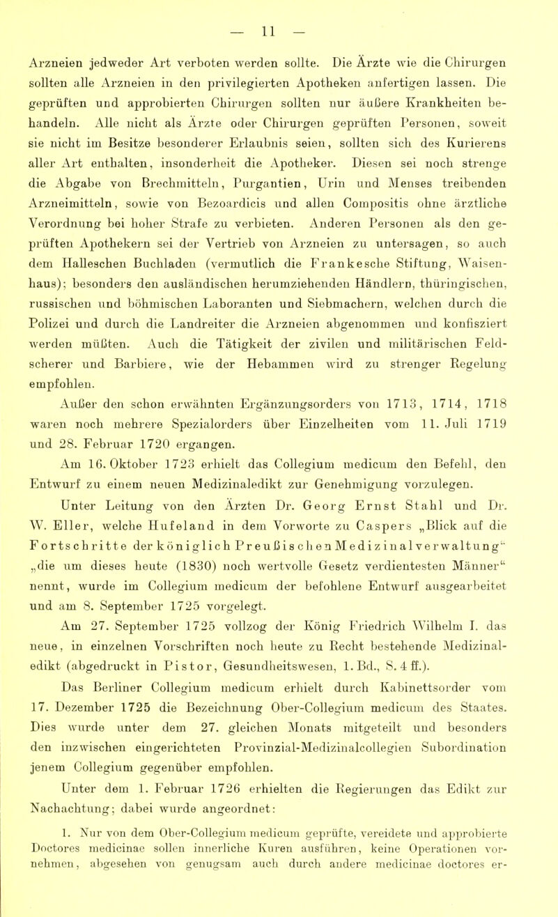 Arzneien jedweder Art verboten werden sollte. Die Ärzte wie die Chirurgen sollten alle Arzneien in den privilegierten Apotheken anfertigen lassen. Die geprüften und approbierten Chirurgen sollten nur äußere Krankheiten be- handeln. Alle nicht als Ärzte oder Chirurgen geprüften Personen, soweit sie nicht im Besitze besonderer Erlaubnis seien, sollten sich des Kurierens aller Art enthalten, insonderheit die Apotheker. Diesen sei noch strenge die Abgabe von Brechmitteln, Purgantien, Urin und Menses treibenden Arzneimitteln, sowie von Bezoardicis und allen Compositis ohne ärztliche Verordnung bei hoher Strafe zu verbieten. Anderen Personen als den ge- prüften Apothekern sei der Vertrieb von Arzneien zu untersagen, so auch dem HaUeschen Buchladen (vermutlich die Frankesche Stiftung, Waisen- haus); besonders den ausländischen herumziehenden Händlern, thüringischen, russischen und böhmischen Laboranten und Siebmachern, welchen durch die Polizei und durch die Landreiter die Arzneien abgenommen und konfisziert werden müßten. Auch die Tätigkeit der zivilen und militärischen Feld- scherer und Barbiere, wie der Hebammen wird zu strenger Regelung empfohlen. Außer den schon erwähnten Ergänzungsorders von 1713, 1714, 1718 waren noch mehrere Spezialorders über Einzelheiten vom 11. Juli 1719 und 28. Februar 1720 ergangen. Am 16. Oktober 1723 erhielt das Collegium medicum den Befehl, den Entwurf zu einem neuen Medizinaledikt zur Genehmigung vorzulegen. Unter Leitung von den Ärzten Dr. Georg Ernst Stahl und Dr. W. Eller, welche Hufeland in dem Vorworte zu Caspers „Blick auf die Fortschritte der königlichPreußischenMedizinalver waltung „die um dieses heute (1830) noch wertvolle Gesetz verdientesten Männer nennt, wurde im Collegium medicum der befohlene Entwurf ausgearbeitet und am 8. September 1725 vorgelegt. Am 27. September 1725 vollzog der König Friedrich Wilhelm L das neue, in einzelnen Vorschriften noch heute zu Recht bestehende Medizinal- edikt (abgedruckt in Pistor, Gesundheitswesen, l.Bd., S. 4 ff.). Das Berliner Collegium medicum erhielt durch Kabinettsorder vom 17. Dezember 1725 die Bezeichnung Ober-CoUegium medicum des Staates. Dies wurde unter dem 27. gleichen Monats mitgeteilt und besonders den inzwischen eingerichteten Provinzial-Medizinalcollegien Subordination jenem Collegium gegenüber empfohlen. Unter dem 1. Februar 1726 erhielten die Regierungen das Edikt zur Nachachtung; dabei wurde angeordnet: 1. Nur von dem Ober-CoUegium medicum geprüfte, vereidete und approbierte Doctores medicinae sollen innerliche Kuren ausführen, keine Operationen vor- nehmen, abgesehen von genugsam auch durch andere medicinae doctores er-