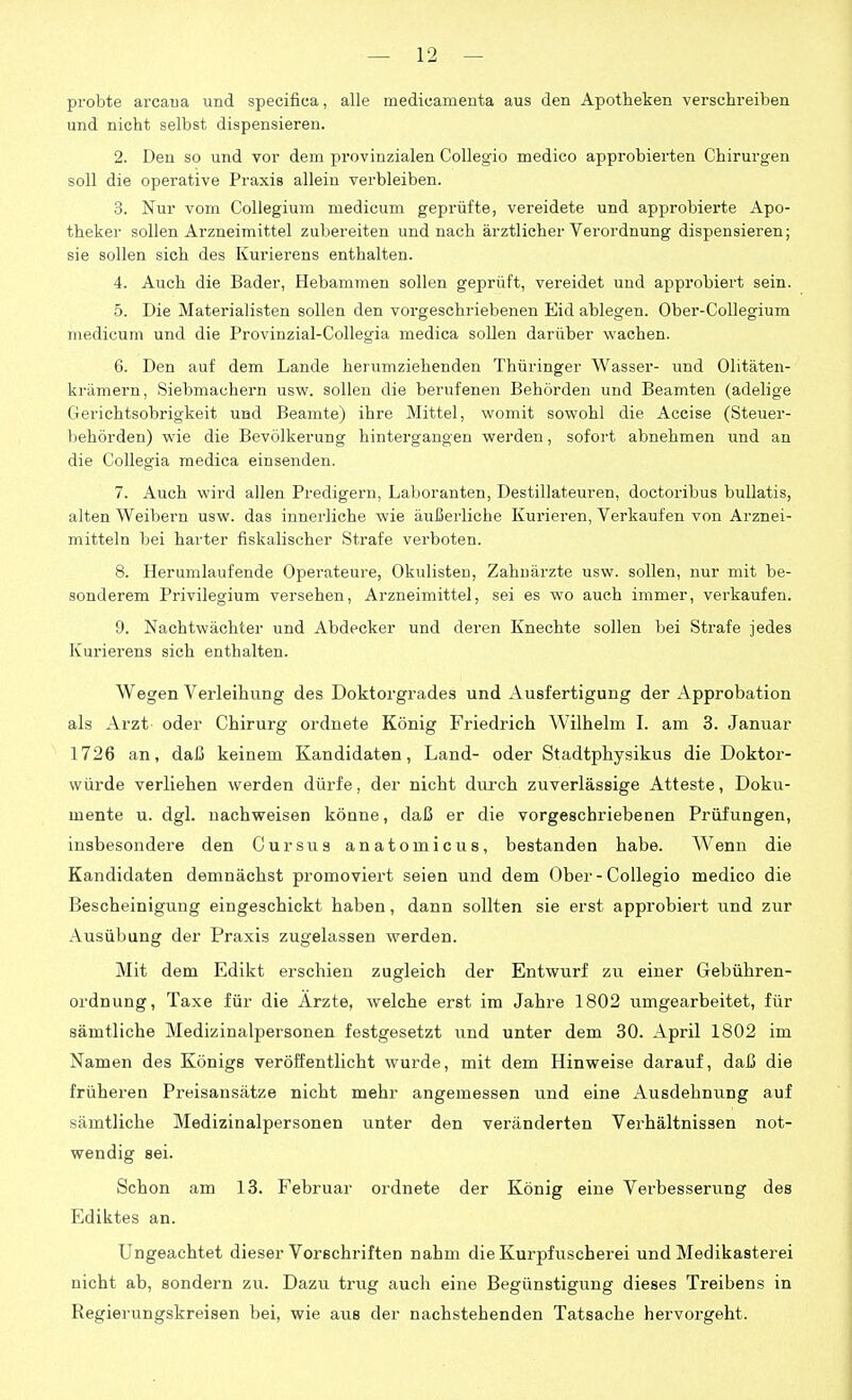 probte arcaua und specifica, alle mediuanienta aus den Apotheken verschreiben und nicht selbst dispensieren. 2. Den so und vor dem provinzialen Collegio medico approbierten Chirurgen soll die operative Praxis allein verbleiben. 3. Nur vom Collegium medicum geprüfte, vereidete und approbierte Apo- theker sollen Arzneimittel zubereiten und nach ärztlicher Verordnung dispensieren; sie sollen sich des Kurierens enthalten. 4. Auch die Bader, Hebammen sollen geprüft, vereidet und approbiert sein. 5. Die Materialisten sollen den vorgeschriebenen Eid ablegen. Ober-CoUegium medicuin und die Provinzial-Collegia medica sollen darüber wachen. 6. Den auf dem Lande herumziehenden Thüringer Wasser- und Olitäten- krämern, Siebmachern usw. sollen die berufenen Behörden und Beamten (adelige Gerichtsobrigkeit und Beamte) ihre Mittel, womit sowohl die Accise (Steuer- behörden) wie die Bevölkerung hintergangeu werden, sofort abnehmen und an die Collegia medica einsenden. 7. Auch wird allen Predigern, Laboranten, Destillateuren, doctoribus buUatis, alten Weibern usw. das innerliche wie äußerliche Kurieren, Verkaufen von Arznei- mitteln bei harter fiskalischer Strafe verboten. 8. Herumlaufende Operateure, Okulisten, Zahnärzte usw. sollen, nur mit be- sonderem Privilegium versehen, Arzneimittel, sei es wo auch immer, verkaufen. 9. Nachtwächter und Abdecker und deren Knechte sollen bei Strafe jedes Kurierens sich enthalten. Wegen Verleihung des Doktorgrades und Ausfertigung der Approbation als Arzt oder Chirurg ordnete König Friedrich Wilhelm L am 3. Januar 1726 an, daß keinem Kandidaten, Land- oder Stadtphysikus die Doktor- würde verliehen werden dürfe, der nicht diu'ch zuverlässige Atteste, Dokii- mente u. dgl. nachweisen könne, daß er die vorgeschriebenen Prüfungen, insbesondere den Gursus anatomicus, bestanden habe. Wenn die Kandidaten demnächst promoviert seien und dem Ober-Collegio medico die Bescheinigung eingeschickt haben, dann sollten sie erst approbiert und zur Ausübung der Praxis zugelassen werden. Mit dem Edikt erschien zugleich der Entwurf zu einer Gebühren- ordnung, Taxe für die Arzte, welche erst im Jahre 1802 umgearbeitet, für sämtliche Medizinalpersonen festgesetzt und unter dem 30. April 1802 im Namen des Königs veröffentlicht wurde, mit dem Hinweise darauf, daß die früheren Preisansätze nicht mehr angemessen und eine Ausdehnung auf sämtliche Medizinalpersonen unter den veränderten Verhältnissen not- wendig sei. Schon am 13. Februar ordnete der König eine Verbesserung des Ediktes an. Ungeachtet dieser Vorschriften nahm die Kurpfiischerei und Medikasterei nicht ab, sondern zu. Dazu trug auch eine Begünstigung dieses Treibens in Regierungskreisen bei, wie aus der nachstehenden Tatsache hervorgeht.