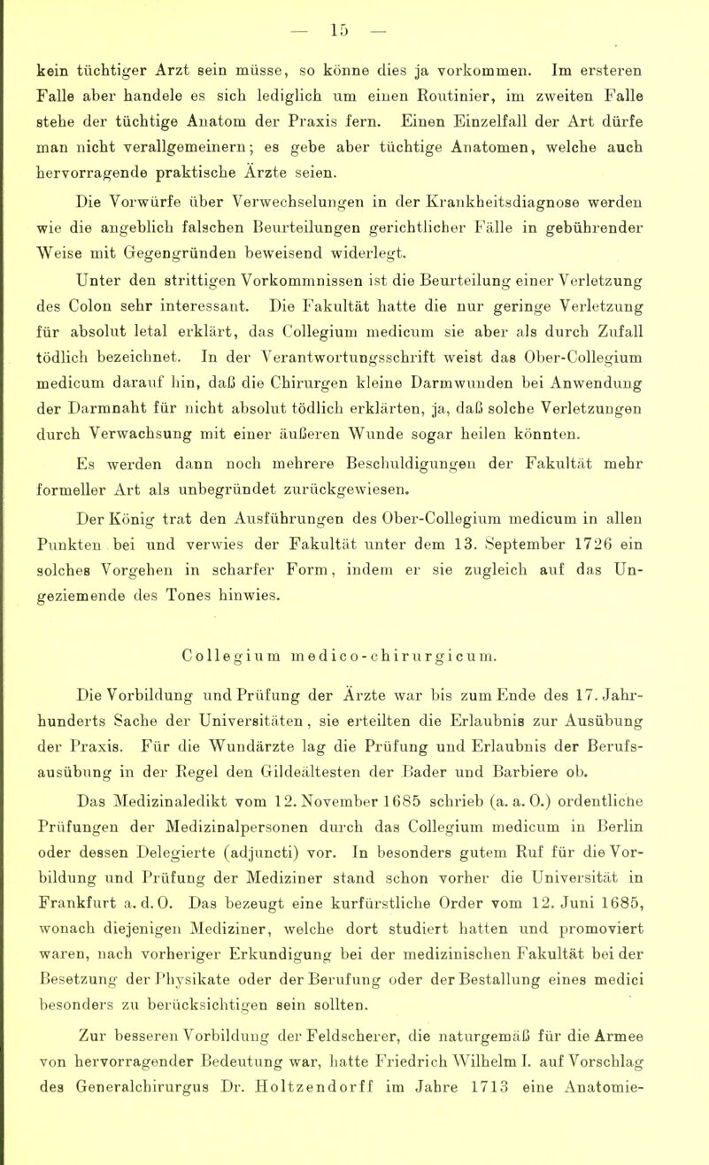 kein tüchtiger Arzt sein müsse, so könne dies ja vorkommen. Im ersteren Falle aber handele es sich lediglich um einen Routinier, im zweiten Falle stehe der tüchtige Anatom der Praxis fern. Einen Einzelfall der Art dürfe man nicht Yerallgemeinern; es gebe aber tüchtige Anatomen, welche auch hervorragende praktische Arzte seien. Die Vorwürfe über Verwechselungen in der Krankheitsdiagnose werden wie die angeblich falschen Beurteilungen gerichtlicher Fälle in gebührender Weise mit Gegengründen beweisend widerlegt. Unter den strittigen Vorkommnissen ist die Beurteilung einer Verletzung des Colon sehr interessant. Die Fakultät hatte die nur geringe Verletzung für absolut letal ei'klärt, das CoUegium medicum sie aber als durch Zufall tödlich bezeichnet. In der Verantwortiingsschrift weist das Ober-Collegium medicum darauf hin, daß die Chirurgen kleine Darmwiinden bei Anwendung der Darmnaht für nicht absolut tödlich erklärten, ja, daß solche Verletzungen durch Verwachsung mit einer äußeren Wunde sogar heilen könnten. Es werden dann noch mehrere Beschuldigungen der Fakultät mehr formeller Art als unbegründet zurückgewiesen. Der König trat den Ausführungen des Ober-Collegium medicum in allen Punkten bei und verwies der Fakultät unter dem 13. September 1726 ein solches Vorgehen in scharfer Form, indem er sie zugleich auf das Un- geziemende des Tones hinwies. Collegium medico-chirurgicum. Die Vorbildung und Prüfung der Arzte war bis zum Ende des 17. Jahr- hunderts Sache der Universitäten, sie ei'teilten die Erlaubnis zur Ausübung der Praxis. Für die Wundärzte lag die Prüfving und Erlaubnis der Berufs- ausübung in der Regel den Gildeältesten der Bader und Barbiere ob. Das Medizinaledikt vom 12. November 1685 schrieb (a.a.O.) ordentlicüe Prüfungen der Medizinalpersonen diuxh das Collegium medicum in Berlin oder dessen Delegierte (adjuncti) vor. In besonders gutem Ruf für die Vor- bildung und Prüfung der Mediziner stand schon vorher die Universität in Frankfurt a. d. 0. Das bezeugt eine kurfürstliche Order vom 12. Juni 1685, wonach diejenigen Mediziner, welche dort studiert hatten und promoviert waren, nach vorheriger Erkundigung bei der medizinischen Fakultät bei der Besetzung der Physikate oder der Berufung oder der Bestallung eines medici besonders zu berücksichtigen sein sollten. Zur besseren Vorbildung der Feldscherer, die naturgemäß für die Armee von hervorragender Bedeutung war, hatte Friedrich Wilhelm I. auf Vorschlag des Generalchirurgus Dr. Holtzendorff im Jahre 1713 eine Anatomie-