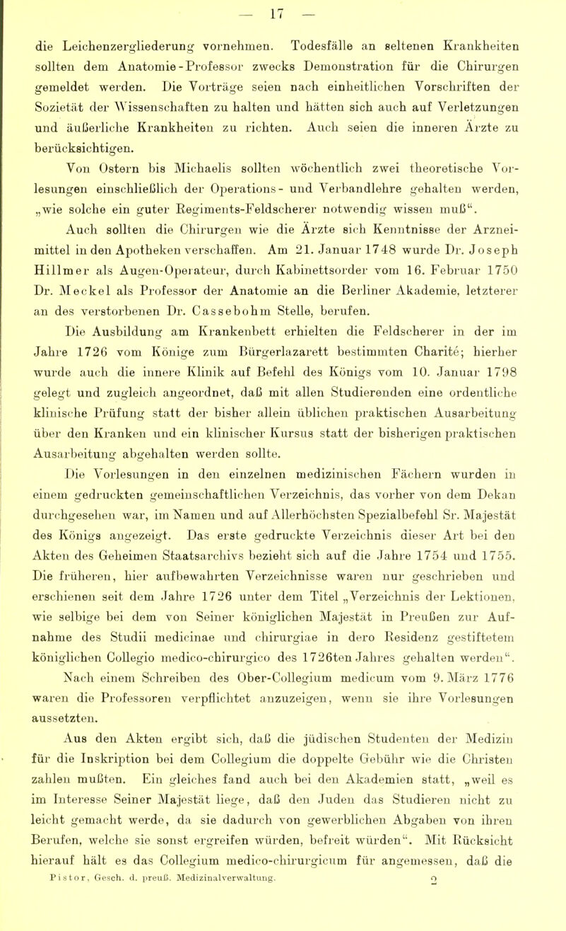 die Leiehenzergliederung vornehmen. Todesfälle an seltenen Krankheiten sollten dem Anatomie-Professor zwecks Demonsti-ation für die Chirurgen gemeldet werden. Die Vorträge seien nach einheitlichen Vorschriften der Sozietät der Wissenschaften zu halten und hätten sich auch auf Verletzungen und äußerliche Krankheiten zu richten. Auch seien die inneren Arzte zu berücksichtigen. Von Ostern bis Michaelis sollten wöchentlich zwei theoretische Vor- lesungen einschließlich der Operations- und Verbandlehre gehalten werden, „wie solche ein guter Regiments-Feldscherer notwendig wissen muß. Auch sollten die Chirurgen wie die Arzte sich Kenntnisse der Arznei- mittel in den Apotheken verschaffen. Am 21. Januar 1748 wurde Dr. Joseph Hülm er als Augen-Ojiei ateur, durch Kabinettsorder vom 16. Februar 1750 Dr. Meckel als Professor der Anatomie an die Berliner Akademie, letzterer an des verstorbenen Dr. Cassebohm Stelle, berufen. Die Ausbildung am Krankenbett erhielten die Feldscherer in der im Jahre 1726 vom Könige zum Bürgerlazarett bestimmten Charite; hierher wurde auch die innere Klinik auf Befehl des Königs vom 10. Januar 1798 gelegt und zugleich angeordnet, daß mit allen Studierenden eine ordentliche klinische Prüfung statt der bisher allein üblichen praktischen Ausarbeitung über den Kranken und ein klinischer Kursus statt der bisherigen praktischen Ausarbeitung abgehalten werden sollte. Die Vorlesungen in den einzelnen medizinischen Fächern wurden in einem gedruckten gemeinschaftlichen Verzeichnis, das vorher von dem Dekan durchgesehen war, im Namen und auf Allerhöchsten Spezialbefehl Sr. Majestät des Königs angezeigt. Das erste gedruckte Verzeichnis dieser Art bei den Akten des Geheimen Staatsarchivs bezieht sich auf die Jahre 1754 und 1755. Die früheren, hier aufbewahrten Verzeichnisse waren nur geschrieben und erschienen seit dem Jahre 1726 unter dem Titel „Verzeichnis der Lektionen, wie selbige bei dem von Seiner königlichen Majestät in Preußen zur Auf- nahme des Studii medicinae und chirurgiae in dero Residenz gestiftetem königlichen CoUegio medico-chirurgico des 1726ten Jahres gehalten werden. Nach einem Schreiben des Ober-Collegium medicum vom 9. März 1776 waren die Professoren verpflichtet anzuzeigen, wenn sie ihre Vorlesungen aussetzten. Aus den Akten ergibt sich, daß die jüdischen Studenten der Medizin für die Inskription bei dem Collegium die doppelte Gebühr wie die Chr-isteu zahlen mußten. Ein gleiches fand auch bei den Akademien statt, „weil es im Interesse Seiner Majestät liege, daß den Juden das Studieren nicht zu leicht gemacht werde, da sie dadurch von gewerblichen AVjgaben von ihren Berufen, welche sie sonst ergreifen würden, befreit würden. Mit Rücksicht hierauf hält es das Collegium medico-chirurgicum für angemessen, daß die Pistor, Gesch. tl. iireuß. Medizinalverwaltung. o