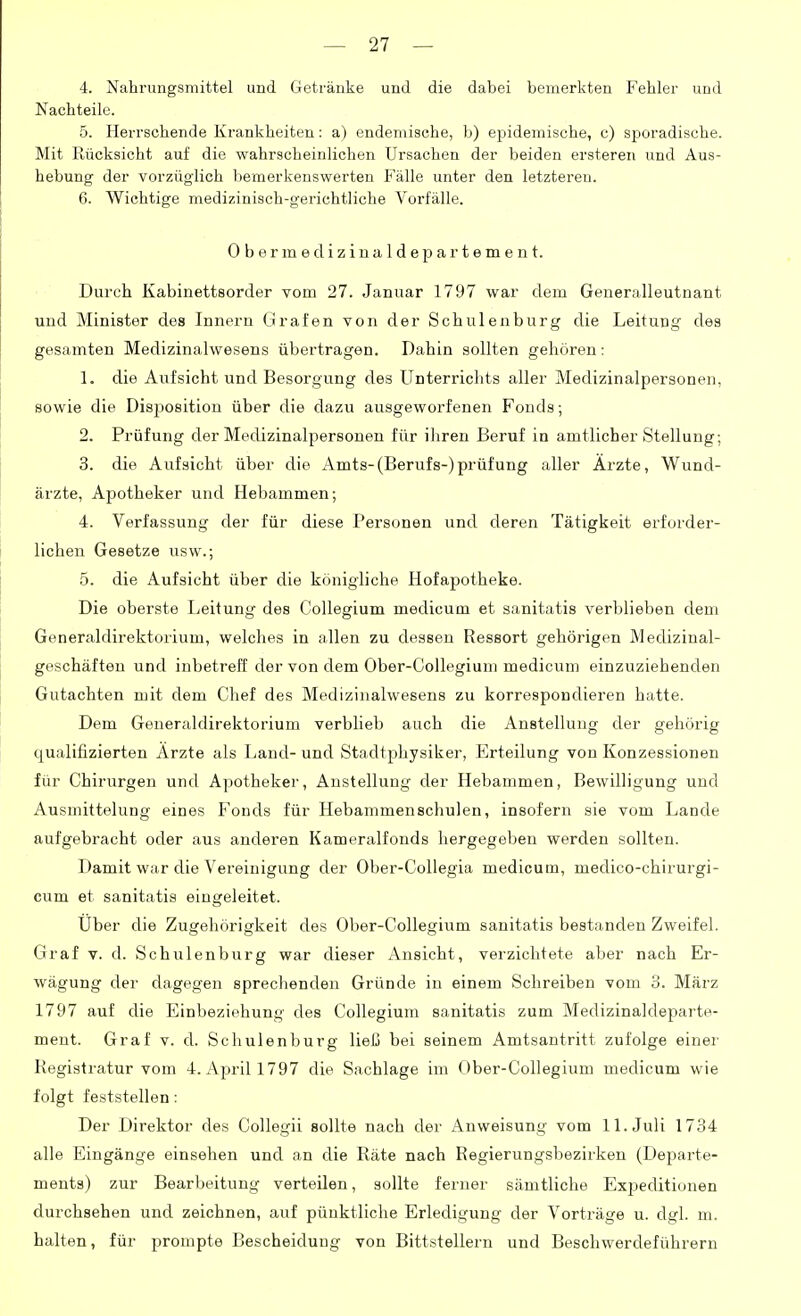 4. Nahrungsmittel und Getränke und die dabei bemerkten Fehler und Nachteile. 5. Herrschende Krankheiten: a) endemische, b) epidemische, c) sporadische. Mit Rücksicht auf die wahrscheinlichen Ursachen der beiden ersteren und Aus- hebung der vorzüglich bemerkenswerten Fälle unter den letzteren. 6. Wichtige medizinisch-gerichtliche Vorfälle. Obermedizinaldepartement. Durch Kabinettsorder vom 27. Januar 1797 war dem Generalleutnant und Minister des Innern Grafen von der Scbulenburg die Leitung des gesamten Medizinalwesens übertragen. Dahin sollten gehören: 1. die Aufsicht und Besorgung des Unterrichts aller Medizinalpersonen, sowie die Disposition über die dazu ausgeworfenen Fonds; 2. Prüfung der Medizinalpersoneu für ihren Beruf in amtlicher Stellung; 3. die Aufsicht über die Amts-(Berufs-)prüfung aller Ärzte, Wund- ärzte, Apotheker und Hebammen; 4. Verfassung der für diese Personen und deren Tätigkeit erforder- lichen Gesetze usw.; 5. die Aufsicht über die königliche Hofapotheke. Die oberste Leitung des Collegium medicum et sanitatis verblieben dem Generaldirektorium, welches in allen zu dessen Ressort gehörigen Medizinal- geschäften und inbetreff der von dem Ober-Collegium medicum einzuziehenden Gutachten mit dem Chef des Medizinalwesens zu korrespondieren hatte. Dem Generaldirektorium verblieb auch die Anstellung der gehörig qualifizierten Arzte als Land-und Stadtphysiker, Erteilung von Konzessionen für Chirurgen und Apotheker, Anstellung der Hebammen, Bewilligung und Ausmittelung eines Fonds für Hebammenschulen, insofern sie vom Lande aufgebracht oder aus anderen Kameralfonds hergegeben werden sollten. Damit war die Vereinigung der Ober-Collegia medicum, medico-chirurgi- cum et sanitatis eingeleitet. Uber die Zugehörigkeit des Ober-Collegium sanitatis bestanden Zweifel. Graf V. d. Schulenburg war dieser Ansicht, verzichtete aber nach Er- wägung der dagegen sprechenden Gründe in einem Schreiben vom 3. März 1797 auf die Einbeziehung des Collegium sanitatis zum Medizinakleparte- ment. Graf v. d. Schulenburg ließ bei seinem Amtsantritt zufolge einer Registratur vom 4. April 1797 die Sachlage im Ober-Collegium medicum wie folgt feststellen: Der Direktor des Collegii sollte nach der Anweisung vom 11. Juli 1734 alle Eingänge einsehen und an die Räte nach Regierungsbezirken (Departe- ments) zur Bearbeitung verteilen, sollte ferner sämtliche Exjjeditionen durchsehen und zeichnen, auf pünktliche Erledigung der Vorträge u. dgl. m. halten, für prompte Bescheidung von Bittstellern und Beschwerdeführern