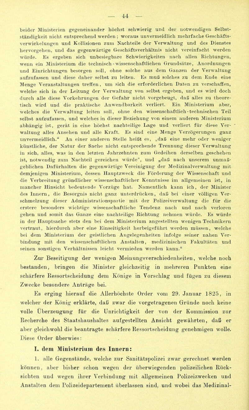 beider Ministerien gegeneinander höchst sehwierig und der notwendigen Selbst- ständigkeit nicht entsprechend werden ; woraus unvermeidlich mehrfache Geschäfts- verwickelungen und Kollisionen zum Nachteile der Verwaltung und des Dienstes hervorgehen, und das gegenwärtige Geschäftsverhältnis nicht vereinfacht werden würde. Es ergeben sich unbesiegbare Schwierigkeiten nach allen Eichtungen, wenn ein Ministerium die technisch-wissenschaftlichen Grundsätze, Anordnungen und Einrichtungen besorgen soll, ohne solche aus dem Ganzen der Verwaltung aufzufassen und diese daher selbst zu leiten. Es muß solches zu dem Ende eine Menge Veranstaltungen treifen, um sich die erforderlichen Daten zu verschaffen, welche sich in der Leitung der Verwaltung von selbst ergeben, und es wird doch durch alle diese Vorkehrungen der Gefahr nicht vorgebeugt, daß aUes zu theore- tisch wird und die praktische Anwendbarkeit verliert. Ein Ministerium aber, welches die Verwaltung leiten soll, ohne den wissenschaftlich-technischen Teil selbst aufzufassen, und welches in dieser Beziehung von einem anderen Ministerium abhängig ist, gerät in eine höchst nachteilige Lage und verliert für diese Ver- waltung alles Ansehen und alle Kraft. Es sind eine Menge Verzögerungen ganz unvermeidlich. An einer anderen Stelle heißt es, „daß eine mehr oder weniger künstliche, der Natur der Sache nicht entsprechende Trennung dieser Verwaltung in sich, alles, was in den letzten Jahrzehnten zum Gedeihen derselben geschehen ist, notwendig zum Nachteil gereichen würde, und „daß nach unserem unmaß- geblichen Dafürhalten die gegenwärtige Vereinigung der Medizinalverwaltung mit demjenigen Ministerium, dessen Hauptzweck die Förderung der Wissenschaft und die Verbreitung gründlicher wissenschaftlicher Kenntnisse im allgemeinen ist, in mancher Hinsicht bedeutende Vorzüge hat. Namentlich kann ich, der Minister des Innern, die Besorgnis nicht ganz unterdrücken, daß bei einer völligen Ver- schmelzung dieser Administrationspaitie mit der Polizeiverwaltung die für die erstere besonders wichtige wissenschaftliche Tendenz nach und nach verloren gehen und somit das Ganze eine nachteilige Richtung nehmen würde. Es würde in der Hauptsache stets den bei dem Ministerium angestellten wenigen Technikern vertraut, hierdurch aber eine Einseitigkeit herbeigeführt werden müssen, welche bei dem Ministerium der geistlichen Angelegenheiten infolge seiner nahen Ver- bindung mit den wissenschaftlichen Anstalten, medizinischen Fakultäten und seinen sonstigen Verhältnissen leicht vermieden werden kann. Zur Beseitigung der wenigen Meinungsverschiedenheiten, welche noch bestanden, bringen die Minister gleichzeitig in melirei'en Punkten eine schärfere Ressortsciieidung dem Könige in Vorschlag und fügen zu diesem Zwecke besondere Anträge bei. Es erging hierauf die Allerhöchste Order vom 29. Januar 1825, in welcher der König erklärte, daß zwar die vorgetragenen Gründe noch keine volle Überzeugung für die Unrichtigkeit der von der Kommission zur Recherche des Staatshaushaltes aufgestellten Ansicht gewährten, daß er aber gleichwohl die beantragte schärfere Ressortscheidung genehmigen wolle. Diese Order überwies: I. dem Miuisteriuui des Innern: 1. alle Gegenstände, welche zur Sanitätspolizei zwar gerechnet werden können, aber bisher schon wegen der überwiegenden polizeilichen Rück- sichten und wegen ihrer Verbindung mit allgemeinen Polizeizwecken und Anstalten dem Polizeidepartement überlassen sind, und wobei das Medizinal-