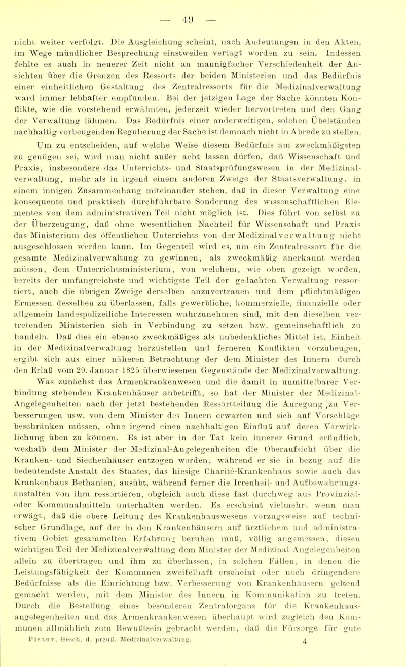 nicht weiter verfolgt. Die Ausgleichung scheint, nach Andeutungen in den Akten, im Wege mündlicher Besprechung einstweilen vertagt worden zu sein. Indessen fehlte es auch in neuerer Zeit nicht an mannigfacher Verschiedenheit der An- sichten über die Grenzen des Ressorts der beiden Ministerien und das Bedürfnis einer einheitlichen Gestaltung des Zentralressorts für die Medizinalverwaltung M-ard immer lebhafter empfunden. Bei der jetzigen Lage der Sache könnten Kon- flikte, wie die vorstehend erwähnten, jederzeit wieder hervortreten und den Gang der Verwaltung lähmen. Das Bedürfnis einer anderweitigen, solchen Übelständen nachhaltig vorbeugenden Regulierung der Sache ist demnach nicht in Abrede zu stellen. Um zu entscheiden, auf welche Weise diesem Bedürfnis am zweckmäßigsten zu genügen sei, wird man nicht außer acht lassen dürfen, daß Wissenschaft und Praxis, insbesondere das Unterrichts- und Staatsprüfungswesen in der Medizinal- verwaltung, mehr als in irgend einem anderen Zweige der Staatsverwaltung, in einem innigen Zusammenhang miteinander stehen, daß in dieser Verwaltung eine konsequente und praktisch durchführbare Sonderung des wissenschaftlichen Ele- mentes von dem administrativen Teil nicht möglich ist. Dies führt von selbst zu der Überzeugung, daß ohne wesentlichen Nachteil für Wissenschaft und Praxis das Ministerium des öffentlichen Unterrichts von der Medizinal Verwaltung nicht ausgeschlossen werden kann. Im Gegenteil wird es, um ein Zentralressort für die gesamte Medizinal Verwaltung zu gewinnen, als zweckmäßig anerkannt werden müssen, dem Unterrichtsministerium, von welchem, wie uben gezeigt worden, bereits der umfangreichste und wichtigste Teil der geflachten Verwaltung ressor- tiert, auch die übrigen Zweige derselben anzuvertrauen und dem pflichtmäßigen Ermessen desselben zu überlassen, falls gewerbliche, kommerzielle, fiuauzielle oder allgemein landespolizeiliche Interessen wahrzunehmen sind, mit den dieselben ver- tretenden Ministerien sich in Verbindung zu setzen bzw. gemeinschaftlich zu handeln. Daß dies ein ebenso zweckmäßiges als unbedenkliches Mittel ist, Einheit in der Medizinal Verwaltung herzustellen und ferneren Konflikten vorzubeugen, ergibt sich aus einer näheren Betrachtung der dem Minister des Innern durch den Erlaß vom 29. Januar 1825 überwieseneu Gegenstände der Medizinalverwaltung. Was zunächst das Armenkrankenwesen und die damit in unmittelbarer Ver- bindung stehenden Krankenhäuser anbetrifft, so hat der Minister der Medizinal- Augelegenheiten nach der jetzt bestehenden Ressortteilung die Anregung ^zu Ver- besserungen usw. von dem Minister des Innern erwarten und sich auf Vorschläge beschränken müssen, ohne irgend einen nachhaltigen Einfluß auf deren Verwirk- lichung üben zu können. Es ist aber in der Tat kein innerer Grund erfindlich, weshalb dem Minister der Medizinal-Angelegenheiten die Oberaufsicht über die Krauken- und Siechenhäuser entzogen worden, während er sie in bezug auf die bedeutendste Anstalt des Staates, das hiesige Charite-Krankenhaus sowie auch das Krankenhaus Bethanien, ausübt, während ferner die Irrenheil-und Aufbewahrungs- anstalten von ihm ressortieren, obgleich auch diese fast durchweg aus Provinzial- oder Kommunalmitteln unterhalten werden. Es erscheint vielmehr, wenn man erwägt, daß die obere Leitung des Krankenhauswesens vorzugsweise auf techni- scher Grundlage, auf der in den Krankenhäusern auf ärztlicliem und administra- tivem Gebiet gesammelten Erfahrun.; beruhen muß, völlig angemessen, diesen wichtigen Teil der Medizinalverwaltung dem Minister der Medizinal-Angelegenheiten allein zu übertragen und ihm zu überlassen, in solchen Fällen, in denen die Leistungsfähigkeit der Kommunen zweifelhaft erscheint oder noch dringendere Bedürfnisse als die Einrichtung bzw. Verbesserung von Krankenhäusern geltend gemacht werden, mit dem Minister des Innern in Kommunikation zu treten. Durch die Bestellung eines besonderen Zentralorgaiis für die Krankenhaus- angelegenheiten und das Armenkraukenwesen überliaupt wird zugleich den Kom- munen allmählich zum Bewußtsein gebracht werden, daß die Fürsorge für gute Pistor, Gesch. d. preuß. MeilizinalverwaltuDg. ^