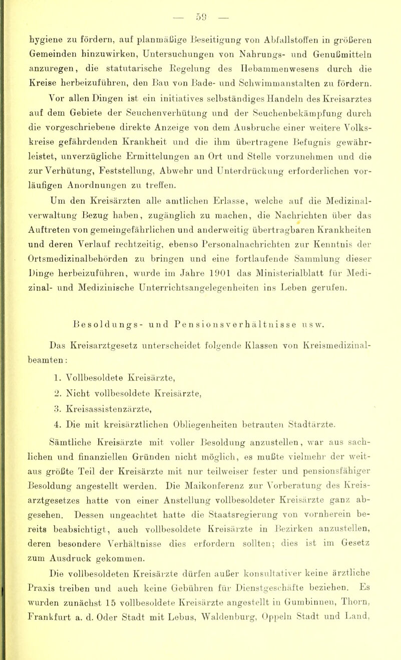 hygiene zu fördern, auf planmäßige Beseitigung von Abfallstoffen in größeren Gemeinden hinzuwirken, Untersuchungen von Nahrungs- und Genußmitteln anzui'egen, die statutarische Regelung des Ilebammenwesens durch die Kreise herbeizuführen, den Bau von Bade- und Schwimmanstalten zu fördern. Vor allen Diugen ist ein initiatives selbständiges Handeln des Kreisarztes auf dem Gebiete der Seuchenverhütung und der Seuchenbekämj^fung durch die vorgeschriebene direkte Anzeige von dem Ausbruche einer weitere Volks- kreise gefährdenden Krankheit und die ihm übertragene Befugnis gewähr- leistet, unverzügliche Ermittelungen an Ort und Stelle vorzunehmen und die zur Verhütung, Feststellung, Abwehr und Unterdrückung erforderlichen vor- läufigen Anordnungen zu treffen. Um den Kreisärzten alle amtlichen Erlasse, welche auf die Medizinal- verwaltung Bezug haben, zugänglich zu machen, die Nachrichten über das Auftreten von gemeingefährlichen und anderweitig übertragbaren Krankheiten und deren Verlauf rechtzeitig, ebenso Personalnachrichten zur Kenntnis der Ortsmedizinalbehörden zu bringen und eine fortlaufende Sammlung dieser Dinge herbeizuführen, wurde im .Jahre 1901 das Ministerialblatt für Medi- zinal- und Medizinische Unterrichtsangelegenheiten ins Leben gerufen. Besoldungs- und PensiousVerhältnisse usw. Das Kreisarztgesetz unterscheidet folgende Klassen von Kreismedizinal- beamten : 1. Vollbesoldete Kreisärzte, 2. Nicht vollbesoldete Kreisärzte, 3. Kreisassistenzärzte, 4. Die mit kreisärztlichen Obliegenheiten betrauten Stadtärzte. Sämtliche Kreisärzte mit voller Besoldung anzustellen, war aus sach- lichen und finanziellen Gründen nicht möglich, es mußte vielmehr der weit- aus größte Teil der Kreisärzte mit nur teilweiser fester und pensionsfähiger Besoldung angestellt werden. Die Maikonferenz zur Vorberatung des Kreis- arztgesetzes hatte von einer Anstellung vollbesoldeter Kreisärzte ganz ab- gesehen. Dessen ungeachtet hatte die Staatsregierung von vornherein be- reits beabsichtigt, auch vollbesoldete Kreisärzte in Bezirken anzustellen, deren besondere Verhältnisse dies erfordern sollten; dies ist im Gesetz zum Ausdruck gekommen. Die vollbesoldeteu Kreisärzte dürfen außer konsultativer keine ärztliche Praxis treiben und auch keine Gebühren für Dienstgeschäfte beziehen. Es wurden zunächst 15 vollbesoldete Kreisärzte angestellt in Gumbinneu, Thorn, Frankfurt a. d. Oder Stadt mit Lebus, Waldenburg, Oppeln Stadt und Land,