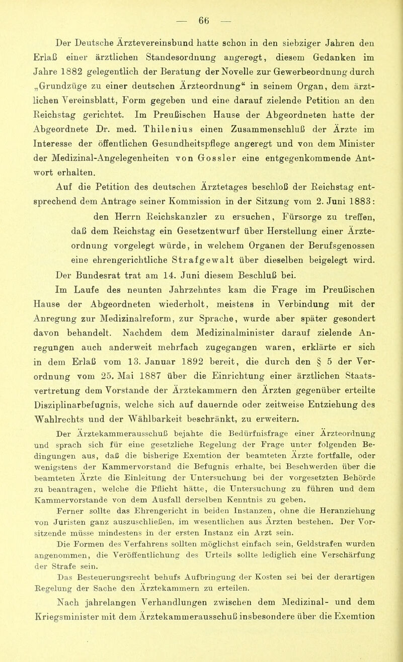 Der Deutsche Arztevereinsbund hatte schon in den siebziger Jahren den Erlaß einer ärztlichen Standesordnung angeregt, diesem Gedanken im Jahre 1882 gelegentlich der Beratung der Novelle zur Gewerbeordnung durch „Grundzüge zu einer deutschen Ärzteordnung in seinem Organ, dem ärzt- lichen Vereinsblatt, Form gegeben und eine darauf zielende Petition an den Reichstag gerichtet. Im Preußischen Hause der Abgeordneten hatte der Abgeordnete Dr. med. Thilenius einen Zusammenschluß der Ärzte im Interesse der öffentUchen Gesundheitspflege angeregt und von dem Minister der Medizinal-Angelegenheiten von Gossler eine entgegenkommende Ant- wort erhalten. Auf die Petition des deutschen Ärztetages beschloß der Eeichstag ent- sprechend dem Antrage seiner Kommission in der Sitzung vom 2. Juni 1883: den Herrn Reichskanzler zu ersuchen, Fürsorge zu treffen, daß dem Reichstag ein Gesetzentwurf über Herstellung einer Ärzte- ordnung vorgelegt würde, in welchem Organen der Berufsgenossen eine ehrengerichtliche Strafgewalt über dieselben beigelegt wird. Der Bundesrat trat am 14. Juni diesem Beschluß bei. Im Laufe des neunten Jahrzehntes kam die Frage im Preußischen Hause der Abgeordneten wiederholt, meistens in Verbindung mit der Anregung zur Medizinalreform, zur Sprache, wurde aber später gesondert davon behandelt. Nachdem dem Medizinalminister darauf zielende An- regungen auch anderweit mehrfach zugegangen waren, erklärte er sich in dem Erlaß vom 13. Januar 1892 bereit, die durch den § 5 der Ver- ordnung vom 25. Mai 1887 über die Einrichtung einer ärztlichen Staats- vertretung dem Vorstande der Ärztekammern den Ärzten gegenüber erteilte Disziplinarbefugnis, welche sich auf dauernde oder zeitweise Entziehung des Wahlrechts und der Wählbarkeit beschränkt, zu erweitern. Der ÄrztekammerausschuJä bejahte die Bedürfuisfrage einer Arzteordnung und sprach sich für eiue gesetzliche Regelung der Frage unter folgenden Be- dingungen aus, daß die bisherige Exemtion der beamteten Arzte fortfalle, oder wenigstens der Kammervorstand die Befugnis erhalte, bei Beschwerden über die beamteten Ärzte die Einleitung der Untersuchung bei der vorgesetzten Behörde zu beantragen, welche die Pflicht hätte, die Untersuchung zu führen und dem Kammervorstande von dem Ausfall derselben Kenntnis zu geben. Ferner sollte das Ehrengericht in beiden Instanzen, ohne die Heranziehung von Juristen ganz auszuschließen, im wesentlichen aus Ärzten bestehen. Der Vor- sitzende müsse mindestens in der ersten Instanz ein Arzt sein. Die Formen des Verfahrens sollten möglichst einfach sein, Geldstrafen wurden angenommen, die Veröffentlichung des Urteils sollte lediglich eine Verschärfung der Strafe sein. Das Besteuerungsrecht behufs Aufbringung der Kosten sei bei der derartigen Regelung der Sache den Ärztekammern zu erteilen. Nach jahrelangen Verhandlungen zwischen dem Medizinal- und dem Kriegsminister mit dem Ärztekammerausschuß insbesondere über die Exemtion