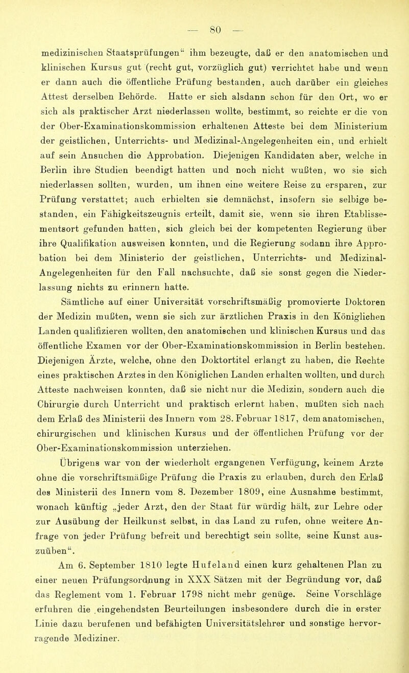 medizinischen Staatsprüfungen ihm bezeugte, daß er den anatomischen und klinischen Kursus gut (recht gut, vorzüglich gut) verrichtet habe und wenn er dann auch die öffentliche Prüfung bestanden, auch darüber ein gleiches Attest derselben Behörde. Hatte er sich alsdann schon für den Ort, wo er sich als praktischer Arzt niederlassen wollte, bestimmt, so reichte er die von der Ober-Examinationskommission erhaltenen Atteste bei dem ]\Iinisterium der geistlichen, Unterrichts- und Medizinal-Angelegenheiten ein, und erhielt auf sein Ansuchen die Approbation. Diejenigen Kandidaten aber, welche in Berlin ihre Studien beendigt hatten und noch nicht wußten, wo sie sich niederlassen sollten, wurden, um ihnen eine weitere Reise zu ersparen, zur Prüfung verstattet; auch erhielten sie demnächst, insofern sie selbige be- standen, ein Fähigkeitszeugnis erteilt, damit sie, wenn sie ihren Etablisse- mentsort gefunden hatten, sich gleich bei der kompetenten Regierung über ihre Qualifikation ausweisen konnten, und die Regierung sodann ihre Ajjpro- bation bei dem Ministerio der geistlichen, Unterrichts- und Medizinal- Angelegenheiten für den Fall nachsuchte, daß sie sonst gegen die Nieder- lassung nichts zu erinnern hatte. Sämtliche auf einer Universität vorschriftsmäßig promovierte Doktoren der Medizin mußten, wenn sie sich zur ärztlichen Praxis in den Königlichen Landen qualifizieren wollten, den anatomischen und klinischen Kursus und das öffentliche Examen vor der Ober-Examinationskommission in Berlin bestehen. Diejenigen Ärzte, welche, ohne den Doktortitel erlangt zu haben, die Rechte eines praktischen Arztes in den Königlichen Landen erhalten wollten, und durch Atteste nachweisen konnten, daß sie nicht nur die Medizin, sondern auch die Chirurgie durch Unterricht und praktisch erlernt haben, mußten sich nach dem Erlaß des Ministerii des Innern vom 28. Februar 1817, dem anatomischen, chirurgischen und klinischen Kursus und der öffentlichen Prüfung vor der Ober-Examinationskommission unterziehen. Übrigens war von der wiederholt ergangenen Verfügung, keinem Ai'zte ohne die vorschriftsmäßige Prüfung die Praxis zu erlauben, durch den Erlaß des Ministerii des Innern vom 8. Dezember 1809, eine Ausnahme bestimmt, wonach künftig „jeder Arzt, den der Staat für würdig hält, zur Lehre oder zur Ausübung der Heilkunst selbst, in das Land zu rufen, ohne weitere An- frage von jeder Prüfung befreit und berechtigt sein sollte, seine Kunst aus- zuüben. Am 6. September 1810 legte Hufeland einen kurz gehaltenen Plan zu einer neuen Prüfungsordnung in XXX Sätzen mit der Begründung vor, daß das Reglement vom 1. Februar 1798 nicht mehr genüge. Seine Vorschläge erfuhren die .eingehendsten Beurteilungen insbesondere durch die in erster Linie dazu berufenen und befähigten Universitätslehrer und sonstige hervor- ragende Mediziner.