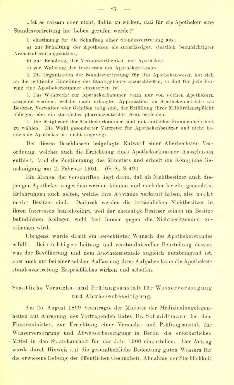 „Ist es ratsam oder nicht, dahin zu wirken, daß für die Apotheker eine Standesvertretung ins Leben gerufen werde? 1. einstimmig für die Schaffung einer Standesvertretung aus; a) zur Erhaltung der Apotheken als zuverlässiger, staatlicli beaufsichtigter Arzneizubereitungsstätten; b) zur Erhöhung der Verantwortlichkeit der Apotheker; c) zur Wahrung der Interessen des Apothekerstandes. 2. Die Organisation der Standesvertretung für das Apothekenwesen hat sich an die politisclie Einteilung des Staatsgebietes anzuschließen, so daß für jede Pro- vinz eine Apothekerkammer einzusetzen ist. 3. Das Wahlrecht zur Apothekerkammer kann nur von solchen Apothekern ausgeübt werden, welche nach erlangter Approbation im Apothekenbetriebe als Besitzer, Verwalter oder Gehilfen tätig sind, der Erfüllung ihrer Militärdienstpflicht obliegen oder ein staatliches pharmazeutisches Amt bekleiden. 4. Die Mitglieder der Apothekerkammer sind mit einfacher Stimmenmehrheit zu wählen. Die Wahl gesonderter Vertreter für Apothekenhesitzer und nicht be- sitzende Apotheker ist nicht angezeigt. Der diesen Beschlüssen beigefügte Entwurf einer Allerhöchsten Ver- ordnung, welcher auch die Errichtung eines Apothekerkammer-Ausschusses enthielt, fand die Zustimmung des Ministers und erhielt die Königliche Ge- nehmigung am 2. Februar 1901. (G.-S., S. 49.) Ein Mangel der Vorschriften liegt darin, daß als Nichtbesitzer auch die- jenigen Apotheker angesehen werden können und nach den bereits gemachten Erfahrungen auch gelten, welche ihre Apotheke verkauft haben, also nicht mehr Besitzer sind. Dadurch werden die tatsächlichen Nichtbesitzer in ihren Interessen benachteiligt, weil der ehemalige Besitzer seinen im Besitze befindlichen Kollegen wohl fast immer gegen die Nichtbesitzenden zu- stimmen wird. Übrigens wurde damit ein Ijerechtigter Wunsch des Apothekerstandes erfüllt. Bei richtiger Leitung und verständnisvoller Beurteilung dessen, was der Bevölkerung und dem Apothekerstande zugleich nutzbringend ist, aber auch nur bei einer solchen Auffassung ihrer Aufgaben kann die Apotheker- standesvertretung Ersprießliches wirken und schaffen. Staatliche Versuchs- und Prüfungsanstalt für Wasserversorgung und A b w ä, s s e r b e s e i t i g u n g. Am 25. August 1899 beantragte der Minister der Medizinalangelegen- heiten auf Anregung des Vortragenden Rates Dr. Schmidtmann bei dem Finanzminister, zur Errichtung einer Versuchs- und Prüfungsanstalt für Wasserversorgung und Abwässerbeseitigung in Berlin die erforderlichen Mittel in den Staatshaushalt für das Jahr 1900 einzustellen. Der Antrag wurde durch Hinweis auf die gesundheitliche Bedeutung guten Wassers für die erwiesene Hebung der öffentlichen Gesundheit, Abnahme der Stei'blichkeit