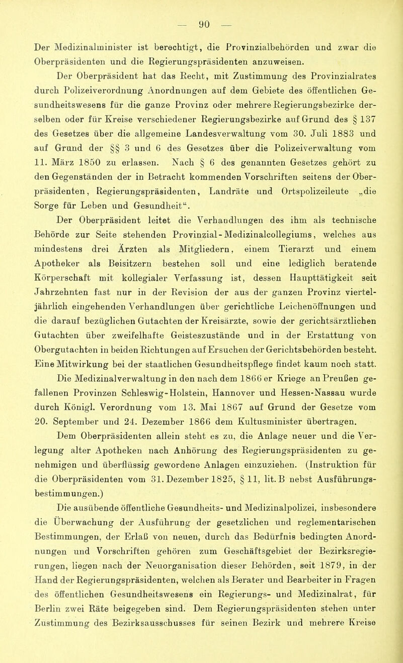 Der Medizinalminister ist berechtigt, die Provinzialbehörden und zwar die Oberpräsidenten und die Regierungspräsidenten anzuweisen. Der Oberpräsident hat das Recht, mit Zustimmung des Provinzialrates durch Polizeiverordnung Anordnungen auf dem Gebiete des öffentlichen Ge- sundheitswesens für die ganze Provinz oder mehrere Regierungsbezirke der- selben oder für Kreise verschiedener Regierungsbezirke auf Grund des § 137 des Gesetzes über die allgemeine Landesverwaltung vom 30. Juli 1883 und auf Grund der §§ 3 und 6 des Gesetzes über die Polizeiverwaltung vom 11. März 1850 zu erlassen. Nach § 6 des genannten Gesetzes gehört zu den Gegenständen der in Betracht kommenden Vorschriften seitens der Ober- präsidenten, Regierungspräsidenten, Landräte und Ortspolizeileute „die Sorge für Leben und Gesundheit. Der Oberpräsident leitet die Verhandlungen des ihm als technische Behörde zur Seite stehenden Provinzial-Medizinalcollegiums, welches aus mindestens drei Ärzten als Mitgliedern, einem Tierarzt und einem Apotheker als Beisitzern bestehen soll und eine lediglich beratende Körperschaft mit kollegialer Verfassung ist, dessen Haupttätigkeit seit Jahrzehnten fast nur in der Revision der aus der ganzen Provinz viertel- jährlich eingehenden Verhandlungen über gerichtliche Leichenöffnungen und die darauf bezüglichen Gutachten der Kreisärzte, sowie der gerichtsärztlichen Gutachten über zweifelhafte Geisteszustände und in der Erstattung von Obergutachten in beiden Richtungen auf Ersuchen der Gerichtsbehörden besteht. Eine Mitwirkung bei der staatlichen Gesundheitspflege findet kaum noch statt. Die Medizinalverwaltung in den nach dem 1866 er Kriege an Preußen ge- fallenen Provinzen Schleswig-Holstein, Hannover und Hessen-Nassau wurde durch Königl. Verordnung vom 13. Mai 1867 auf Grund der Gesetze vom 20. September und 24. Dezember 1866 dem Kultusminister übertragen. Dem Oberpräsidenten allein steht es zu, die Anlage neuer und die Ver- legung alter Apotheken nach Anhörung des Regierungspräsidenten zu ge- nehmigen und überflüssig gewordene Anlagen einzuziehen. (Instruktion für die Oberpräsidenten vom 31. Dezember 1825, §11, lit. B nebst Ausführungs- bestimmungen.) Die ausübende öffentliche Gesundheits- und Medizinalpolizei, insbesondere die Überwachung der Ausführung der gesetzlichen und reglementarischen Bestimmungen, der Erlaß von neuen, durch das Bedürfnis bedingten Anord- nungen und Vorschriften gehören zum Geschäftsgebiet der Bezirksregie- rungen, liegen nach der Neuorganisation dieser Behörden, seit 1879, in der Hand der Regierungspräsidenten, welchen als Berater und Bearbeiter in Fragen des öffentlichen Gesundheitswesens ein Regierungs- und Medizinalrat, für Berlin zwei Räte beigegeben sind. Dem Regierungspräsidenten stehen unter Zustimmung des Bezirksausschusses für seinen Bezirk und mehrere Kreise