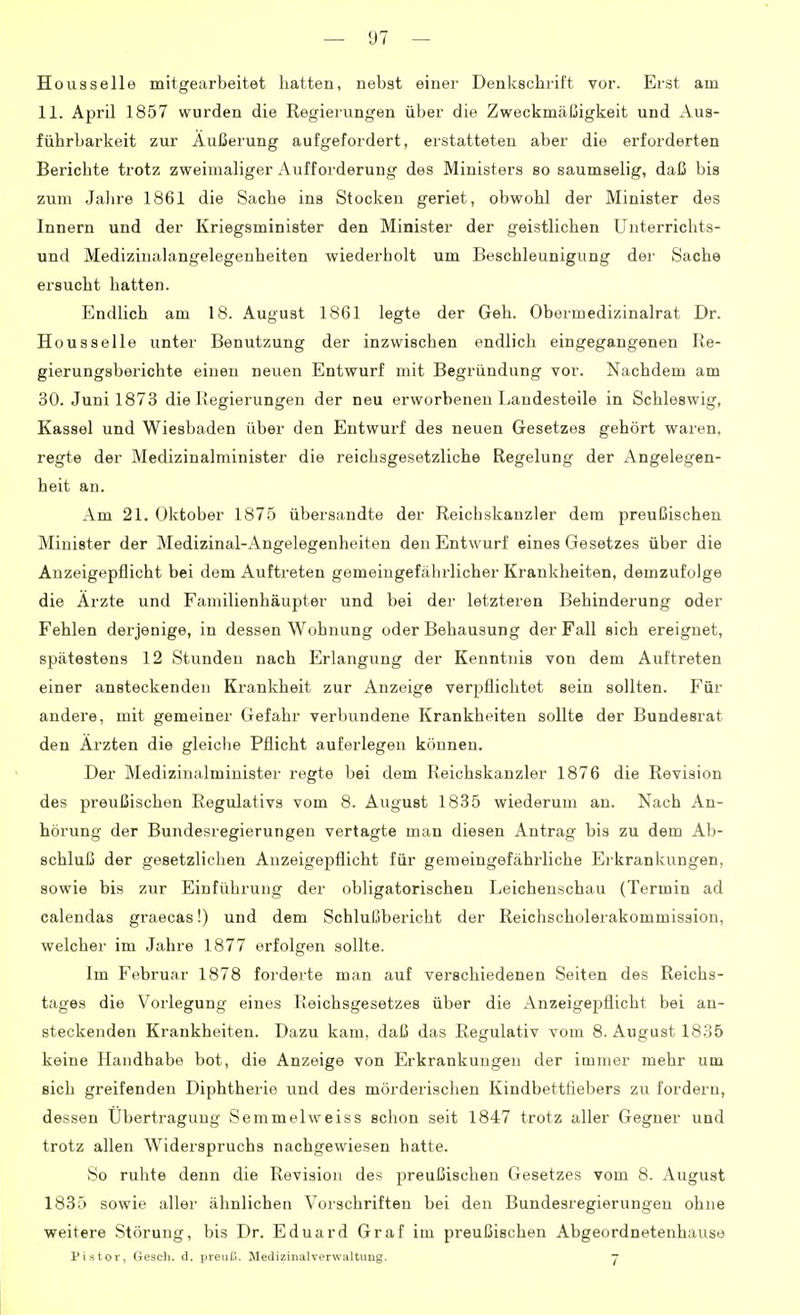 Housselle mitgearbeitet hatten, nebst einer Denkschrift vor. Erst am 11. April 1857 wurden die Regierungen über die Zweckmäßigkeit und Aus- führbarkeit zur Äußerung aufgefordert, erstatteten aber die erforderten Berichte trotz zweimaliger Aufforderung des Ministers so saumselig, daß bis zum Jalire 1861 die Sache ins Stocken geriet, obwohl der Minister des Innern und der Kriegsminister den Minister der geistlichen Unterriclits- und Medizinalangelegenheiten wiederholt um Beschleunigung der Sache ersucht hatten. Endlich am 18. August 1861 legte der Geh. Obermedizinalrat Dr. Housselle unter Benutzung der inzwischen endlich eingegangenen Re- gierungsberichte einen neuen Entwurf mit Begründung vor. Nachdem am 30. Juni 1873 die Regierungen der neu erworbenen Landesteile in Schleswig, Kassel und Wiesbaden über den Entwurf des neuen Gesetzes gehört waren, regte der Medizinalminister die reichsgesetzliche Regelung der Angelegen- heit an. Am 21. Oktober 1875 übersandte der Reichskanzler dem preußischen Minister der Medizinal-Angelegenheiten den Entwurf eines Gesetzes über die Anzeigepflicht bei dem Auftreten gemeingefährlicher Krankheiten, demzufolge die Arzte und Familienhäupter und bei der letzteren Behinderung oder Fehlen derjenige, in dessen Wohnung oder Behausung der Fall sich ereignet, spätestens 12 Stunden nach Erlangung der Kenntnis von dem Auftreten einer ansteckenden Krankheit zur Anzeige verpflichtet sein sollten. Für andere, mit gemeiner Gefahr verbundene Krankheiten sollte der Bundesrat den Ärzten die gleiche Pflicht auferlegen können. Der Medizinalminister regte bei dem Reichskanzler 1876 die Revision des preußischen Regulativs vom 8. August 1835 wiederum au. Nach An- hörung der Bundesregierungen vertagte man diesen Antrag bis zu dem Ab- schluß der gesetzlichen Auzeigepflicht für gemeingefährliche Eikrankungen, sowie bis zur Einführung der obligatorischen Leichenschau (Termin ad calendas graecas!) und dem Schlußbericht der Reichscholerakommission, welcher im Jahre 1877 erfolgen sollte. Im Februar 1878 forderte man auf verschiedenen Seiten des Reichs- tages die Vorlegung eines Reichsgesetzes über die Anzeigepflicht bei an- steckenden Krankheiten. Dazu kam, daß das Regulativ vom 8. August 1835 keine Handhabe bot, die Anzeige von Erkrankungen der immer mehr um sich greifenden Diphtherie und des mörderischen Kindbettfiebers zu fordern, dessen Übertragung Semmelweiss sclion seit 1847 trotz aller Gegner und trotz allen Widerspruchs nachgewiesen hatte. So ruhte denn die Revision des preußischen Gesetzes vom 8. August 1835 sowie aller ähnlichen Vorschriften bei den Bundesregierungen ohne weitere Störung, bis Dr. Eduard Graf im preußischen Abgeordnetenhause Pistor, Gesell, d. preuß. Medizinalverwaltung. y