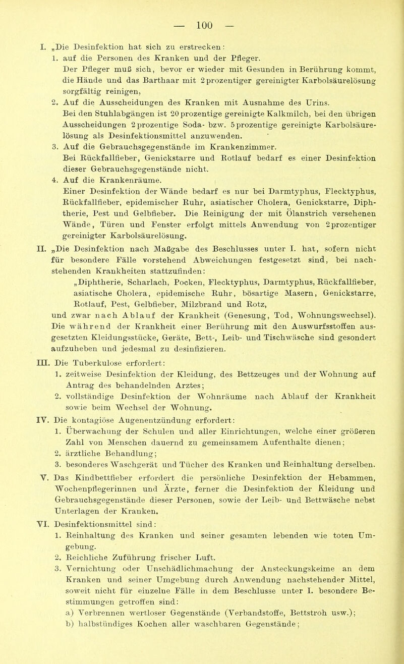 I. „Die Desinfektion hat sich zu erstrecken: 1. auf die Personen des Kranken und der Pfleger. Der Pfleger muß sich, bevor er wieder mit Gesunden in Berührung kommt, die Hände und das Barthaar mit 2 prozentiger gereinigter Karbolsäurelösung sorgfältig reinigen, 2. Auf die Ausscheidungen des Kranken mit Ausnahme des Urins. Bei den Stuhlabgängen ist 20prozentige gereinigte Kalkmilch, bei den übrigen Ausscheidungen 2prozentige Soda- bzw. öprozentige gereinigte Karbolsäure- lösung als Desinfektionsmittel anzuwenden. 3. Auf die Gebrauchsgegenstände im Krankenzimmer. Bei Eückfallüeber, Genickstarre und Rotlauf bedarf es einer Desinfektion dieser Gebrauchsgegenstände nicht. 4. Auf die Krankenräume. Einer Desinfektion der Wände bedarf es nur bei Darmtyphus, Flecktyphus, Rückfallfieber, epidemischer Ruhr, asiatischer Cholera, Genickstarre, Diph- therie, Pest und Gelbfieber. Die Reinigung der mit Ölanstrich versehenen Wände, Türen und Fenster erfolgt mittels Anwendung von 2prozentiger gereinigter Karbolsäurelösung. II. „Die Desinfektion nach Maßgabe des Beschlusses unter I. hat, sofern nicht für besondere Fälle vorstehend Abweichungen festgesetzt sind, bei nach- stehenden Krankheiten stattzufinden: „Diphtherie, Scharlach, Pocken, Flecktyphus, Darmtyphus, Rückfalläeber, asiatische Cholera, ei^idemische Ruhr, bösartige Masern, Genickstarre, Rotlauf, Pest, Gelbfieber, Milzbrand und Rotz, und zwar nach Ablauf der Krankheit (Genesung, Tod, Wohnungswechsel). Die während der Krankheit einer Berührung mit den AuswurfsstoSen aus- gesetzten Kleidungsstücke, Geräte, Bett-, Leib- und Tischwäsche sind gesondert aufzuheben und jedesmal zu desinfizieren. m. Die Tuberkulose erfordert: 1. zeitweise Desinfektion der Kleidung, des Bettzeuges und der Wohnung auf Antrag des behandelnden Arztes; 2. vollständige Desinfektion der Wohnräume nach Ablauf der Krankheit sowie beim Wechsel der Wohnung. IV. Die kontagiöse Augenentzündung erfordert: 1. Überwachung der Schulen und aller Einrichtungen, welche einer größeren Zahl von Menschen dauernd zu gemeinsamem Aufenthalte dienen; 2. ärztliche Behandlung; 3. besonderes Waschgerät und Tücher des Kranken und Reinhaltung derselben. Y. Das Kindbettfieber erfordert die persönliche Desinfektion der Hebammen, Wochenpflegerinnen und Arzte, ferner die Desinfektion der Kleidung und Gebrauchsgegenstände dieser Personen, sowie der Leib- und Bettwäsche nebst Unterlagen der Kranken, VI. Desinfektionsmittel sind: 1. Reinhaltung des Kranken und seiner gesamten lebenden wie toten Um- gebung. 2. Reichliche Zuführung frischer Luft. 3. Vernichtung oder Unschädlichmachung der Ansteckungskeime an dem Kranken und seiner Umgebung durch Anwendung nachstehender Mittel, soweit nicht für einzelne Fälle in dem Beschlüsse unter I. besondere Be- stimmungen getroffen sind: a) Verbrennen wertloser Gegenstände (Verbandstoffe, Bettstroh usw.); b) halbstündiges Kochen aller waschbaren Gegenstände;