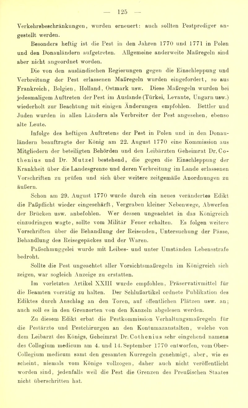 Verkehrsbeschränkungen, wurden erneuert: auch sollten Pestprediger an- gestellt werden. Besonders heftig ist die Pest iu den Jahren 1770 und 1771 in Polen und den Donauländern aufgetreten. Allgemeine anderweite Maßregeln sind aber nicht angeordnet worden. Die von den ausländischen Regierungen gegen die EinschlepiDung und Verbreitung der Pest erlassenen Maßregeln wurden eingefordeit, so aus Frankreich, Belgien, Holland, Ostmark usw. Diese Maßregeln wurden bei jedesmaligem Auftreten der Pest im Auslande (Türkei, Levante, Ungarn usw.) wiederholt zur Beachtung mit einigen Änderungen emjifohlen. Bettler und Juden wurden in allen Ländern als Vei'breiter der Pest angesehen, ebenso alte Leute. Infolge des heftigen Auftretens der Pest in Polen und in den Donau- ländern beauftragte der König am 22. August 1770 eine Kommission aus Mitgliedern der beteiligten Behörden und den Leibärzten Geheimrat Dr. Co- thenius und Dr. Mutzel bestehend, die gegen die Einschleppung der Krankheit über die Landesgrenze und deren Verbreitung im Lande erlassenen Vorschriften zu prüfen und sich über weitere zeitgemäße Anordnungen zu äußern. Schon am 29. August 1770 wurde durch ein neues verändertes Edikt die Paßpilicht wieder eingeschärft, Vergraben kleiner Nebenwege, Abwerfen der Brücken usw. anbefohlen. Wer dessen ungeachtet in das Königreich einzudringen wagte, sollte vom Militär Feuer erhalten. Es folgen weitere Vorschriften über die Behandlung der Reisenden, Untersuchung der Pässe, Behandlung des Reisegepäckes und der Waren. Paßschmuggelei wurde mit Leibes- und unter Umständen Lebensstrafe bedroht. Sollte die Pest ungeachtet aller Vorsichtsmaßregeln im Königreich sich zeigen, war sogleich Anzeige zu erstatten. Im vorletzten Artikel XXlll wurde empfohlen, Präservativmittel für die Beamten vorrätig zu halten. Der Schlußartikel ordnete Publikation des Ediktes durch Anschlag an den Toren, auf öffentlichen Plätzen usw. an; auch soll es in den Grenzorten von den Kanzeln abgelesen werden. Zu diesem Edikt erbat die Pestkommission Verhaltungsmaßregeln für die Pestärzte und Pestchirurgen an den Kontumazanstalten, welche von dem Leibarzt des Königs, Geheimrat Dr. Cothenius sehr eingehend namens des Collegium medicum am 4. und 14. September 1770 entworfen, vom Ober- Collegium medicum samt den gesamten Kurregeln genehmigt, aber, wie es scheint, niemals vom Könige vollzogen, daher auch nicht veröffentlicht worden sind, jedenfalls weil die Pest die Grenzen des Preußischen Staates nicht überschritten hat.