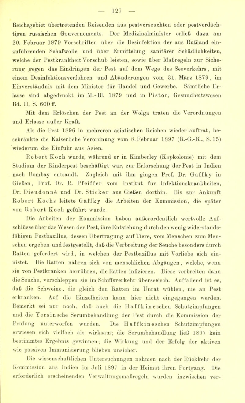 Reichsgebiet übertretenden Reisenden aus pestverseuchten oder pestverdäch- tigen russischen Gouvernements. Der Medizinalminister erließ dazu am 20. Februar 1879 Vorschriften über die Desinfektion der aus Rußland ein- zuführenden Schafwolle und über Ermittelung sanitärer Schädlichkeiten, welche der Pestkrankheit Vorschub leisten, sowie über Maßregeln zur Siche- rung gegen das Eindringen der Pest auf dem Wege des Seeverkehrs, mit einem Desinfektionsverfahren und Abänderungen vom 31. März 1879, im Einverständnis mit dem Minister für Handel und Gewerbe. Sämtliche Er- lasse sind abgedruckt im M.-Bl. 1879 und in Pistor, Gesundheitswesen Bd. II, S. 600 ff. Mit dem Erlöschen der Pest an der Wolga traten die Verordnungen und Erlasse außer Kraft. Als die Pest 1896 in mehreren asiatischen Reichen wieder auftrat, be- schränkte die Kaiserliche Verordnung vom S.Februar 1897 (R.-G.-BL, S. 15) wiederum die Einfulu- aus Asien. Robert Koch wurde, während er in Kimberley (Kapkolonie) mit dem Studium der Einderpest beschäftigt war, zur Erforschung der Pest in Indien nach Bombay entsandt. Zugleich mit ihm gingen Prof. Dr. Gaffky in Gießen, Prof. Dr. R. Pfeiffer vom Institut für Infektionskrankheiten, Dr. Dieudonne und Dr. Sticker aus Gießen dorthin. Bis zur Ankunft Robert Kochs leitete Gaffky die Arbeiten der Kommission, die später von Robert Koch geführt wurde. Die Arbeiten der Kommission haben außerordentlich wertvolle Auf- schlüsse über das Wesen der Pest, ihre Entstehung durch den wenig widerstands- fähigen Pestbazillus, dessen Übertragung auf Tiere, vom Menschen zum Men- schen ergeben und festgestellt, daß die Verbreitung der Seuche besonders durch Ratten gefördert wird, in welchen der Pestbazillus mit Vorliebe sich ein- nistet. Die Ratten nähren sich von menschlichen Abgängen, welche, wenn sie von Pestkranken herrühren, die Ratten infizieren. Diese verbreiten dann die Seuche, verschleppen sie im Schiffsverkehr überseeisch. Auffallend ist es, daß die Schweine, die gleich den Ratten im Unrat wühlen, nie an Pest erkranken. Auf die Einzelheiten kann hier nicht eingegangen werden. Bemerkt sei nur noch, daß auch die Haff k ineschen Schutzimpfungen und die Yersinsche Serumbehaudlung der Pest durch die Kommission der Prüfung unterworfen wurden. Die Haff kin eschen Schutzimpfungen erwiesen sich vielfach als wirksam; die Serumbehandlung ließ 1897 kein bestimmtes Ergebnis gewinnen; die Wu-kung und der Erfolg der aktiven wie passiven Immunisierung blieben unsicher. Die wissenschaftlichen Untersuchungen niihmen nach der Rückkehr der Kommission aus Indien im Juli 1897 in der Heimat ihren Fortgang. Die erforderlich erscheinenden Verwaltungsmaßregeln wurden inzwischen ver-