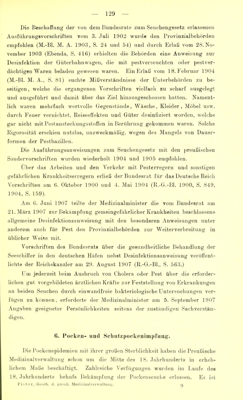 Die Beschaffung der von dem Bundesrate zum Seuchengesetz erlassenen Ausführungsvorschriften vom 3. Juli 1902 wurde den Provinzialbehörden empfohlen (M.-Bl. M. A. 1903, S. 24 und 54) und durch Erlaß vom 28. No- vember 1903 (Ebenda, S. 416) erhielten die Behörden eine Anweisung zur Desinfektion der Güterbahnwagen, die mit pestverseuchten oder pestver- dächtigen Waren beladen gewesen waren. Ein pjrlaß vom 18. Februar 1904 (M.-Bl. M. A., S. 81) suchte Mißverständnisse der Unterbehörden zu be- seitigen , welche die ergangeneji Vorschriften vielfach zu scharf ausgelegt und ausgeführt und damit über das Ziel hinausgeschossen hatten. Nament- lich waren mehrfach wertvolle Gegenstände, Wäsche, Kleider, Möbel usw. durch Feuer vernichtet, Reiseeffekten und Güter desinfiziert worden, welche gar nicht mit Pestansteckungsstoffen in Berührung gekommen waren. Solche Rigorosität erschien nutzlos, unzweckmäßig, wegen des Mangels von Dauer- formen der Pestbazillen. Die Ausführungsanweisungen zum Seuchengesetz mit den preußischen Sondervorschriften wurden wiederholt 1904 und 1905 empfohlen. Uber das Arbeiten und den Verkehr mit Pesterregern und sonstigen gefährlichen Krankheitserregern erließ der Bundesrat für das Deutsche Reich Vorschriften am 6. Oktober 1900 und 4. Mai 1904 (R.-G.-Bl. 1900, S. 849, 1904, S. 159). Am 6. Juni 1907 teilte der Medizinalminister die vom Bundesrat am 21. März 1907 zur Bekämpfung gemeingefährlicher Krankheiten beschlossene allgemeine Desinfektionsanweisung mit den besonderen Anweisungen unter anderem auch für Pest den Provinzialbehörden zur Weiterverbreitung in üblicher Weise mit. Vorschriften des Bundesrats über die gesundheitliche Behandlung der Seeschiffer in den deutschen Häfen nebst Desinfektionsanweisung veröffent- lichte der Reichskanzler am 29. August 1907 (R.-G.-Bl., S. 563.) Um jederzeit beim Ausbruch von Cholera oder Pest über die erforder- lichen gut vorgebildeten ärztlichen Kräfte zur Feststellung von Erkrankungen an beiden Seuchen durch einwandfreie bakteriologische Untersuchungen ver- fügen zu können, erforderte der Medizinalminister am 5. September 1907 Angaben geeigneter Persönlichkeiten seitens der zuständigen Sachverstän- digen. 0. Pocken- und Schutzpockeninipfuaff. Die Pockenepidemien mit ihrer großen Sterblichkeit haben die Preußische Medizinalverwaltung schon um die Mitte des 18. Jahrhunderts in erheb- lichem Malje beschäftigt. Zahlreiche Verfügungen wurden im Laufe des 18. Jahrhunderts behufs Bekämpfung der PockenseucLe erlassen. Es ist Pistor, Gesch. il. preuK. Medi/.iiialvervvaltuiig. q