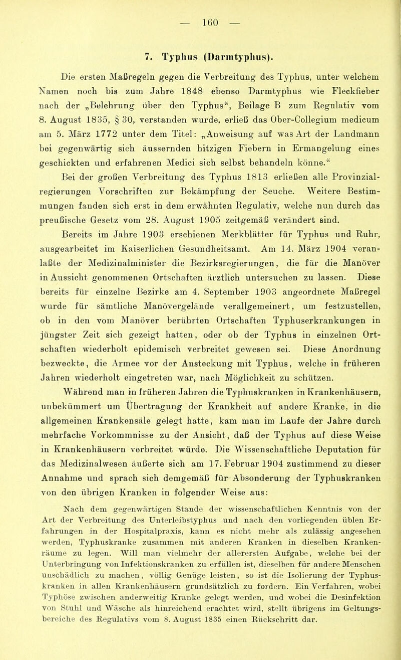 7. Typliiis (Darmtyphus). Die ersten Maßregeln gegen die Verbreitung des Typhus, unter welchem Namen noch bis zum Jahre 1848 ebenso Darmtyphus wie Fleckfieber nach der „Belehrung über den Typhus, Beilage B zum Regulativ vom 8. August 1835, § 30, verstanden wurde, erließ das Über-Collegium medicum am 5. März 1772 unter dem Titel: „Anweisung auf was Art der Landmann bei gegenwärtig sich äussernden hitzigen Fiebern in Ermangelung eines geschickten und erfahrenen Medici sich selbst behandeln könne. Bei der großen Verbreitung des Typhus 1813 erließen alle Frovinzial- regierungen Vorschriften zur Bekämpfung der Seuche. Weitere Bestim- mungen fanden sich erst in dem erwähnten Regulativ, welche nun durch das preußische Gesetz vom 28. August 1905 zeitgemäß verändert sind. Bereits im Jahre 1903 erschienen Merkblätter für Typhus und Ruhr, ausgearbeitet im Kaiserlichen Gesundheitsamt. Am 14. März 1904 veran- laßte der Medizinalminister die Bezirksregierungen, die für die Manöver in Aussicht genommenen Ortschaften ärztlich untersuchen zu lassen. Diese bereits für einzelne Bezirke am 4. September 1903 angeordnete Maßregel wurde für sämtliche Manövergelände verallgemeinert, um festzustellen, ob in den vom Manöver berührten Ortschaften Typhuserkrankungen in jüngster Zeit sich gezeigt hatten, oder ob der Typhus in einzelnen Ort- schaften wiederholt epidemisch verbreitet gewesen sei. Diese Anordnung bezweckte, die Armee vor der Ansteckung mit Typhus, welche in früheren Jahren wiederholt eingetreten war, nach Möglichkeit zu schützen. Während man in früheren Jahren die Typhuskranken in Krankenhäusern, unbekümmert um Übertragung der Krankheit auf andere Kranke, in die allgemeinen Krankensäle gelegt hatte, kam man im Laufe der Jahre durch mehrfache Vorkommnisse zu der Ansicht, daß der Typhus auf diese Weise in Krankenhäusern verbreitet würde. Die Wissenschaftliche Deputation für das Medizinalwesen äußerte sich am 17. Februar 1904 zustimmend zu dieser Annahme und sprach sich demgemäß für Absonderung der Typhuskranken von den übrigen Kranken in folgender Weise aus: Nach dem gegenwärtigen Stande der wissenschaftlichen Kenntnis von der Art der Verbreitung des Unterleibstyphus und nach den vorliegenden üblen Er- fahrungen in der Hospitalpraxis, kann es nicht mehr als zulässig angesehen werden, Typhuskranke zusammen mit anderen Kranken in dieselben Kranken- räume zu legen. Will man vielmehr der allerersten Aufgabe, welche bei der Unterbringung von Infektionskranken zu erfüllen ist, dieselben für andere Menschen unschädlich zu machen, völlig Genüge leisten, so ist die Isolierung der Typhus- kranken in allen Krankenhäusern grundsätzlich zu fordern. Ein Verfahren, wobei Typhöse zwischen anderweitig Kranke gelegt werden, und wobei die Desinfektion von Stuhl und Wäsche als hinreichend erachtet wird, stellt übrigens im Geltungs- bereiche des Kegulativs vom 8. August 1835 einen Rückschritt dar.