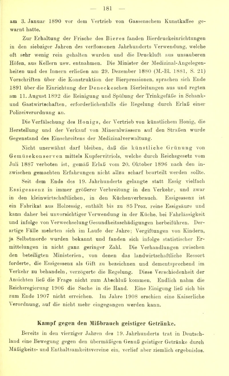 am 3. Januar 1890 vor dem Vertrieb von Gassenschem Kunstkaffee ge- warnt hatte. Zur Erhaltung der Frische des Bieres fanden Bierdruckeinrichtungen in den siebziger Jahren des verflossenen Jahrhunderts Verwendung, welche oft sehr wenig rein gehalten wurden und die Druckluft aus unsauberen Höfen, aus Kellern usw. entnahmen. Die Minister der Medizinal-Angelegen- heiten und des Innern erließen am 29. Dezember 1880 (M.-Bh 1881, S. 21) Vorschriften über die Konstruktion der Bier2:)ressionen. sprachen sich Ende 1891 über die Einrichtung der Deneckeschen Bierleitungen aus und regten am 11. August 1892 die Reinigung und Spülung der Trinkgefäße in Schank- und Gastwirtschaften, erforderlichenfalls die Regelung durch Erlaß einer Polizeiverordnung an. Die Verfälschung des Honigs, der Vertrieb von künstlichem Honig, die Herstellung und der Verkauf von Mineralwässern auf den Straßen wurde Gegenstand des Einschreitens der Medizinal Verwaltung. Nicht unerwähnt darf bleiben, daß die künstliche Grünung von Gemüsekonserven mittels Kupfervitriols, welche durch Reichsgesetz vom Juli 1887 verboten ist, gemäß Erlaß vom 20. Oktober 1896 nach den in- zwischen gemachten Erfahrungen nicht allzu scharf beurteilt werden soUte. Seit dem Ende des 19. Jahrhiinderts gelangte statt Essig vielfach Essigessenz in immer größerer Verbreitung in den Verkehr, und zwar in den kleinwirtsehaftlichen, in den Küchenverbrauch. Essigessenz ist ein Fabrikat aus Holzessig, enthält bis zu 85 Froz. reine Essigsäure und kann daher bei unvorsichtiger Verwendung in der Küche, bei Fahrlässigkeit und infolge von Verwechselung Gesundheitsschädigungeu herbeiführen. Der- artige Fälle mehrten sich im Laufe der Jahre; Vergiftungen von Kindern, ja Selbstmorde wurden bekannt und fanden sich infolge statistischer Er- mittelungen in nicht ganz geringer Zahl. Die Verhandlungen zwischen den beteiligten Ministerien, von denen das landwirtschaftliche Ressort forderte, die Essigessenz als Gift zu bezeichnen und dementsprechend im Verkehr zu behandeln, verzögerte die Regelung. Diese Verschiedenheit der Ansichten ließ die Frage nicht zum Abschluß kommen. Endlich nahm die Reichsregierung 1906 die Sache in die Hand. Eine Einigung ließ sich bis zum Ende 1907 nicht erreichen. Im Jahre 1908 erschien eine Kaiserliche Verordnung, auf die nicht mehr eingegangen werden kann. Kampf gegen den 3Iißbraucli geistiger Getränke. Bereits in den vierziger Jahren des 19. Jahrhunderts trat in Deutsch- land eine Bewegung gegen den übermäßigen Genuß geistiger Getränke durch Mäßigkeits- und Enthaltsamkeitsvereine ein, verlief aber ziemlich ergebnislos.