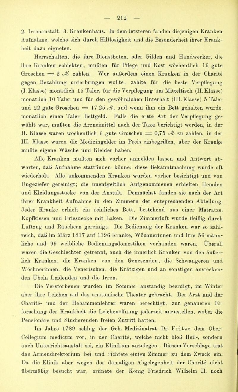 2. Irrenanstalt; 3. Krankenhaus. In dem letzteren fanden diejenigen Kranken Aufnahme, welche sich durch Hilflosigkeit und die Besonderheit ihrer Krank- heit dazu eigneten. Herrschaften, die ihre Dienstboten, oder Gilden und Handwerker, die ihre Kranken schickten, mußten für Pflege und Kost wöchentlich 16 gute Groschen = 2 tZ/l zahlen. Wer aui3erdem einen Kranken in der Charite gegen Bezahlung unterbringen wollte, zahlte für die beste Verpflegung (I.Klasse) monatlich 15 Taler, für die Verpflegung am Mitteltisch (II.Klasse) monatlich 10 Taler und für den gewöhnlichen Unterhalt (III. Klasse) 5 Taler und 22 gute Groschen = 17,25 ^//, und wenn ihm ein Bett gehalten wurde, monatlich einen Taler Bettgeld. Falls die erste Art der Verpflegung ge- wählt war, mußten die Arzneimittel nach der Taxe berichtigt werden, in der II. Klasse waren wöchentlich 6 gute Groschen = 0,75 r^^l zu zahlen, in der III. Klasse waren die Medizingelder im Preis einbegriffen, aber der Kranke mußte eigene Wäsche und Kleider haben. Alle Kranken mußten sich vorher anmelden lassen und Antwort ab- warten, daß Aufnahme stattfinden könne; diese Bekanntmachung wurde oft wiederholt. AUe ankommenden Kranken wurden vorher besichtigt und von Ungeziefer gereinigt; die unentgeltlich Aufgenommenen erhielten Hemden und Kleidungsstücke von der Anstalt. Demnächst fanden sie nach der Art ihrer Krankheit Aufnahme in den Zimmern der entsprechenden Abteilung. Jeder Kranke erhielt ein i'eiuliches Bett, bestehend aus einer Matratze, Kopfkissen und Friesdecke mit Laken. Die Zimmerluft wurde fleißig durch Luftzug und Räuchern gereinigt. Die Bedienung der Kranken war so zahl- reich, daß im März 1817 auf 1196 Kranke, Wöchnerinnen und Irre 56 männ- liche und 99 weibliche Bedienungsdomestiken vorhanden waren. Uberall waren die Geschlechter getrennt, auch die innerlich Kranken von den äußer- lich Kranken, die Kranken von den Genesenden, die Schwangeren und Wöchnerinnen, die Venerischen, die Ki'ätzigen und an sonstigen anstecken- den Übeln Leidenden und die Irren. Die Verstorbenen wurden im Sommer anständig beerdigt, im Winter aber ihre Leichen auf das anatomische Theater gebracht. Der Arzt und der Charite- und der Hebammenlehrer waren berechtigt, zur genaueren Er forschung der Krankheit die Leichenöffnung jederzeit anzustellen, wobei die Pensionäre und Studierenden freien Zutritt hatten. Im Jahre 1789 schlug der Geh. Medizinalrat Dr. Fritze dem Ober- CoUegium medicum vor, in der Charite, welche nicht bloß Heil-, sondern auch Unterrichtsanstalt sei, ein Klinikum anzulegen. Diesem Vorschlage trat das Armendirektorium bei und richtete einige Zimmer zu dem Zweck ein. Da die Klinik aber wegen der damaligen Abgelegenbeit der Charite nicht übermäßig besucht war, ordnete der König Friedrich Wilhelm II. noch