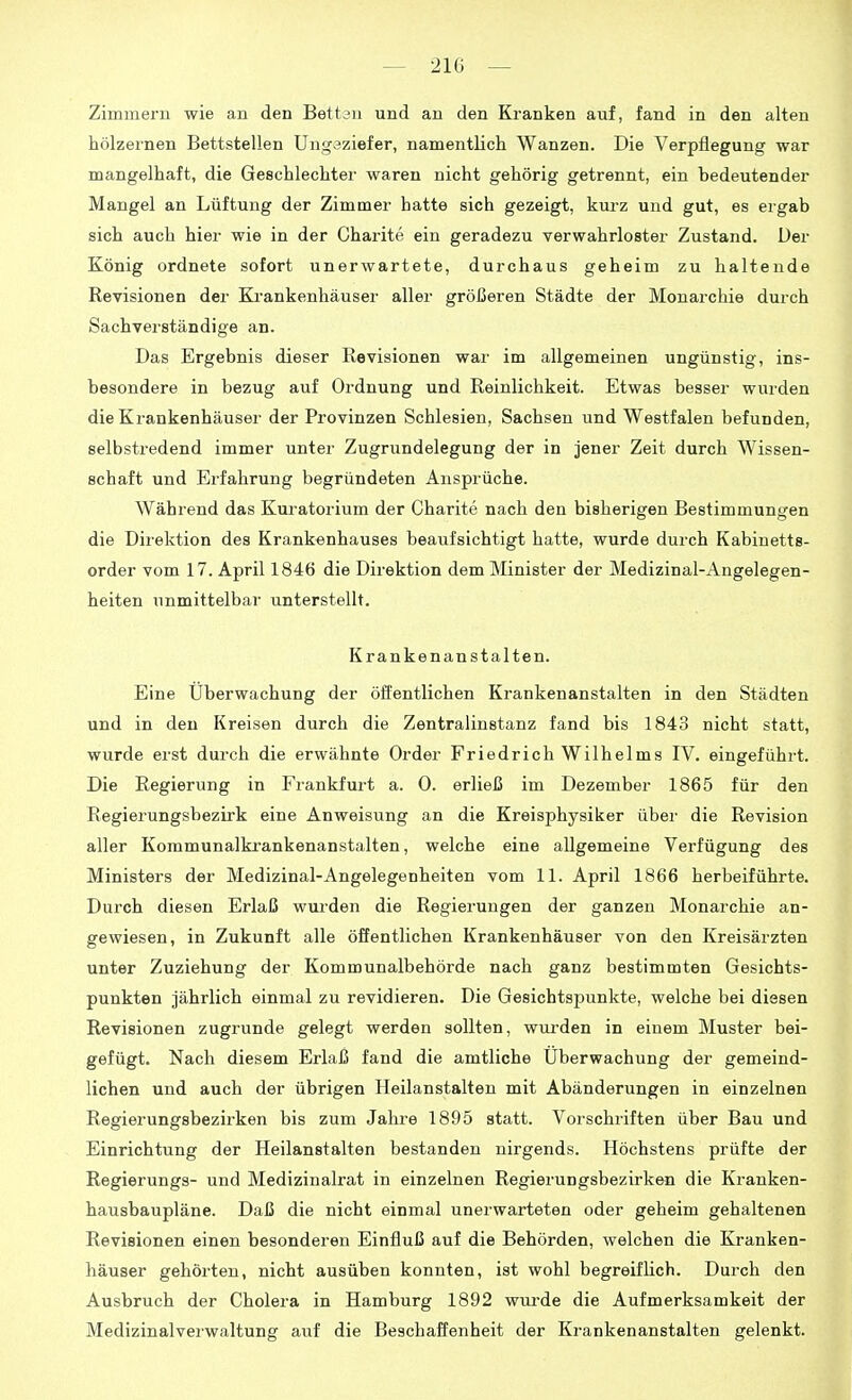 Zimmern wie an den Bettan und an den Kranken auf, fand in den alten hölzernen Bettstellen Ungeziefer, namentlich Wanzen. Die Verpflegung war mangelhaft, die Geschlechter waren nicht gehörig getrennt, ein bedeutender Mangel an Lüftung der Zimmer hatte sich gezeigt, kui-z und gut, es ergab sich auch hier wie in der Charite ein geradezu verwahrloster Zustand. Der König ordnete sofort unerwartete, durchaus geheim zu haltende Revisionen der Ki'ankenhäuser aller größeren Städte der Monarchie durch Sachverständige an. Das Ergebnis dieser Revisionen war im allgemeinen ungünstig, ins- besondere in bezug auf Ordnung und Reinlichkeit. Etwas besser wurden die Krankenhäuser der Provinzen Schlesien, Sachsen und Westfalen befunden, selbstredend immer unter Zugrundelegung der in jener Zeit durch Wissen- schaft und Erfahrung begründeten Ansprüche. Während das Kuratorium der Charite nach den bisherigen Bestimmungen die Direktion des Krankenhauses beaufsichtigt hatte, wurde durch Kabinetts- order vom 17. April 1846 die Direktion dem Minister der Medizinal-Angelegen- heiten unmittelbar unterstellt. Krankenanstalten. Eine Überwachung der öffentlichen Krankenanstalten in den Städten und in den Kreisen durch die Zentralinstanz fand bis 1843 nicht statt, wurde erst durch die erwähnte Order Friedrich Wilhelms IV. eingeführt. Die Regierung in Frankfurt a. 0. erließ im Dezember 1865 für den Regierungsbezirk eine Anweisung an die Kreisphysiker über die Revision aller Kommunalkrankenanstalten, welche eine allgemeine Verfügung des Ministers der Medizinal-Angelegenheiten vom 11. April 1866 herbeiführte. Durch diesen Erlaß wurden die Regierungen der ganzen Monarchie an- gewiesen, in Zukunft alle öffentlichen Krankenhäuser von den Kreisärzten unter Zuziehung der Kommunalbehörde nach ganz bestimmten Gesichts- punkten jährlich einmal zu revidieren. Die Gesichtspunkte, welche bei diesen Revisionen zugrunde gelegt werden sollten, wurden in einem Muster bei- gefügt. Nach diesem Erlaß fand die amtliche Überwachung der gemeind- lichen und auch der übrigen Heilanstalten mit Abänderungen in einzelnen Regierungsbezirken bis zum Jahre 1895 statt. Vorschriften über Bau und Einrichtung der Heilanstalten bestanden nirgends. Höchstens prüfte der Regierungs- und Medizinalrat in einzelnen Regierungsbezirken die Kranken- hausbaupläne. Daß die nicht einmal unerwarteten oder geheim gehaltenen Revisionen einen besonderen Einfluß auf die Behörden, welchen die Kranken- häuser gehörten, nicht ausüben konnten, ist wohl begreifhch. Durch den Ausbruch der Cholera in Hamburg 1892 wurde die Aufmerksamkeit der Medizinalverwaltung auf die Beschaffenheit der Krankenanstalten gelenkt.