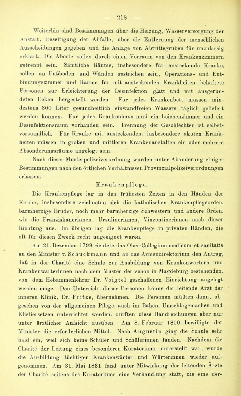 Weiterhin sind Bestimmungen über die Heizung, Wasserversorgung der Anstalt, Beseitigung der Abfälle, über die Entfernung der menscblicben Ausscheidungen gegeben und die Anlage von Abtrittsgruben für unzulässig erklärt. Die Aborte sollen durch einen Vorraum von den Krankenzimmern getrennt sein. Sämtliche Räume, insbesondere für ansteckende Kranke, sollen an Fußböden und Wänden gestrichen sein, Operations- und Ent- bindungszimmer und Räume für mit ansteckenden Krankheiten behaftete Personen zur Erleichterung der Desinfektion glatt und mit ausgerun- deten Ecken hergestellt werden. Für jedes Krankenbett müssen min- destens 300 Liter gesundheitlich einwandfreien Wassers täglich geliefert werden können. Für jedes Krankenhaus muß ein Leichenzimmer und ein Desinfektionsraum vorhanden sein. Trennung der Geschlechter ist selbst- verständlich. Für Kranke mit ansteckenden, insbesondere akuten Krank- heiten müssen in großen und mittleren Krankenanstalten ein oder mehrere Absonderungsräume angelegt sein. Nach dieser Musterpolizeiverordnung wurden unter Abänderung einiger Bestimmungen nach den örtlichen Verhältnissen Provinzialpolizeiverordnungen erlassen. Krankenpflege. Die Krankenpflege lag in den frühesten Zeiten in den Händen der Kirche, insbesondere zeichneten sich die katholischen Krankenpflegeorden, barmherzige Brüder, noch mehr barmherzige Schwestern und andere Orden, wie die Franziskanerinnen, Ursulinerinnen, Vinzentinerinnen nach dieser Richtung aus. Im übrigen lag die Krankenpflege in privaten Händen, die oft für diesen Zweck recht ungeeignet waren. Am 21. Dezember 1799 richtete das Ober-Collegium medicum et sanitatis an den Minister v. Schuckmann und an das Armendirektorium den Antrag, daß in der Charite eine Schule zur Ausbildung von Krankenwärtern und Krankenwärterinnen nach dem Muster der schon in Magdeburg bestehenden, von dem Hebammenlehrer Dr. Voigtei geschaffenen Einrichtung angelegt werden möge. Den Unterricht dieser Personen könne der leitende Arzt der inneren Klinik, Dr. Fritze, übernehmen. Die Personen müßten dann, ab- gesehen von der allgemeinen Pflege, auch im Bähen, Umschlägemachen und Klistiersetzen unterrichtet wei-den, dürften diese Handreichungen aber nur unter ärztlicher Aufsicht ausüben. Am 8. Februar 1800 bewilligte der Minister die erforderlichen Mittel. Nach Augustin ging die Schule sehr bald ein, weil sich keine Schüler und Schülerinnen fanden. Nachdem die Charite der Leitung eines besonderen Kuratoriums unterstellt war, wurde die Ausbildung tüchtiger Krankenwärter und Wärterinnen wieder auf- genommen. Am 31. Mai 1831 fand unter Mitwirkung der leitenden Arzte der Charite seitens des Kuratoriums eine Verhandlung statt, die eine der-