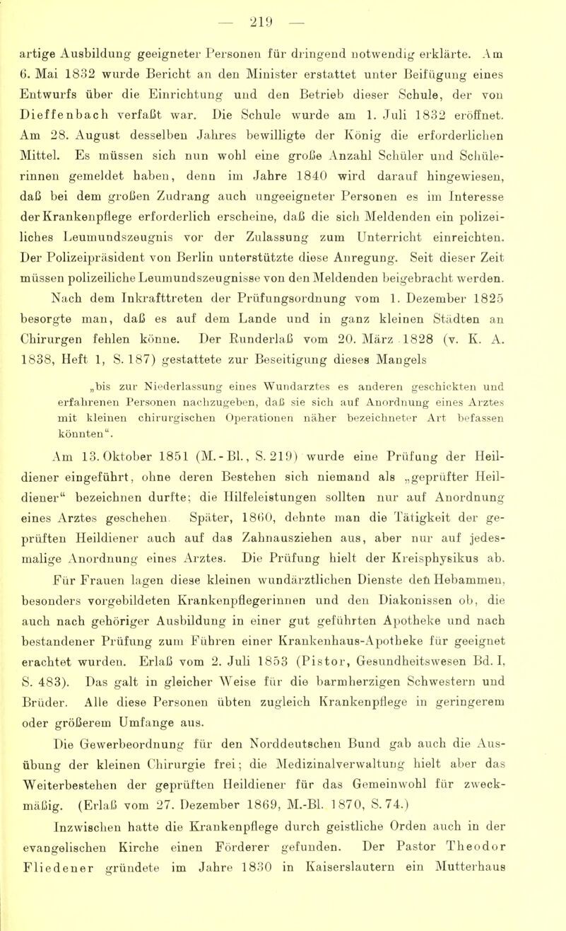 artige Ausbildung geeigneter Personen für diingend notwendig erklärte. Am 6. Mai 1832 wurde Bericht an den Minister erstattet unter Beifügung eines Entwurfs über die Einrichtung und den Betrieb dieser Schule, der von Dieffenbach verfaßt war. Die Schule wurde am 1. Juli 1832 eröffnet. Am 28. August desselben Jahres bewilligte der König die erforderlichen Mittel. Es müssen sich nun wohl eine große Anzahl Schüler und Schüle- rinnen gemeldet haben, denn im Jahre 1840 wird darauf hingewiesen, daß bei dem großen Zudrang auch ungeeigneter Personen es im Interesse der Krankenpflege erfordei'lich erscheine, daß die sich Meldenden ein polizei- liches Leumundszeugnis vor der Zulassung zum Unterricht einreichten. Der Polizeipräsident von Berlin unterstützte diese Anregung. Seit dieser Zeit müssen polizeiliche Leumundszeugnisse von den Meldenden beigebracht werden. Nach dem Inkrafttreten der Prüfungsordnung vom 1. Dezember 1825 besorgte man, daß es auf dem Lande und in ganz kleinen Städten an Chirurgen fehlen könne. Der Runderlaß vom 20. März . 1828 (v. K. A. 1838, Heft 1, S. 187) gestattete zur Beseitigung dieses Mangels „bis zur Niederlassung eines Wundarztes es anderen geschickten und erfahrenen Personen nachzugehen, daß sie sich auf Anordnung eines Arztes mit kleinen chirurgischen Operationen näher bezeichneter Art befassen könnten. Am 13. Oktober 1851 (M.-Bl., S. 219) wurde eine Prüfung der Heil- diener eingeführt, ohne deren Bestehen sich niemand als „geprüfter Heil- diener bezeichnen durfte; die Hilfeleistungen sollten nur auf Anordnung eines Arztes geschehen. Später, 1860, dehnte man die Tätigkeit der ge- prüften Heildiener auch auf das Zahnausziehen aus, aber nur auf jedes- malige Anordnung eines Arztes. Die Prüfung hielt der Kreisphysikus ab. Für Frauen lagen diese kleinen wundärztlichen Dienste deü Hebammen, besonders vorgebildeten Krankenpflegerinnen und den Diakonissen ob, die auch nach gehöriger Ausbildung in einer gut geführten Apotheke und nach bestandener Prüfung zum Führen einer Krankenhaus-Apotheke für geeignet erachtet wurden. Erlaß vom 2. Juli 1853 (Pistor, Gesundheitswesen Bd. I, S. 483). Das galt in gleicher Weise für die barmherzigen Schwestern und Brüder. Alle diese Personen übten zugleich Krankenpflege in geringerem oder größerem Umfange aus. Die Gewerbeordnung für den Norddeutscheu Bund gab auch die Aus- übung der kleinen Chirurgie frei; die ]\Iedizinalverwaltung hielt aber das Weiterbestehen der geprüften Heildiener für das Gemeinwohl für zweck- mäßig. (Erlaß vom 27. Dezember 1869, M.-Bl. 1870, S. 74.) Inzwischen hatte die Krankenpflege durch geistliche Orden auch in der evangelischen Kirche einen Förderer gefunden. Der Pastor Theodor Fliedener gründete im Jahre 1830 in Kaiserslautern ein Mutterhaus