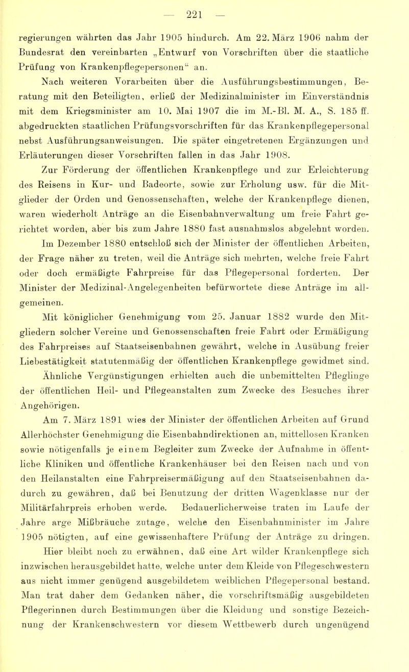 regierungen währten das Jahr 1905 hindurch. Am 22. März 1906 nahm der Bundesrat den vereinbarten „Entwurf von Vorschriften über die staatliche Prüfung von Krankenpflegepersonen an. Nach weiteren Vorarbeiten über die Ausführungsbestimmungen, Be- ratung mit den Beteiligten, erließ der Medizinalminister im Einverständnis mit dem Kriegsminister am 10. Mai 1907 die im M.-Bl. M. A., S. 185 ff. abgedruckten staatlichen Prüfungsvorschriften für das Krankenpflegepersonal nebst Ausführungsanweisungen. Die später eingetretenen Ergänzungen und Erläuterungen dieser Vorschriften fallen in das Jahr 1908. Zur Förderung der öffentlichen Krankenpflege und zur Erleichterung des Reisens in Kur- und Badeorte, sowie zur Erholung usw. für die Mit- glieder der Orden und Genossenschaften, welche der Krankenpflege dienen, waren wiederholt Anträge an die Eisenbahnverwaltung um freie Fahrt ge- richtet worden, aber bis zum Jahre 1880 fast ausnahmslos abgelehnt worden. Im Dezember 1880 entschloß sich der Minister der öffentlichen Arbeiten, der Frage näher zu treten, weil die Anträge sich mehrten, welche freie Fahrt oder doch ermäßigte Fahrpreise für das Pflegepersonal forderten. Der Minister der Medizinal-Angelegenheiten befürwortete diese Anträge im all- gemeinen. Mit königlicher Genehmigung vom 25. Januar 1882 wurde den Mit- gliedern solcher Vereine und Genossenschaften freie Fahrt oder Ermäßigung des Fahrpreises auf Staatseisenbahnen gewährt, welche in Ausübung freier Liebestätigkeit statutenmäßig der öffentlichen Krankenpflege gewidmet sind. Ähnliche Vergünstigungen erhielten auch die unbemittelten Pfleglinge der öffentlichen Heil- und Pflegeanstalten zum Zwecke des Besuches ihrer Angehörigen. Am 7. März 1891 wies der Minister der öffentlichen Arbeiten auf Grund Allerhöchster Genehmigung die Eisenbahndirektionen an, mittellosen Kranken sowie nötigenfalls je einem Begleiter zum Zwecke der Aufnahme in öffent- liche Kliniken und öffentliche Krankenhäuser bei den Reisen nach und von den Heilanstalten eine Fahrpreisermäßigung auf den Staatseisenbahnen da- durch zu gewähren, daß bei Benutzung der dritten Wagenklasse nur der Militärfahrpreis erhoben werde. Bedauerlicherweise traten im Laufe der Jahre arge Mißbräuche zutage, welche den Eisenbahnminister im Jahre 1905 nötigten, auf eine gewissenhaftere Prüfung der Anträge zu dringen. Hier bleibt noch zu erwähnen, daß eine Art wilder Krankenpflege sich inzwischen herausgebildet hatte, welche unter dem Kleidevon Pflegeschwestern aus nicht immer genügend ausgebildetem weiblichen Pflegepersonal bestand. Man trat daher dem Gedanken näher, die vorschriftsmäßig ausgebildeten Pflegerinnen durch Bestimmungen über die Kleidung und sonstige Bezeich- nung der Krankenschwestern vor diesem Wettbewerb durch ungenügend