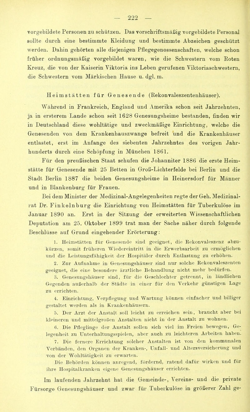 vorgebildete Personen zu schützen. Das vorschriftsmäßig vorgebildete Personal sollte durch eine bestimmte Kleidung und bestimmte Abzeichen geschützt werden. Dahin gehörten alle diejenigen Pflegegenossenschaften, welche schon früher ordnungsmäßig vorgebildet waren, wie die Schwestern vom Eoten Kreuz, die von der Kaiserin Viktoria ins Leben gerufenen Viktoriaschwestern, die Schwestern vom Märkischen Hause u. dgl. m. Heimstätten für Genesende (Rekonvaleszentenhäuser). Während in Frankreich, England und Amerika schon seit Jahrzehnten, ja in ersterem Lande schon seit 1628 Genesungsheime bestanden, finden wir in Deutschland diese wohltätige und zweckmäßige Einrichtung, welche die Genesenden von dem Krankenhauszwange befreit und die Krankenhäuser entlastet, erst im Anfange des siebenten Jahrzehntes des vorigen Jahr- hunderts durch eine Schöpfung in München 1861. Für den preußischen Staat schufen die Johanniter 1886 die erste Heim- stätte für Genesende mit 25 Betten in Groß-Lichterfelde bei Berlin und die Stadt Bei'lin 1887 die beiden Genesungsheime in Heinersdorf für Männer und in Blankenburg für Frauen. Bei dem Minister der Medizinal-Angelegenheiten regte der Geh. Medizinal- rat Dr. Finkelnburg die Einrichtung von Heimstätten für Tuberkulöse im Januar 1890 an. Erst in der Sitzung der erweiterten Wissenschaftlichen Deputation am 25. Oktober 1899 trat man der Sache näher durch folgende Beschlüsse auf Grund eingehender Erörterung: 1. Heimstätten für Genesende sind geeignet, die Rekonvaleszenz abzu- kürzen, somit früheren Wiedereintritt in die Erwerbsarbeit zu ermöglichen und die Leistungsfähigkeit der Hospitäler durch Entlastung zu erhöhen. 2. Zur Aufnahme in Genesungshäuser sind nur solche Kekonvaleszenten geeignet, die eine besondere ärztliche Behandlung nicht mehr bedürfen. 3. Genesungshäuser sind, für die Geschlechter getrennt, in ländlichen Gegenden außerhalb der Städte in einer für den Verkehr günstigen Lage zu errichten. 4. Einrichtung, Verpflegung und Wartung können einfacher und billiger gestaltet werden als in Krankenhäusern. 5. Der Arzt der Anstalt soll leicht zu erreichen sein, braucht aber bei kleineren und mittelgroßen Anstalten nicht in der Anstalt zu wohnen. 6. Die Pfleglinge der Anstalt sollen sieh viel im Freien bewegen, Ge- legenheit zu Unterhaltungsspielen, aber auch zu leichteren Arbeiten haben. 7. Die fernere Errichtung solcher Anstalten ist von den kommunalen Verbänden, den Organen der Kranken-, Unfall- und Altersversicherung und von der Wohltätigkeit zu erwarten. Die Behörden können anregend, fördernd, ratend dafür wirken und für ihre Hospitalkranken eigene Genesungshäuser errichten. Im laufenden Jahrzehnt hat die Gemeinde-, Vereins- und die private Fürsorge Genesungshäuser und zwar für Tuberkulöse in größerer Zahl ge-