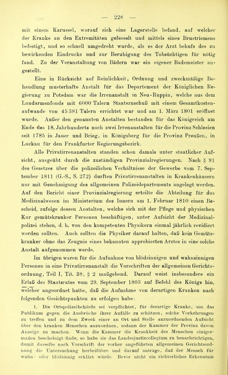 mit einem Karussel, worauf sich eine Lagerstelle befand, auf welcher der Kranke an den Extremitäten gefesselt und mittels eines Brustriemens befestigt, und so schnell umgedreht wurde, als es der Arzt behufs des zu bewirkenden Eindrucks und zur Beruhigung des Tobsüchtigen fm- nötig fand. Zu der Veranstaltung von Bädern war ein eigener Bademeister an- gestellt. Eine in Rücksicht auf Reinlichkeit, Ordnung und zweckmäßige Be- handlung musterhafte Anstalt für das Departement der Königlichen Re- gierung zu Potsdam war die Irrenanstalt in Neu-Ruppin, welche aus dem Landarmenfonds mit 6000 Talern Staatszuschuß mit einem G«samtkosten- aufwande von 45 381 Talern errichtet war und am 1. März 1801 eröffnet wurde. Außer den genannten Anstalten bestanden für das Königreich am Ende des 18. Jahrhunderts noch zwei Irrenanstalten für die Provinz Schlesien seit 1785 in Jauer und Brieg, in Königsberg für die Provinz Preußen, in Luckau für den Frankfurter Regierungsbezirk. Alle Privatirrenanstalten standen schon damals unter staatlicher Auf- sicht, ausgeübt durch die zuständigen Provinzialregierungen. Nach § 91 des Gesetzes über die polizeilichen Verhältnisse der Gewerbe vom 7. Sep- tember 1811 (G.-S., S. 272) durften Privatirrenanstalten in Krankenhäusern nur mit Genehmigung des allgemeinen Polizeidepartements angelegt werden. Auf den Bericht einer Provinzialregierung erteilte die Abteilung für das Medizinalwesen im Ministerium des Innern am 1. Februar 1810 einen Be- scheid, zufolge dessen Anstalten, welche sich mit der Pflege und physischen Kur gemütskranker Personen beschäftigen, unter Aufsicht der Medizinal- polizei stehen, d. h. von den kompetenten Physikern einmal jährlich revidiert werden sollten. Auch sollten die Physiker darauf halten, daß kein Gemüts- kranker ohne das Zeugnis eines bekannten approbierten Arztes in eine solche Anstalt aufgenommen werde. Im übrigen waren für die Aufnahme von blödsinnigen und wahnsinnigen Personen in eine Privatirrenanstalt die Vorschriften der allgemeinen Gerichts- ordnung, Teil I, Tit. 38, § 2 maßgebend. Darauf weist insbesondere ein Erlaß des Staatsrates vom 29. September 1803 auf Befehl des Königs hin, welcher angeordnet hatte, daß die Aufnahme von derartigen Kranken nach folgenden Gesichtspunkten zu erfolgen habe: 1. Die Ortspolizeibehörde sei verpflichtet, für derartige Kranke, um das Publikum gegen die Ausbrüche ihrer Anfälle zu schützen, solche Vorkehrungen zu treffen und zu dem Zweck einer an Ort und Stelle anzuordnenden Aufsicht über den kranken Menschen anzuordnen, sodann der Kammer der Provinz davon Anzeige zu machen. Wenn die Kammer die Krankheit des Menschen einiger- maßen bescheinigt finde, so habe sie das LandesjustizcoUegium zu benachi-ichtigen, damit dasselbe nach Vorschrift der vorher angeführten allgemeinen Gerichtsord- nung die Untersuchung herbeifülire und darauf antrage, daß der Mensch für Wahn- oder blödsinnig erklärt würde. Bevor nicht ein richterliches Erkenntnis