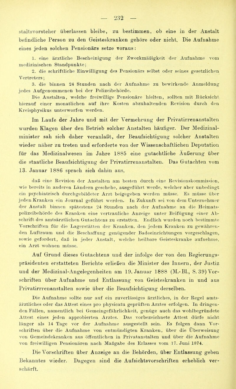 staltsvorsteher überlassen bleibe, zu bestimmen, ob eine in der Anstalt befindliche Person zu den Geisteskranken gehöre oder nicht. Die Aufnahme eines jeden solchen Pensionärs setze voraus: 1. eine ärztliche Bescheinigung der Zweckmäßigkeit der Aufnahme vom medizinischen Standpunkte; 2. die schriftliche Einwilligung des Pensionärs selbst oder seines gesetzlichen Vertreters; 3. die binnen 24 Stunden nach der Aufnahme zu bewirkende Anmeldung jedes Aufgenommenen bei der Polizeibehörde. Die Anstalten, welche freiwillige Pensionäre hielten, sollten mit Eücksicht hierauf einer monatlichen auf ihre Kosten abzuhaltenden Revision durch den Kreisphysikus unterworfen werden. Im Laufe der Jahre und mit der Vermehrung der Privatirrenanstalten wurden Klagen über den Betrieb solcher Anstalten häufiger. Der Medizinal- minister sah sich daher veranlaßt, der Beaufsichtigung solcher Anstalten wieder näher zu treten und erforderte von der Wissenschaftlichen Deputation für das Medizinalwesen im Jahre 1885 eine gutachtliche Äußerung über die staatliche Beaufsichtigung der Privatirrenanstalten. Das Gutachten vom 13. Januar 1886 sprach sich dahin aus, daß eine Revision der Anstalten am besten durch eine Revisionskommission, wie bereits in anderen Ländern geschehe, ausgeführt werde, welcher aber unbedingt ein psychiatrisch durchgebildeter Arzt beigegeben werden müsse. Es müsse über jeden Kranken ein Journal geführt werden. In Zukunft sei von dem Unternehmer der Anstalt binnen spätestens 24 Stunden nach der Aufnahme an die Heimats- polizeibehörde des Kranken eine vertrauliche Anzeige unter Beifügung einer Ab- schrift des amtsärztlichen Gutachtens zu erstatten. Endlich wurden noch bestimmte Vorschriften für die Lagerstätten der Kranken, den jedem Kranken zu gewähren- den Luftraum und die Beschaffung genügender Badeeim-ichtungen vorgeschlagen, sowie gefoi'dert, daß in jeder Anstalt, welche heilbare Geisteskranke aufnehme, ein Arzt wohnen müsse. Auf Grund dieses Gutachtens und der infolge der von den Eegierungs- präsidenten erstatteten Berichte erließen die Minister des Innern, der Justiz und der Medizinai-Angelegenheiten am 19. Januar 1888 (M.-Bl., S. 39) Vor- schriften über Aufnahme und Entlassung von Geisteskranken in und aus Privatirrrenanstalten sowie über die Beaufsichtigung derselben. Die Aufnahme sollte nur auf ein zuverlässiges ärztliches, in der Regel amts- ärztliches oder das Attest eines pro physicatu geprüften Arztes erfolgen. In dringen- den Fällen, namentlich bei Gemeingefährlichkeit, genüge auch das wohlbegründete Attest eines jeden approbierten Arztes. Das vorbezeichnete Attest dürfe nicht länger als 14 Tage vor der Aufnahme ausgestellt sein. Es folgen dann Vor- schriften über die Aufnahme von entmündigten Kranken, über die Überweisung von Gemeindekranken aus öffentlichen in Privatanstalten und über die Aufnahme von freiwilligen Pensionären nach Maßgabe des Erlasses vom 17. Juni 1874. Die Vorschriften über Anzeige an die Behörden, über Entlassung geben Bekanntes wieder. Dagegen sind die Aufsichtsvorschriften erheblich ver- schärft.