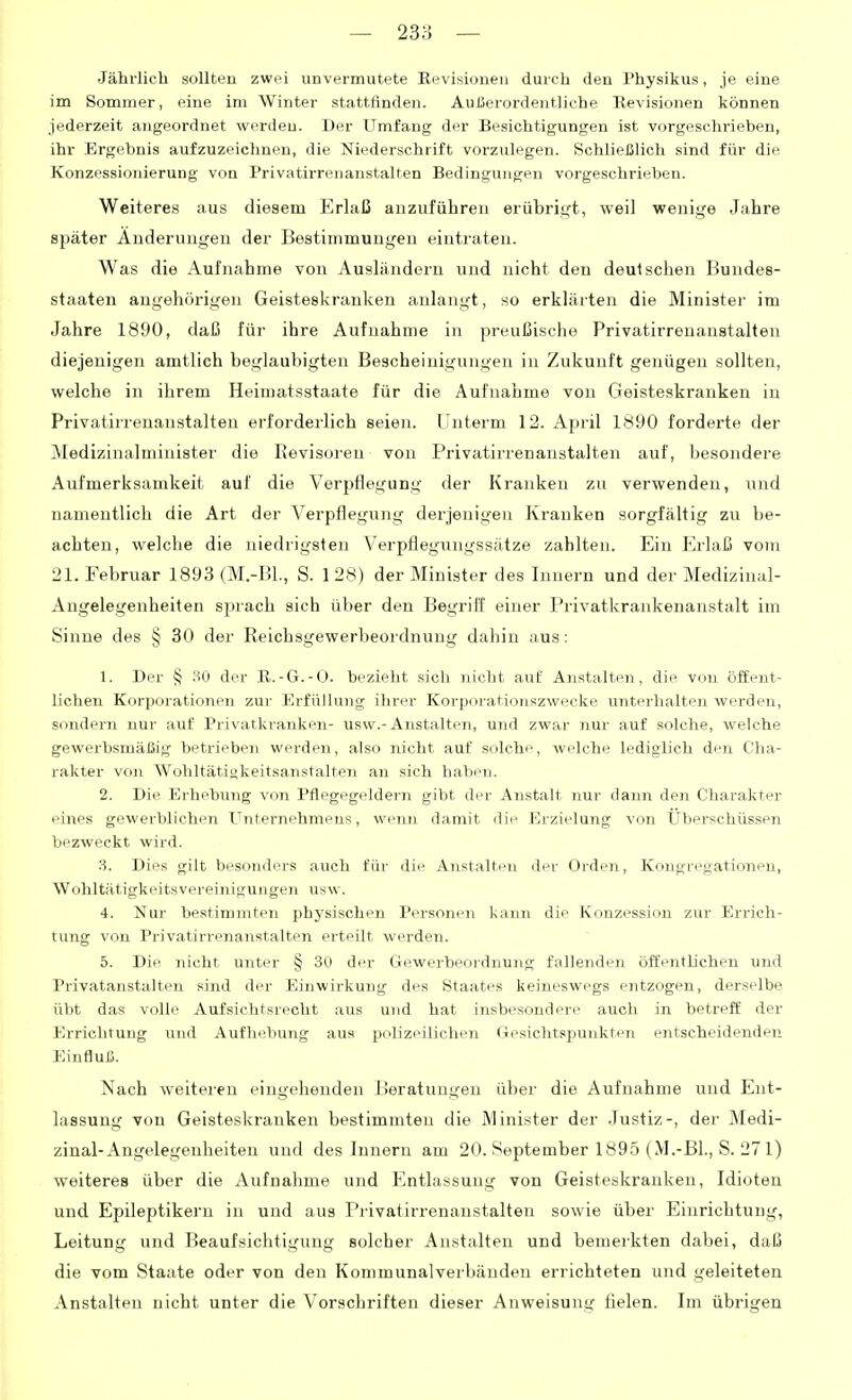 Jährlich sollten zwei unvermutete Revisioueu durch den Physikus, je eine im Sommer, eine im Winter stattfinden. Außerordentliche Revisionen können jederzeit angeordnet werden. Der Umfang der Besichtigungen ist vorgeschrieben, ihr Ergebnis aufzuzeichnen, die Niederschrift vorzulegen. Schließlich sind für die Konzessionierung von Privatirrenanstalten Bedingungen vorgeschrieben. Weiteres aus diesem Erlaß anzuführen erübrigt, weil wenige Jahre später Änderungen der Bestimmungen eintraten. Was die Aufnahme von Ausländern und nicht den deutschen Bundes- staaten augehörigen Geisteskranken anlangt, so erklärten die Minister im Jahre 1890, daß für ihre Aufnahme in preußische Privatirrenanstalten diejenigen amtlich beglaubigten Bescheinigungen in Zukunft genügen sollten, welche in ihrem Heimatsstaate für die Aufnahme von Geisteskranken in Privatirrenanstalten erforderlich seien. Unterm 12. April 1890 forderte der Medizinalminister die Revisoi'en von Privatinenanstalten auf, besondere Aufmerksamkeit auf die Verpflegung der Kranken zu verwenden, und namentlich die Art der Verpflegung derjenigen Kranken sorgfältig zu be- achten, welche die niedrigsten Verpflegungssätze zahlten. Ein Erlaß vom 21. Februar 1893 (M.-BL, S. 128) der Minister des Innern und der Medizinal- Angelegenheiten sprach sich über den Begriff einer Privatkrankenanstalt im Sinne des § 30 der Reichsgewerbeordnung dahin aus: 1. Der § 30 der R.-G.-O. bezieht sich nicht auf Anstalten, die von öffent- lichen Korporationen zur Erfüllung ihrer Korporationszwecke unterhalten werden, sondern nur auf Privatkranken- usw.-Anstalten, und zwar nur auf solche, welche gewerbsmäßig betrieben werden, also nicht auf solche, welche lediglich den Cha- rakter von Wohltätiukeitsanstalten an sich haben. 2. Die Erhebung von Pflegegeldern gibt der Anstalt nur dann den Charakter eines gewerblichen Unternehmens, wenn damit die Erzielung von Uberschüssen bezweckt wird. 3. Dies gilt besonders auch für die Anstalten der Orden, Kongregationen, Wohltätigkeitsvereinigungen usw. 4. Nur bestimmten physischen Personen kann die Konzession zur Errich- tung von Privatirrenanstalten erteilt werden. 5. Die nicht unter § 30 der Ciewerbeordnung fallenden öffentlichen und Privatanstalten sind der Einwirkung des Staates keineswegs entzogen, derselbe übt das volle Aufsichtsrecht aus und hat insbesondere auch in betreff der Errichtung und Aufliel)ung aus polizeilichen Gesichtspunkten entscheidenden Einfluß. Nach weiteren eingehenden Beratungen über die Aufnahme und Ent- lassung von Geisteskranken bestimmten die Minister der Justiz-, der Medi- zinal-Angelegenheiten und des Innern am 20. September 1895 (M.-Bl., S. 271) weiteres über die Aufnahme und Entlassung von Geisteskranken, Idioten und Epileptikern in und aus Privatirrenanstalten sowie über Einrichtung, Leitung und Beaufsichtigung solcher Anstalten und bemerkten dabei, daß die vom Staate oder von den Kommunalverbändeu errichteten und geleiteten Anstalten nicht unter die Vorschriften dieser Anweisung fielen. Im übrigen