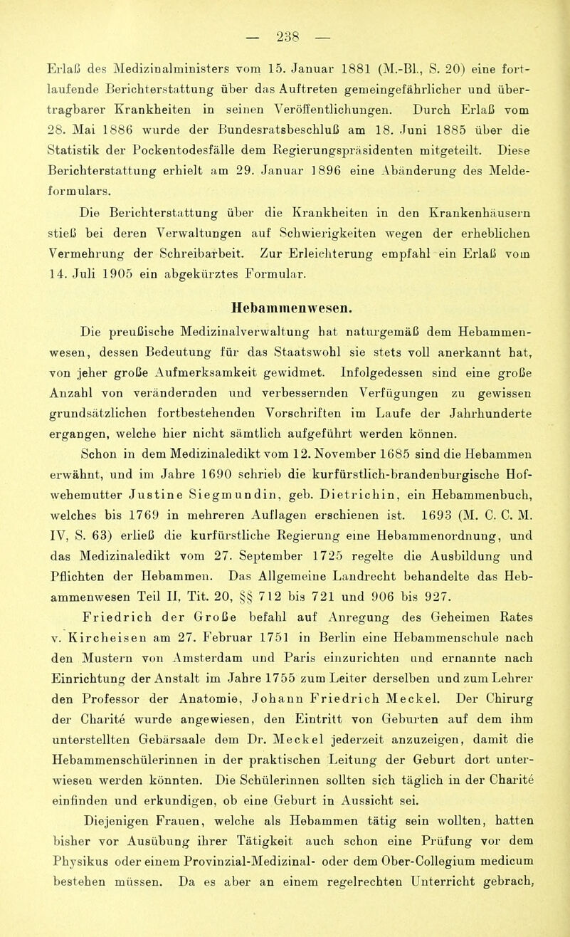 Erlaß des Medizinalministers vom 15. Januar 1881 (M.-Bl,, S. 20) eine fort- laufende Berichterstattung über das Auftreten gemeingefährlicher und über- tragbarer Krankheiten in seinen Veröffentlichungen. Durch Erlaß vom 28. Mai 1886 wurde der Bundesratsbeschluß am 18. .Juni 1885 über die Statistik der Pockentodesfälle dem Regierungspräsidenten mitgeteilt. Diese Berichterstattung erhielt am 29. Januar 1896 eine Abänderung des Melde- formulars. Die Berichterstattung über die Krankheiten in den Krankenhäusern stieß bei deren Verwaltungen auf Schwierigkeiten wegen der erheblichen Vermehrung der Schreibarbeit. Zur Erleichterung empfahl ein Erlaß vom 14. Juli 1905 ein abgekürztes Formular. Hebaminenwesen. Die preußische Medizinalverwaltung hat natiirgemäß dem Hebammen- wesen, dessen Bedeutung für das Staatswohl sie stets voll anerkannt hat, von jeher große Aufmerksamkeit gewidmet. Infolgedessen sind eine große Anzahl von verändernden und verbessernden Verfügungen zu gewissen grundsätzlichen fortbestehenden Vorschriften im Laufe der Jahrhunderte ergangen, welche hier nicht sämtlich aufgeführt werden können. Schon in dem Medizinaledikt vom 12. November 1685 sind die Hebammen erwähnt, und im Jahre 1690 schrieb die kurfürstlich-brandenburgische Hof- wehemutter Justine Siegmundin, geb. Dietrichin, ein Hebammenbuch, welches bis 1769 in mehreren Auflagen erschienen ist. 1693 (M. C. C. M. IV, S. 63) erließ die kurfürstliche Regierung eine Hebaramenordnung, und das Medizinaledikt vom 27. September 1725 regelte die Ausbildung und Pflichten der Hebammen. Das Allgemeine Landrecht behandelte das Heb- ammenwesen Teil II, Tit. 20, §§712 bis 721 und 906 bis 927. Friedrich der Große befahl auf Anregung des Geheimen Rates v. Kircheisen am 27. Februar 1751 in Berlin eine Hebammenschule nach den Mustern von Amsterdam und Paris einzurichten und ernannte nach Einrichtung der Anstalt im Jahre 1755 zum Leiter derselben und zum Lehrer den Professor der Anatomie, Johann Friedrich Meckel. Der Chirurg der Charite wurde angewiesen, den Eintritt von Geburten auf dem ihm unterstellten Gebärsaale dem Dr. Meckel jederzeit anzuzeigen, damit die Hebammenschülerinnen in der praktischen Leitung der Geburt dort unter- wiesen werden könnten. Die Schülerinnen sollten sich täglich in der Charite einfinden und erkundigen, ob eine Geburt in Aussicht sei. Diejenigen Frauen, welche als Hebammen tätig sein wollten, hatten bisher vor Ausübung ihrer Tätigkeit auch schon eine Prüfung vor dem Physikus oder einem Provinzial-Medizinal- oder dem Ober-GoUegium medicum bestehen müssen. Da es aber an einem regelrechten Unterricht gebrach,