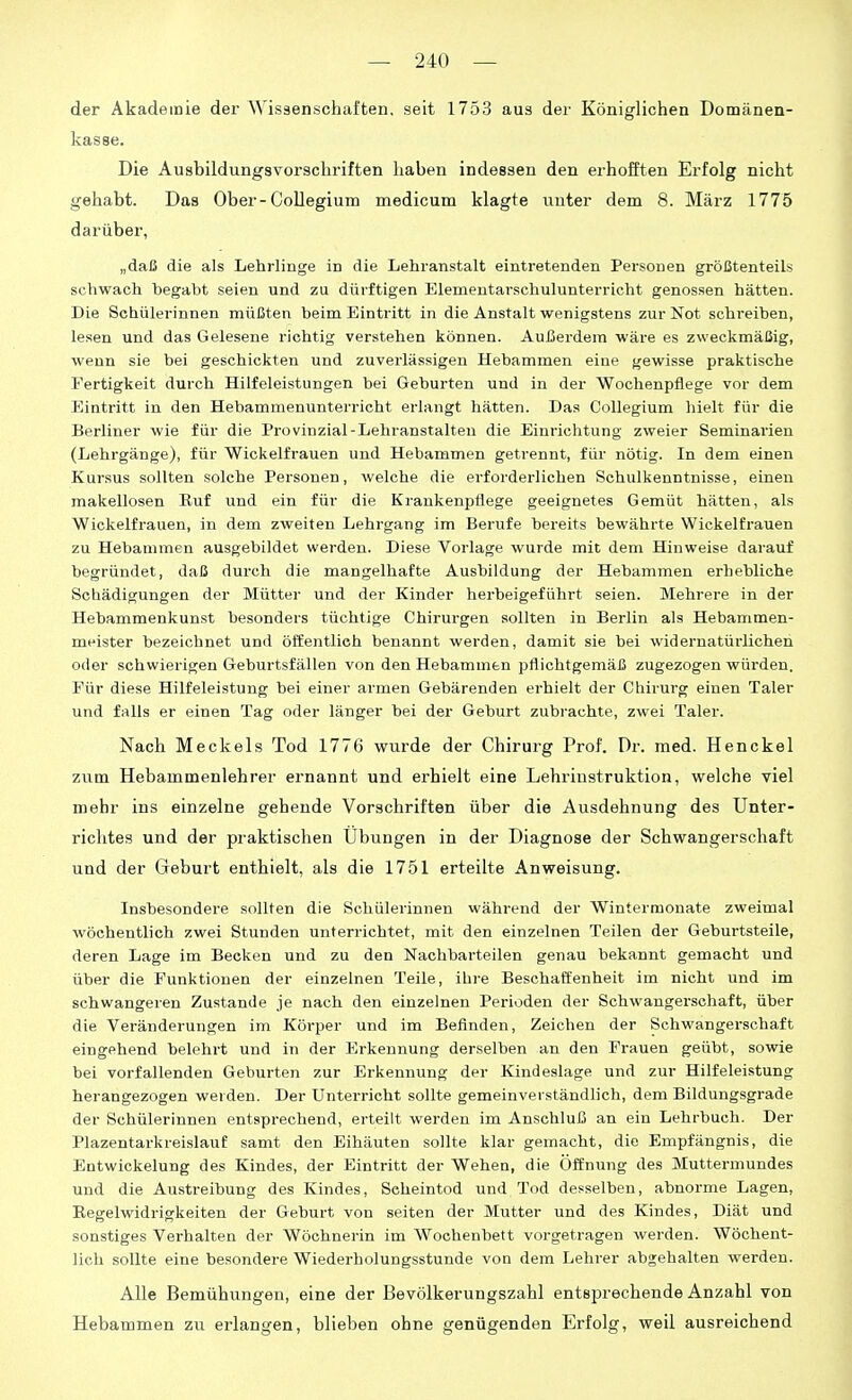 der Akademie dez* Wisäenschaften, seit 1753 aus der Königlichen Domänen- kasse. Die Ausbildungsvorschriften haben indessen den erhofften Erfolg nicht gehabt. Das Ober-Collegium medicum klagte unter dem 8. März 1775 darüber, „daß die als Lehrlinge in die Lehranstalt eintretenden Personen größtenteils schwach begabt seien und zu dürftigen Elementarschulunterricht genossen hätten. Die Schülerinnen müßten beim Eintritt in die Anstalt wenigstens zur Not schreiben, lesen und das Gelesene richtig verstehen können. Aui3erdem wäre es zweckmäßig, wenn sie bei geschickten und zuverlässigen Hebammen eine gewisse praktische Fertigkeit durch Hilfeleistungen bei Geburten und in der Wochenpflege vor dem Eintritt in den Hebammenunterricht erlangt hätten. Das Collegium hielt für die Berliner wie für die Provinzial-Lehranstalten die Einrichtung zweier Seminarien (Lehrgänge), für Wickelfrauen und Hebammen getrennt, für nötig. In dem einen Kursus sollten solche Personen, welche die erforderlichen Schulkenntnisse, einen makellosen Ruf und ein für die Krankenpflege geeignetes Gemüt hätten, als Wickelfrauen, in dem zweiten Lehrgang im Berufe bereits bewährte Wickelfrauen zu Hebammen ausgebildet werden. Diese Vorlage wurde mit dem Hinweise darauf begründet, daß durch die mangelhafte Ausbildung der Hebammen erhebliche Schädigungen der Mütter und der Kinder herbeigeführt seien. Mehrere in der Hebammenkunst besonders tüchtige Chirurgen sollten in Berlin als Hebammen- meister bezeichnet und öffentlieh benannt werden, damit sie bei widernatürlichen oder schwierigen Geburtsfällen von den Hebammen pflichtgemäß zugezogen würden. Für diese Hilfeleistung bei einer armen Gebärenden erhielt der Chirurg einen Taler und falls er einen Tag oder länger bei der Geburt zubrachte, zwei Taler. Nach Meckels Tod 1776 wurde der Chirurg Prof. Dr. med. Henckel zum. Hebammenlehrer ernannt und erhielt eine Lehriustruktion, welche viel mehr ins einzelne gehende Vorschriften über die Ausdehnung des Unter- richtes und der praktischen Übungen in der Diagnose der Schwangerschaft und der Geburt enthielt, als die 1751 erteilte Anweisung. Insbesondere sollten die Schülerinnen während der Winterraonate zweimal wöchentlich zwei Stunden unterrichtet, mit den einzelnen Teilen der Geburtsteile, deren Lage im Becken und zu den Nachbarteilen genau bekannt gemacht und über die Funktionen der einzelnen Teile, ihre Beschaffenheit im nicht und im schwangeren Zustande je nach den einzelnen Perioden der Schwangerschaft, über die Veränderungen im Körper und im Befinden, Zeichen der Schwangerschaft eingehend belehrt und in der Erkennung derselben an den Frauen geübt, sowie bei vorfallenden Geburten zur Erkennung der Kindeslage und zur Hilfeleistung herangezogen weiden. Der Unterricht sollte gemeinverständlich, dem Bildungsgrade der Schülerinnen entsprechend, erteilt werden im Anschluß an ein Lehrbuch. Der Plazentarkreislauf samt den Eihäuten sollte klar gemacht, die Empfängnis, die Entwickelung des Kindes, der Eintritt der Wehen, die Öffnung des Muttermundes und die Austreibung des Kindes, Seheintod und Tod desselben, abnorme Lagen, Eegelwidrigkeiten der Geburt von selten der Mutter und des Kindes, Diät und sonstiges Verhalten der Wöchnerin im Wochenbett vorgetragen werden. Wöchent- lich sollte eine besondere Wiederholungsstunde von dem Lehrer abgehalten wei-den. Alle Bemühungen, eine der Bevölkerungszahl entsprechende Anzahl von Hebammen zu erlangen, blieben ohne genügenden Erfolg, weil ausreichend