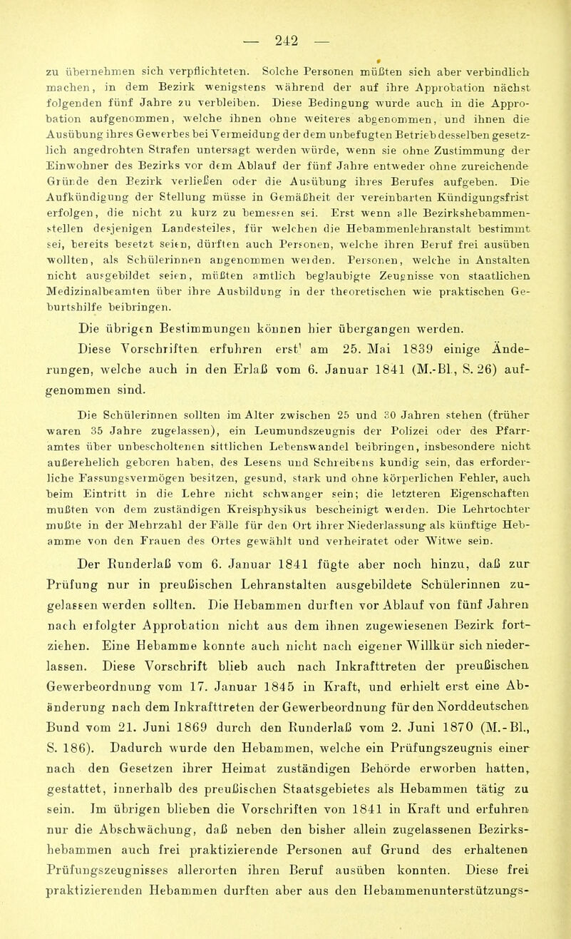 zu übernehmen sicli verpflichteten. Solche Personen müiäten sich aber verbindlich machen, in dem Bezirk wenigstens -während der auf ihre Approbation nächst folgenden fünf Jahre zu verbleiben. Diese Bedingung wurde auch in die Appro- bation aufgenommen, welche ihnen ohne weiteres abgenommen, und ihnen die Ausübung ihres Gewerbes bei Vermeidung der dem unbefugten Betrieb desselben gesetz- lich angedrohten Strafen untersagt werden würde, wenn sie ohne Zustimmung der Einwohner des Bezirks vor dem Ablauf der fünf Jahre entweder ohne zureichende Grürde den Bezirk verliei^en oder die Ausübung ihres Berufes aufgeben. Die Aufkündigung der Stellung müsse in Gemäßheit der vereinbarten Kündigungsfrist erfolgen, die nicht zu kurz zu bemesfen sei. Erst wenn alle Bezirkshebammen- stellen desjenigen Landesteiles, für welchen die Hebammenlehranstalt bestimmt sei, bereits besetzt seien, dürften auch Personen, welche ihren Beruf frei ausüben wollten, als Schülerinnen angenommen weiden. Personen, welche in Anstalten nicht ausgebildet seien, müßten amtlich beglaubigte Zeugnisse von staatlichen Medizinalbeamten über ihre Ausbildung in der theoretischen wie praktischen Ge- burtshilfe beibringen. Die übrigen Beslimmungeii köriEen hier übergangen werden. Diese Vorschriften erfuhren erst' am 25. Mai 1839 einige Ände- rungen, welche auch in den Erlaß vom 6. Januar 1841 (M.-Bl., S. 26) auf- genommen sind. Die Schülerinnen sollten im Alter zwischen 25 und 20 Jahren stehen (früher waren 35 Jahre zugelassen), ein Leumundszeugnis der Polizei oder des Pfarr- amtes über unbescholtenen sittlichen Lebenswandel beibringen, insbesondere nicht außerehelich geboren haben, des Lesens und Schreibens kundig sein, das erforder- liche Fassungsvermögen besitzen, gesund, stark und ohne körperlichen Fehler, auch beim Eintritt in die Lehre nicht schwanger sein; die letzteren Eigenschaften mußten von dem zuständigen Kreisphysikus bescheinigt werden. Die Lehrtochter mußte in der Mehrzahl der Fälle für den Ort ihrer Niederlassung^ als künftige Heb- amme von den Frauen des Ortes gewählt und veiheiratet oder Witwe sein. Der Eunderlaß vom 6. Januar 1841 fügte aber noch hinzu, daß zur Prüfung nur in preußischen Lehranstalten ausgebildete Schülerinnen zu- gelassen werden sollten. Die Hebammen durften vor Ablauf von fünf Jahren nach eifolgter Approbation nicht aus dem ihnen zugewiesenen Bezirk fort- ziehen. Eine Hebamme konnte auch nicht nach eigener Willkür sich nieder- lassen. Diese Vorschrift blieb auch nach Inkrafttreten der preußischen Gewerbeordnung vom 17. Januar 1845 in Kraft, und erhielt erst eine Ab- änderung nach dem Inkrafttreten der Gewerbeordnung für den Norddeutschen. Bund vom 21. Juni 1869 durch den Runderlaß vom 2. Juni 1870 (M.-BL, S. 186). Dadurch wurde den Hebammen, welche ein Prüfungszeugnis einer nach den Gesetzen ihrer Heimat zuständigen Behörde erworben hatten^ gestattet, innerhalb des preußischen Staatsgebietes als Hebammen tätig zu sein. Im übrigen blieben die Vorschriften von 1841 in Kraft und erfuhren nur die Abschwächung, daß neben den bisher allein zugelassenen Bezirks- hebammen auch frei praktizierende Personen auf Grund des erhaltenen Prüfungszeugnisses allerorten ihren Beruf ausüben konnten. Diese frei praktizierenden Hebammen durften aber aus den Hebammenunterstützungs-