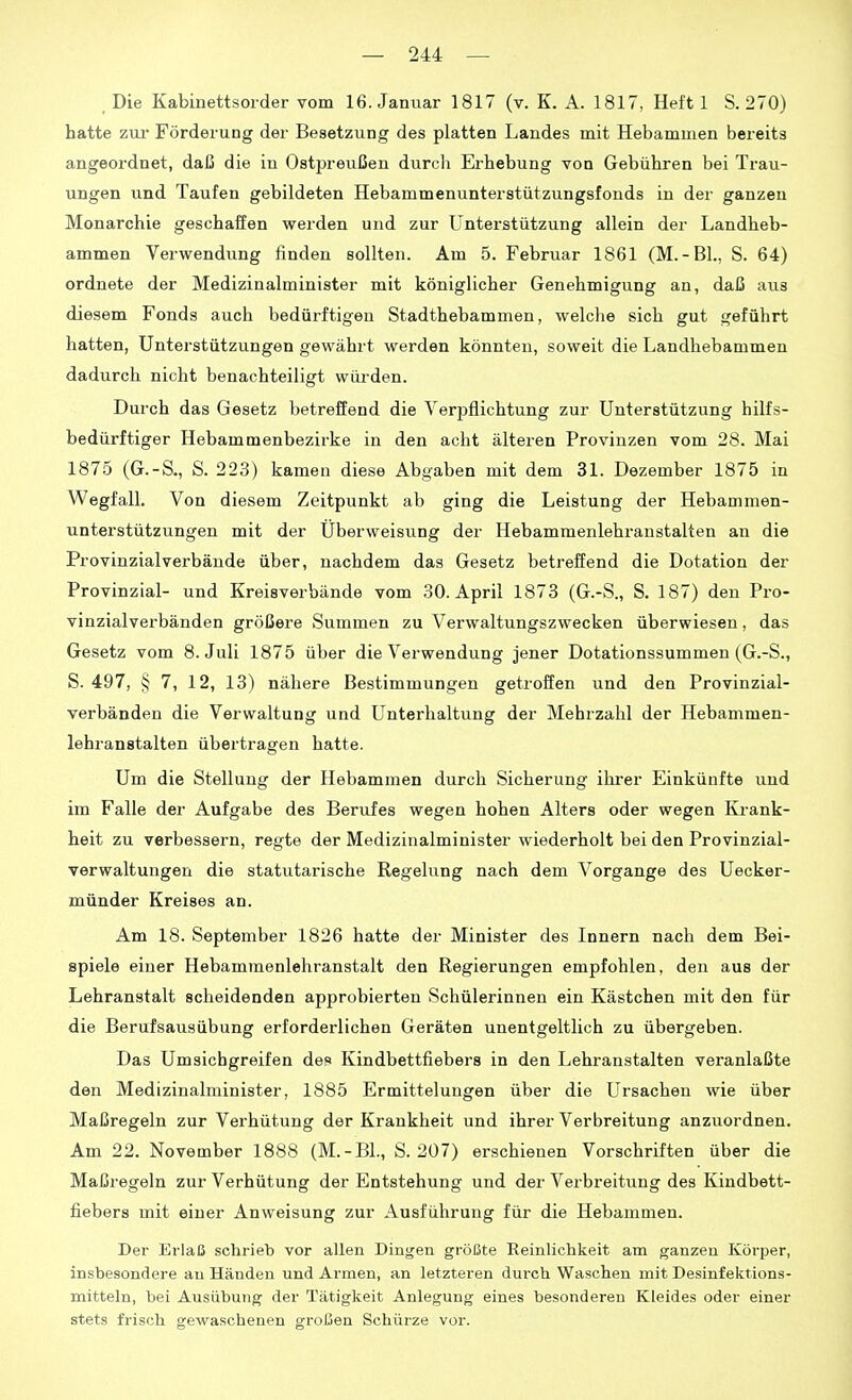 _ Die Kabinettsorder vom 16. Januar 1817 (v. K. A. 1817, Heft 1 S. 270) hatte ziu- Förderung der Besetzung des platten Landes mit Hebammen bereits angeordnet, daß die in Ostpreußen durcli Erhebung von Gebühren bei Trau- ungen und Taufen gebildeten Hebammenunterstützungsfonds in der ganzen Monarchie geschaffen werden und zur Unterstützung allein der Landheb- ammen Verwendung finden sollten. Am 5. Februar 1861 (M.-Bl., S. 64) ordnete der Medizinalminister mit königlicher Genehmigung an, daß aus diesem Fonds auch bedürftigen Stadthebammen, welche sich gut geführt hatten, Unterstützungen gewährt werden könnten, soweit die Landhebammen dadurch nicht benachteiligt würden. Durch das Gesetz betreffend die Verpflichtung zur Unterstützung hilfs- bedürftiger Hebammenbezirke in den acht älteren Provinzen vom 28. Mai 1875 (G.-S., S. 223) kamen diese Abgaben mit dem 31. Dezember 1875 in Wegfall. Von diesem Zeitpunkt ab ging die Leistung der Hebammen- unterstützungen mit der Uberweisung der Hebammenlehranstalten an die Provinzialverbände über, nachdem das Gesetz betreffend die Dotation der Provinzial- und Kreisverbände vom 30. April 1873 (G.-S., S. 187) den Pro- vinzialverbänden größere Summen zu Verwaltungszwecken überwiesen, das Gesetz vom S.Juli 1875 über die Verwendung jener Dotationssummen (G.-S., S. 497, § 7, 12, 13) nähere Bestimmungen getroffen und den Provinzial- verbänden die Verwaltung und Unterhaltung der Mehrzahl der Hebammen- lehranstalten übertragen hatte. Um die Stellung der Hebammen durch Sicherung ihrer Einkünfte und im Falle der Aufgabe des Berufes wegen hohen Alters oder wegen Krank- heit zu verbessern, regte der Medizinalminister wiederholt bei den Provinzial- verwaltungen die statutarische Regelung nach dem Vorgange des Uecker- münder Kreises an. Am 18. September 1826 hatte der Minister des Innern nach dem Bei- spiele einer Hebammenlehranstalt den Regierungen empfohlen, den aus der Lehranstalt scheidenden approbierten Schülerinnen ein Kästchen mit den für die Berufsausübung erforderlichen Geräten unentgeltlich zu übergeben. Das Umsichgreifen de? Kindbettfiebera in den Lehranstalten veranlaßte den Medizinalminister, 1885 Ermittelungen über die Ursachen wie über Maßregeln zur Verhütung der Krankheit und ihrer Verbreitung anzuordnen. Am 22. November 1888 (M.-BL, S. 207) erschienen Vorschriften über die Maßregeln zur Verhütung der Entstehung und der Verbreitung des Kindbett- fiebers mit einer Anweisung zur Ausführung für die Hebammen. Der Erlaß schrieb vor allen Dingen größte Eeinlichkeit am ganzen Körper, insbesondere au Händen und Armen, an letzteren durch Waschen mit Desinfektions- mitteln, bei Ausübung der Tätigkeit Anlegung eines besonderen Kleides oder einer stets frisch gewaschenen großen Schürze vor.