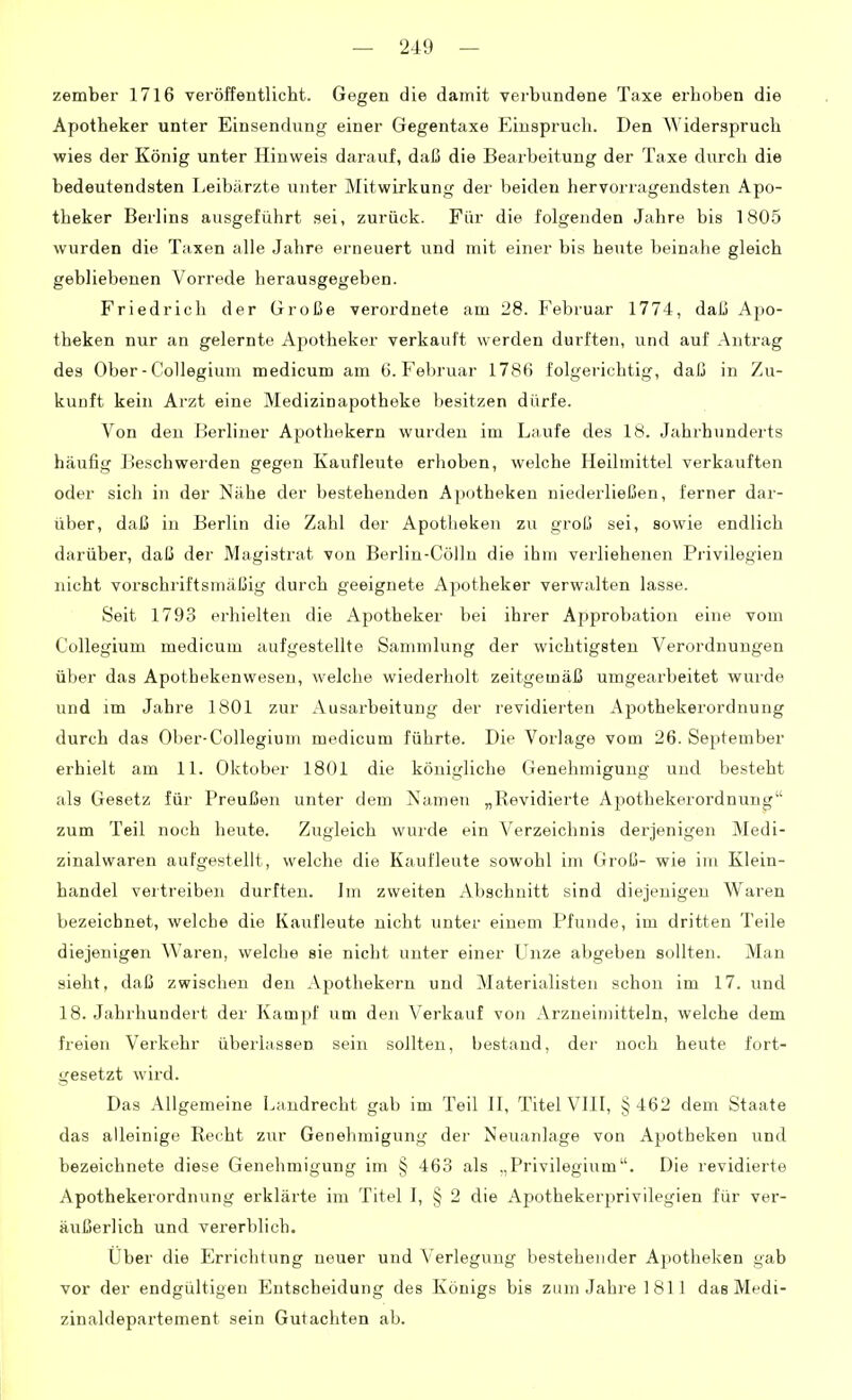 zember 1716 veröffentlicht. Gegen die damit verbundene Taxe erhoben die Apotheker unter Einsendung einer Gegentaxe Einspruch. Den Widerspruch wies der König unter Hinweis darauf, daß die Bearbeitung der Taxe durch die bedeutendsten Leibärzte unter Mitwirkung der beiden hervorragendsten Apo- theker Berlins ausgeführt sei, zurück. Für die folgenden Jahre bis 1805 wurden die Taxen alle Jahre erneuert und mit einer bis heute beinahe gleich gebliebenen Vorrede herausgegeben. Friedrich der Große verordnete am 28. Februar 1774, daß Apo- theken nur an gelernte Apotheker verkauft werden durften, und auf Antrag des Ober-Collegium medicum am 6. Februar 1786 folgerichtig, daß in Zu- kunft kein Arzt eine Medizinapotheke besitzen dürfe. Von den Berliner Apothekern wurden im Laufe des 18. Jahrhunderts häufig I^eschwei'den gegen Kaufleute erhoben, welche Heilmittel verkauften oder sich in der Nähe der bestehenden Apcjtheken niederließen, ferner dar- über, daß iu Berlin die Zahl der Apotheken zu grolj sei, sowie endlich darüber, daß der Magistrat von Berlin-Cölln die ihm verliehenen Pi'ivilegien nicht vorschriftsmäßig durch geeignete Apotheker verwalten lasse. Seit 1793 erhielten die Apotheker bei ihrer Approbation eine vom Collegium medicum aufgestellte Sammlung der wichtigsten Verordnungen über das Apothekenweseu, welche wiederholt zeitgemäß umgearbeitet wurde und im Jahre 1801 zur Ausarbeitung der revidierten Apothekerordnung durch das Ober-Collegium medicum führte. Die Vorlage vom 26. September erhielt am 11. Oktober 1801 die königliche Genehmigung und besteht als Gesetz für Preußen unter dem Namen „Revidierte Apothekerordnung zum Teil noch heute. Zugleich wurde ein Verzeichnis derjenigen Medi- zinalwaren aufgestellt, welche die Kaufleute sowohl im Groß- wie im Klein- handel vertreiben durften. Im zweiten Abschnitt sind diejenigen Waren bezeichnet, welche die Kaufleute nicht unter einem Pfunde, im dritten Teile diejenigen Waren, welche sie nicht unter einer Unze abgeben sollten. Man sieht, daß zwischen den Apothekern und Materialisten schon im 17. und 18. Jahrhundert der Kampf um den Verkauf von Arzneimitteln, welche dem freien Verkehr überlassen sein sollten, bestand, der noch heute fort- gesetzt wird. Das Allgemeine Landrecht gab im Teil 11, Titel VIII, § 462 dem Staate das alleinige Recht zur Genehmigung der Neuanlage von Apotheken und bezeichnete diese Genehmigung im § 463 als „Privilegium. Die revidierte Apothekerordnung erklärte im Titel I, § 2 die Apothekerprivilegien für ver- äußerlich und vererblich. Uber die Errichtung neuer und Verlegung bestehender Apotheken gab vor der endgültigen Entscheidung des Königs bis zum Jahre 1811 das Medi- zinaldepartement sein Gutachten ab.