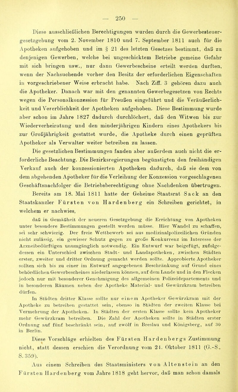 Diese ausschließlichen Berechtigungen wurden durch die Gewerbesteuer- gesetzgebung vom 2. November 1810 und 7. September 1811 auch für die Apotheken aufgehoben und im § 21 des letzten Gesetzes bestimmt, daß zu denjenigen Gewerben, welche bei ungeschicktem Betriebe gemeine Gefahr mit sich bringen usw., nur dann Gewerbescheine erteilt werden durften, wenn der Nachsuchende vorher den Besitz der erforderlichen Eigenschaften in vorgeschriebener Weise erbracht habe. Nach Ziff. 3 gehören dazu auch die Apotheker. Danach war mit den genannten Gewerbegesetzen von Rechts wegen die Personalkonzession für Preußen eingeführt und die Veräußerlich- keit und Vererblichkeit der Apotheken aufgehoben. Diese Bestimmung wurde aber schon im Jahre 1827 dadurch durchlöchert, daß den Witwen bis zur Wiederverheii'atung und den minderjährigen Kindern eines Apothekers bis zur Großjährigkeit gestattet wurde, die Apotheke durch einen geprüften Apotheker als Verwalter weiter betreiben zu lassen. Die gesetzlichen Bestimmungen fanden aber außerdem auch nicht die er- forderliche Beachtung. Die Bezirksregierungen begünstigten den freihändigen Verkauf auch der konzessionierten Apotheken dadurch, daß sie dem von dem abgehenden Apotheker für die Verleihung der Konzession vorgeschlagenen Geschäftsnachfolger die Betriebsberechtigung ohne Nachdenken übertrugen. Bereits am 18. Mai 1811 hatte der Geheime Staatsrat Sack an den Staatskanzler Fürsten von Hardenberg ein Schreiben gerichtet, in welchem er nachwies, daß in Oemäßheit der neueren Gesetzgebung die Errichtung von Apotheken unter besondere Bestimmungen gestellt werden müsse. Hier Wandel zu schaffen, sei sehr schwierig. Der freie Wettbewerb sei aus medizinalpolizeilichen Gründen nicht zulässig, ein gewisser Schutz gegen zu große Konkurrenz im Interesse der Arzneibediirftigen unumgänglich notwendig. Eiu Entwurf war beigefügt, zufolge- dessen ein Unterschied zwischen Stadt- und Landapotheken, zwischen Städten erster, zweiter und dritter Ordnung gemacht werden sollte. Appi-obierte Apotheker sollten sich bis zu einer im Entwurf angegebenen Beschränkung auf Grund eines behördlichen Gewerbescheines niederlassen können, auf dem Lande und in den Flecken jedoch nur mit besonderer Genehmigung des allgemeinen Polizeidepartements und in besonderen Räumen neben der Apotheke Material- und Gewürzkram betreiben dürfen. In Städten dritter Klasse sollte nur einem Apotheker Gewürzkram mit der Apotheke zu betreiben gestattet sein, ebenso in Städten der zweiten Klasse bei Vermehrung der Apotheken. In Städten der ersten Klasse sollte kern Apotheker mehr Gewürzkram betreiben. Die Zahl der Apotheken sollte in Städten erster Ordnung auf fünf beschränkt sein, auf zwölf in Breslau und Königsberg, auf 30 in Berlin. Diese Vorschläge erhielten des Fürsten Hardenbergs Zustimmung nicht, statt dessen erschien die Verordnung vom 24. Oktober 1811 (G.-S., S. 359). Aus einem Schreiben des Staatsministers von Altenstein an den Fürsten Hardenberg vom Jahre 1818 geht hervor, daß man schon damals