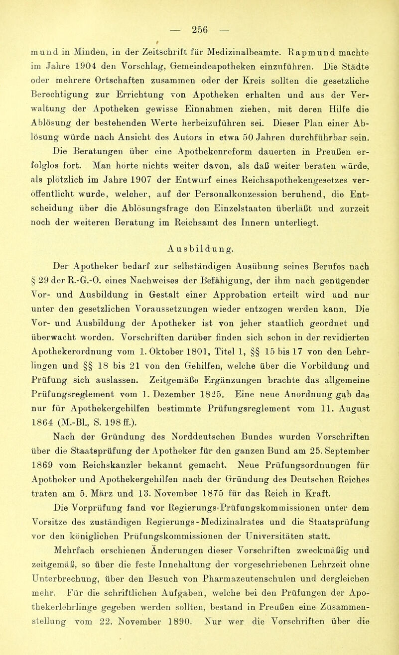 mund in Minden, in der Zeitschrift für Medizinalbeamte. Rapmund machte im Jahre 1904 den Vorschlag, Gemeindeapotheken einzuführen. Die Städte oder mehrere Ortschaften zusammen oder der Kreis sollten die gesetzliche Berechtigung zur Errichtung von Apotheken erhalten und aus der Ver- waltung der Apotheken gewisse Einnahmen ziehen, mit deren Hilfe die Ablösung der bestehenden Werte herbeizuführen sei. Dieser Plan einer Ab- lösung würde nach Ansicht des Autors in etwa 50 Jahren durchführbar sein. Die Beratungen über eine Apothekenreform dauerten in Preußen er- folglos fort. Man hörte nichts weiter davon, als daß weiter beraten würde, als plötzlich im Jahre 1907 der Entwurf eines Reichsapothekengesetzes ver- öffentlicht wurde, welcher, auf der Personalkonzession beruhend, die Ent- scheidung über die Ablösungsfi-age den Einzelstaaten überläßt und zurzeit noch der weiteren Beratung im Reichsamt des Innern unterliegt. Ausbildung. Der Apotheker bedai-f zur selbständigen Ausübung seines Berufes nach § 29 der R.-G.-O. eines Nachweises der Befähigung, der ihm nach genügender Vor- und Ausbildung in Gestalt einer Approbation erteilt wird und nur unter den gesetzlichen Voraussetzungen wieder entzogen werden kann. Die Vor- und Ausbildung der Apotheker ist von jeher staatlich geordnet und überwacht worden. Vorschriften darüber finden sich schon in der revidierten Apothekerordnung vom I.Oktober 1801, Titel 1, §§ 15 bis 17 von den Lehr- lingen und §§18 bis 21 von den Gehilfen, welche über die Vorbildung und Prüfung sich auslassen. Zeitgemäße Ergänzungen brachte das allgemeine Prüfungsregkment vom 1. Dezember 1825. Eine neue Anordnung gab das nur für Apothekergehilfen bestimmte Prüfungsreglement vom 11. August 1864 (M.-B1., S. 198 ff.). Nach der Gründung des Norddeutschen Bundes wurden Vorschriften über die Staatsprüfung der Apotheker für den ganzen Bund am 25. September 1869 vom Reichskanzler bekannt gemacht. Neue Prüfungsordnungen für Apotheker und Apothekergehilfen nach der Gründung des Deutschen Reiches traten am 5. März und 13. November 1875 für das Reich in Kraft. Die Vorprüfung fand vor Regierungs-Prüfungskommissionen unter dem Vorsitze des zuständigen Regierungs-Medizinalrates und die Staatsprüfung vor den königlichen Prüfungskommissionen der Universitäten statt. Mehrfach erschienen Änderungen dieser Vorschriften zweckmäßig und zeitgemäß, so über die feste Innehaltung der vorgeschriebenen Lehrzeit ohne Unterbrechung, über den Besuch von Pharmazeutenschulen und dergleichen mehr. Für die schriftlichen Aufgaben, welche bei den Prüfungen der Apo- thekerlehrlinge gegeben werden sollten, bestand in Preußen eine Zusammen- stellung vom 22. November 1890. Nur wer die Vorschriften über die