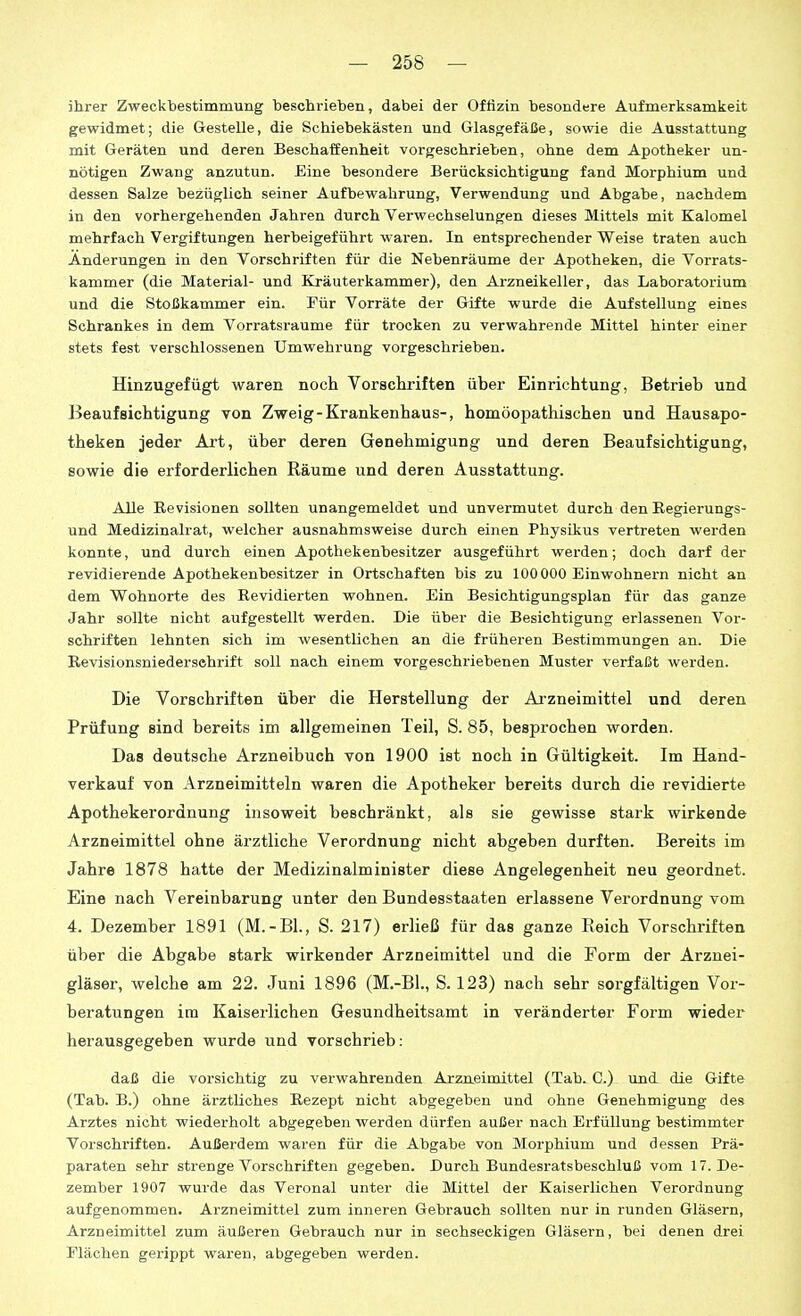 ihrer Zweckbestimmung beschrieben, dabei der Offizin besondere Aufmerksamkeit gewidmet; die Gestelle, die Schiebekästen und Glasgefäße, sowie die Ausstattung mit Geräten und deren Beschaffenheit vorgeschrieben, ohne dem Apotheker un- nötigen Zwang anzutun. Eine besondere Berücksichtigung fand Morphium und dessen Salze bezüglich seiner Aufbewahrung, Verwendung und Abgabe, nachdem in den vorhergehenden Jahren durch Verwechselungen dieses Mittels mit Kalomel mehrfach Vergiftungen herbeigeführt waren. In entsprechender Weise traten auch Änderungen in den Vorschriften für die Nebenräume der Apotheken, die Vorrats- kammer (die Material- und Kräuterkammer), den Arzneikeller, das Laboratorium und die Stoßkammer ein. Für Vorräte der Gifte wurde die Aufstellung eines Schrankes in dem Vorratsraume für trocken zu verwahrende Mittel hinter einer stets fest verschlossenen Umwehrung vorgeschrieben. Hinzugefügt waren noch Vorschriften über Einrichtung, Betrieb und Beaufsichtigung von Zweig-Krankenhaus-, homöopathischen und Hausapo- theken jeder Art, über deren Genehmigung und deren Beaufsichtigung, sowie die erforderlichen Räume und deren Ausstattung. Alle Ee Visionen sollten unangemeldet und unvermutet durch den Regierungs- und Medizinalrat, welcher ausnahmsweise durch einen Physikus vertreten werden konnte, und durch einen Apothekenbesitzer ausgeführt werden; doch darf der revidierende Apothekenbesitzer in Ortschaften bis zu 100000 Einwohnern nicht an dem Wohnorte des Revidierten wohnen. Ein Besichtigungsplan für das ganze Jahr sollte nicht aufgestellt werden. Die über die Besichtigung erlassenen Vor- schriften lehnten sich im wesentlichen an die früheren Bestimmungen an. Die Revisionsniedersehrift soll nach einem vorgeschriebenen Muster verfaßt werden. Die Vorschriften über die Herstellung der Arzneimittel und deren Prüfung sind bereits im allgemeinen Teil, S. 85, besprochen worden. Das deutsche Arzneibuch von 1900 ist noch in Gültigkeit. Im Hand- verkauf von Arzneimitteln waren die Apotheker bereits durch die revidierte Apothekerordnung insoweit beschränkt, als sie gewisse stark wirkende Arzneimittel ohne ärztliche Verordnung nicht abgeben durften. Bereits im Jahre 1878 hatte der Medizinalminister diese Angelegenheit neu geordnet. Eine nach Vereinbarung unter den Bundesstaaten erlassene Verordnung vom 4. Dezember 1891 (M.-Bl., S. 217) erließ für das ganze Reich Vorschriften über die Abgabe stark wirkender Arzneimittel und die Form der Arznei- gläser, welche am 22. Juni 1896 (M.-Bl., S. 123) nach sehr sorgfältigen Vor- beratungen im Kaisei'lichen Gesundheitsamt in veränderter Form wieder herausgegeben wurde und vorschrieb: daß die vorsichtig zu verwahrenden Arzn.eimittel (Tab. C.) und die Gifte (Tab. B.) ohne ärztUches Rezept nicht abgegeben und ohne Genehmigung des Arztes nicht wiederholt abgegeben werden dürfen außer nach Erfüllung bestimmter Vorschriften. Außerdem waren für die Abgabe von Morphium und dessen Prä- paraten sehr strenge Vorschriften gegeben. Durch Bundesratsbeschluß vom 17. De- zember 1907 wurde das Veronal unter die Mittel der Kaiserlichen Verordnung aufgenommen. Arzneimittel zum inneren Gebrauch sollten nur in runden Gläsern, Arzneimittel zum äußeren Gebrauch nur in sechseckigen Gläsern, bei denen drei Flächen gerippt waren, abgegeben werden.