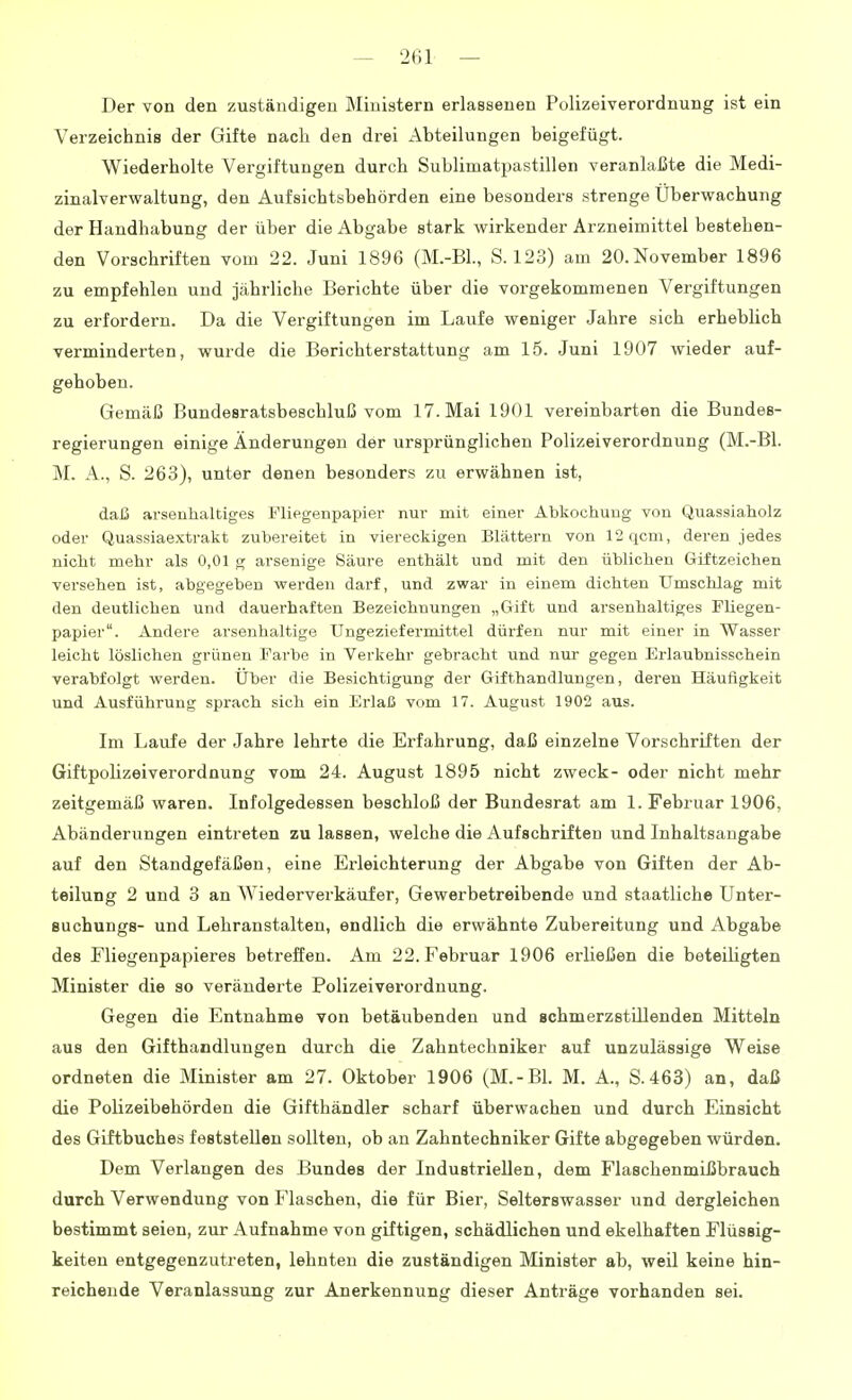 Der von den zuständigen Ministern erlassenen Polizeiverordnung ist ein Verzeichnis der Gifte nach den drei Abteilungen beigefügt. Wiederholte Vergiftungen durch Sublimatpastillen veranlaßte die Medi- zinalverwaltung, den Aufsichtsbehörden eine besonders strenge Überwachung der Handhabung der über die Abgabe stark wirkender Arzneimittel bestehen- den Vorschriften vom 22. Juni 1896 (M.-BL, S. 123) am 20. November 1896 zu empfehlen und jährliche Berichte über die vorgekommenen Vergiftungen zu erfordern. Da die Vergiftungen im Laufe weniger Jahre sich erheblich verminderten, wurde die Berichterstattung am 15. Juni 1907 wieder auf- gehoben. Gemäß Bundesratsbeschluß vom 17. Mai 1901 vereinbarten die Bundes- regierungen einige Änderungen der ursprünglichen Polizeiverordnung (M.-Bl. M. A., S. 263), unter denen besonders zu erwähnen ist, daß arsenhaltiges Fliegenpapier nur mit einer Abkochung von Quassiaholz oder Quassiaextrakt zubereitet in viereckigen Blättern von 12qcm, deren jedes nicht mehr als 0,01 g arsenige Säure enthält und mit den üblichen Giftzeichen versehen ist, abgegeben werden darf, und zwar in einem dichten Umschlag mit den deutlichen und dauerhaften Bezeichnungen „Gift und arsenhaltiges Fliegen- papier. Andere arsenhaltige Ungeziefermittel dürfen nur mit einer in Wasser leicht löslichen grünen Farbe in Verkehr gebracht und nur gegen Erlaubnisschein verabfolgt werden. Uber die Besichtigung der Gifthandlungen, deren Häufigkeit und Ausführung sprach sich ein Erlaß vom 17. August 1902 aus. Im Laufe der Jahre lehrte die Erfahrung, daß einzelne Vorschriften der Giftpolizeiverordnung vom 24. August 1895 nicht zweck- oder nicht mehr zeitgemäß waren. Infolgedessen beschloß der Bundesrat am 1. Februar 1906, Abänderungen eintreten zu lassen, welche die Aufschriften und Inhaltsangabe auf den Standgefäßen, eine Erleichterung der Abgabe von Giften der Ab- teilung 2 und 3 an Wiederverkäufer, Gewerbetreibende und staatliche Unter- Buchungs- und Lehranstalten, endlich die erwähnte Zubereitung und Abgabe des Fliegenpapieres betreffen. Am 22. Februar 1906 erließen die beteiligten Minister die so veränderte Polizeiverordnung. Gegen die Entnahme von betäubenden und schmerzstillenden Mitteln aus den Gifthandlungen durch die Zahntechniker auf unzulässige Weise ordneten die Minister am 27. Oktober 1906 (M.-Bl. M. A., S.463) an, daß die Polizeibehörden die Gifthändler scharf überwachen und durch Einsicht des Giftbuches feststellen sollten, ob an Zahntechniker Gifte abgegeben würden. Dem Verlangen des Bundes der Industriellen, dem FlaschenmLßbrauch durch Verwendung von Flaschen, die für Bier, Selterswasser und dergleichen bestimmt seien, zur Aufnahme von giftigen, schädlichen und ekelhaften Flüssig- keiten entgegenzutreten, lehnten die zuständigen Minister ab, weil keine hin- reichende Veranlassung zur Anerkennung dieser Anträge vorhanden sei.